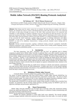 IOSR Journal of Computer Engineering (IOSR-JCE)
e-ISSN: 2278-0661, p- ISSN: 2278-8727Volume 10, Issue 4 (Mar. - Apr. 2013), PP 25-32
www.iosrjournals.org
www.iosrjournals.org 25 | Page
Mobile Adhoc Network (MANET) Routing Protocols Analytical
Study
Sd Salman Ali1
Dr.G Manoj Someswar2
1
Ph.D Scholar in CSED, Pacific Academy of Higher Education and Research University , Udaipur. India.
2
Principal and Professor in CSED, Anwarul- uloom College of Engineering and Technology, Hyderabad.
India.
Abstract: Man being social by nature cannot live in isolation. He feels being in company with other co-
humans. So sometimes he wants to connect with himself and most of the other times he wishes to be connected
with others at other places through one means or the other. Man’s persistent desire to be connected with
something, or with somebody at a distance sometimes even across the globe any times has paved a way to the
numerous inventions like Radio, Television, Telephone, Mobile, Internet culminating in the wireless networks.
The mobile Adhoc Network popularly called in recent times MANET’s is a unique development in modern times.
It has converted the whole world into a global village for peoples to exchange information and diffuse
knowledge. In this paper on “MOBILE ADHOC INETWORKS” the writer makes an attempt to explain
MANET’s in terms of its definition, characteristics, routing, protocols, dynamic source routing and its
characteristics etc.
Keywords: Internet, network researchers, topology, traditional routing, protocols, assumption, bandwidth,
simulation, quantitative study, emulation, stability criterion, dynamic source routing, mobile computing, internet
engineering task force, autonomous system.
I. Introduction
The three expressions, “any time”, “anywhere” and “any how” are applicable more to Mobile
computing in general and to Mobile Adhoc Networks in particular than to any other scientific invention and
technological development in recent times in as much as mobile computing is getting vastly expanded since its
devices smaller, cheaper and more potent in their functioning are available. The myth of being connected “any
time”, “anywhere”, “anyhow” is now transformed into a reality by blending the mobile devices with wireless
communication networks. New applications arise from mobile entities interacting and collaborating towards a
common goal with cellular phones widely employed and the mobile internet emerging into the market place,
concepts of dynamic wireless networks that do not depend on expensive infrastructure draws attention to the
area of adhoc networks. (1)
A Mobile adhoc network helps any mobile device whenever it directly and wirelessly communicate
with other devices nearby devoid any fixed infrastructure. A mobile node moves. So the network topology
changes dynamically and continually. In the absence of any established infrastructure, the mobile adhoc network
forces the node to control the network on its own.
II. Definition of Mobile Adhoc Network:
A network which is formed by mobile hosts is called a mobile adhoc network.
The charter of Internet Engineering Task Force (IETF) defines a mobile Adhoc Network (MANET)as “an
autonomous system of mobile routers and associated hosts connected by wireless links – the union of which
forms an arbitrary graph. The routers are free to move randomly and organize themselves arbitrarily. Such a
network may operate in a standalone fashion, or may be connected to the larger internet.” (2)
The ultimate goal of MANETS is to provide secure routing of data resources to mobile users at anytime from
anywhere. In conjunction with the existing routing protocols, providing security for MANET‟s give rise to
significant challenges and performance opportunities. (3)
III. Manet Characteristics
Mobile Adhoc Networks (MANET‟s) are the latest type of networks which offer unrestricted mobility
without any underlying infrastructure. Basically, an adhoc network is a collection of nodes communicating with
each other by forming a multi-hop network.
MANET has the characteristics mentioned hereunder.
MANET has dynamic topologies in which nodes freely move arbitrarily. The network topology
sometimes changes randomly without any restriction on their distance from other nodes. As a result, the whole
 