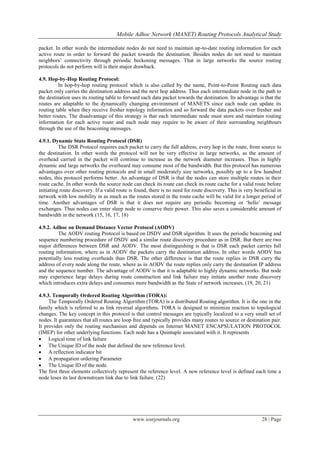 Mobile Adhoc Network (MANET) Routing Protocols Analytical Study
www.iosrjournals.org 28 | Page
packet. In other words the intermediate nodes do not need to maintain up-to-date routing information for each
active route in order to forward the packet towards the destination. Besides nodes do not need to maintain
neighbors‟ connectivity through periodic beckoning messages. That in large networks the source routing
protocols do not perform will is their major drawback.
4.9. Hop-by-Hop Routing Protocol:
In hop-by-hop routing protocol which is also called by the name, Point-to-Point Routing each data
packet only carries the destination address and the next hop address. Thus each intermediate node in the path to
the destination uses its routing table to forward each data packet towards the destination. Its advantage is that the
routes are adaptable to the dynamically changing environment of MANETS since each node can update its
routing table when they receive fresher topology information and so forward the data packets over fresher and
better routes. The disadvantage of this strategy is that each intermediate node must store and maintain routing
information for each active route and each node may require to be aware of their surrounding neighbours
through the use of the beaconing messages.
4.9.1. Dynamic State Routing Protocol (DSR)
The DSR Protocol requires each packet to carry the full address, every hop in the route, from source to
the destination. In other words the protocol will not be very effective in large networks, as the amount of
overhead carried in the packet will continue to increase as the network diameter increases. Thus in highly
dynamic and large networks the overheard may consume most of the bandwidth. But this protocol has numerous
advantages over other routing protocols and in small moderately size networks, possibly up to a few hundred
nodes, this protocol performs better. An advantage of DSR is that the nodes can store multiple routes in their
route cache. In other words the source node can check its route can check its route cache for a valid route before
initiating route discovery. If a valid route is found, there is no need for route discovery. This is very beneficial in
network with low mobility in as much as the routes stored in the route cache will be valid for a longer period of
time. Another advantages of DSR is that it does not require any periodic becoming or „hello‟ message
exchanges. Thus nodes can enter sleep node to conserve their power. This also saves a considerable amount of
bandwidth in the network (15, 16, 17, 18)
4.9.2. Adhoc on Demand Distance Vector Protocol (AODV)
The AODV routing Protocol is based on DSDV and DSR algorithm. It uses the periodic beaconing and
sequence numbering procedure of DSDV and a similar route discovery procedure as in DSR. But there are two
major differences between DSR and AODV. The most distinguishing is that is DSR each packet carries full
routing information, where as in AODV the packets carry the destination address. In other words AODV has
potentially less routing overheads than DSR. The other difference is that the route replies in DSR carry the
address of every node along the route, where as in AODV the route replies only carry the destination IP address
and the sequence number. The advantage of AODV is that it is adaptable to highly dynamic networks. But node
may experience large delays during route construction and link failure may initiate another route discovery
which introduces extra delays and consumes more bandwidth as the State of network increases. (19, 20, 21)
4.9.3. Temporally Ordered Routing Algorithm (TORA):
The Temporally Ordered Routing Algorithm (TORA) is a distributed Routing algorithm. It is the one in the
family which is referred to as link reversal algorithms. TORA is designed to minimize reaction to topological
changes. The key concept in this protocol is that control messages are typically localized to a very small set of
nodes. It guarantees that all routes are loop free and typically provides many routes to source or destination pair.
It provides only the routing mechanism and depends on Internet MANET ENCAPSULATION PROTOCOL
(IMEP) for other underlying functions. Each node has a Quintuple associated with it. It represents
 Logical time of link failure
 The Unique ID of the node that defined the new reference level.
 A reflection indicator bit
 A propagation ordering Parameter
 The Unique ID of the node.
The first three elements collectively represent the reference level. A new reference level is defined each time a
node loses its last downstream link due to link failure. (22)
 