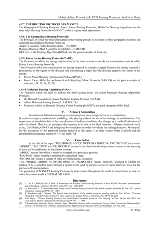 Mobile Adhoc Network (MANET) Routing Protocols Analytical Study
www.iosrjournals.org 31 | Page
4.9.7. THE ROUTING PROTOCOLS IN MANETS
The Geographical Routing Protocols, Power Aware Routing Protocols, Multi-Cast Routing Algorithms are the
three other Routing Protocols in MANET‟s which require brief explanation.
4.9.8. The Geographical Routing Protocols:
The Protocols in which the hosts participate in the routing process to be aware of their geographic positions are
called the Geographical Routing Protocols.
Adaptive Location Aided Routing Mines – (ALARM)
Distance Routing Effect Algorithm for Mobility – (DREAM)
GPS Ant – Like Routing Algorithm (GPSAL) are the good examples of this kind.
4.9.9. Power Aware Routing Protocols (PARP):
The Protocols in which the energy optimization is the main criteria to decide the transmission route is called
Power Aware Routing Protocols.
These Protocols take into consideration the energy required to transmit a signal, because the energy required is
proportional to the square of the distance and transmitting a signal half the distance requires one fourth of the
energy.
 Power Aware Routing Optimization Protocol (PARO)
 Power Aware Multi Access Protocol with Signaling Adhoc Networks (PAMAS) are the good examples of
this kind. (24, 25, 26, 27, 28)
4.9.10. Multicast Routing Algorithms (MRA):
The Protocols which are used to address the multi-casting issues are called Multicast Routing Algorithms
Protocols.
 On Demand Associativity-Based Multicast Routing Protocol (ABAM)
 Adhoc Multicast Routing Protocol (AM ROUTE)
 Multicast Adhoc on Demand Distance Vector Routing (MAODV) are good examples of this kind.
V. Network Simulation
Simulation is defined as imitating or estimating how events might occur in a real situation.
It involves complex mathematical modeling, role playing without the aid of technology, or combinations. The
importance of simulation lies in the consideration of realistic conditions that change as a result of behaviour of
others involved. Thus we can anticipate the sequence of events or the final outcome. Different simulators such
as ns2, Glo Mosim, OPNET are being used by researchers in order to evaluate the routing protocols. We use ns2
for the evaluation of the proposed routing protocol as the same is an open source freely available and the
programming languages used are C++, Tcl and OTcl.
VI. Conclusion
In the title of the paper “THE MOBILE ADHOC NETWORK ROUTING PROTOCOLS” three words
“ADHOC”, “ROUTING” and “PROTOCOLS” demand a detailed critical interpretation in terms of the meaning
of each and its application in the present context.
„ADHOC‟ means that which is made or arranged for a particular purpose.
„ROUTING‟ means sending something by a specified route.
“PROTOCOL” means a system of rules governing formal occasions.
Thus “MOBILE ADHOC NETWORK ROUTING PROTOCOLS” means „Network‟ arranged in Mobile for
sending it by a specified route through a system to be used by persons in two or more than two ways for the
purpose of Communication.
The popularity of MANETS Routing Protocols is all pervasive throughout the world in recent times in order to
make the present world a GLOBAL VILLAGE.
References
[1]. T. Lin, S.F. Midkiff and J.S. Park “A Framework for Wireless Adhoc Routing Protocols in Proc. Of IEE Wireless Communication
and Networking Conference (WCNC) Vol 2. PP 1162 – 1167-2003
[2]. A. Boukerche – „A Simulation based Study of on Demand Routing Protocols lfor adhoc wireless networks. In Proc. 34th
Annual
simulation symposium PP 85-92 – 2001
[3]. C. Bettstetter and C. Wagner “The Spatial node distribution of the random waypoint mobility model in Proc. Of the 1st
German
Workshop on Mobile Adhoc Networks, Ulm, Germany Gi Lecture Notes in Informatics No. PP 41-58, 2002
[4]. R.G. Ogier, “Efficient Routing Protocols for Packet-Radio Networks Based on Tree Sharing” in Proc. Of the 6tth IEEE intl.
workshop on Mobile Multimedia Communications PP 104-113, 1999
[5]. Vikram Goyal, Shyam K. Gupta, Ananda Gupta. “Malafide Intention and its mapping to Privacy Policy Purposes for Masquerading”
in Proc. 10th
International Data Base Engineering and Applications Symposium (IDEAS 2006) Pages 311-312, 2006
 