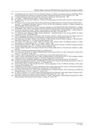 Mobile Adhoc Network (MANET) Routing Protocols Analytical Study
www.iosrjournals.org 32 | Page
[6]. S. Ramanathan and Streen Strup M A Survey of Routing Techniques for Mobile Communication Networks ACM/Baltzer Mobile
Networks and Applications, Special issue on Routing in Mobile communication Networks, Vol I No.2 Pages 89 ; 104 – 1996
[7]. C. Murthy and B. Manoj Adhoc Wirless Networks: Architectures and Protocols. Prentice Hall PTR – 2005
[8]. C.E. Perkins – “Adhoc Networking” Addison – Wesley Longman. 2000
[9]. M. Abol Hasan, T. Wysocki and E. Dulkiewicz, “A Review of Routing Protocols for Mobile Adhoc Networks J. Adhoc Networks 2
(2004) PP 1 – 22
[10]. Per Johansson, Tony Larsson, Nicklas Hedman, Bartosz Mielczarek and Mikael Degermark, “Routing Protocols for Mobile Adhoc –
Networks – A Comparative Performance Analysis.” IN Proc. Of the Fifth International Conference on Mobile Computing and
Networking (Mobi com 99) ACM August 1999
[11]. Robert Castaneda and Samir R.D as “Query Localization Techniques for ON-DEMAND ROUTING PROTOCOLS in ADHOC
NETWORKS” in Proc. Of the 5th
International Conference on Mobile Computing and Networking (Mobicom 99) ACM August 1999
[12]. Yih-Chunhu and David B. Johnson, “Implicit source Routing in On Demand Adhoc. Network Routing” – in Proc. Of the 2nd
Symposium on Mobile Adhoc Networking and Computing Mobi Hoc 2001, Pages 1-10 October 2001
[13]. C.E. Perkinsons and P. Bhagawat “Highly Dynamic Destination – Sequenced Distance Vector Routing (DSDV) for Mobile
Compouters”. In Proc. Of SIGCOMM 1994.
[14]. Vaduvur Bharghavan, Alan Demers Scott Shenker and Lixia Zhang, MACAW: A Media Access Protocol for Wireless LAN‟S. In
Proc. Of the SIGCOM‟ 94 Conference on Communications Architectures Protocols and Applications, Pages 212 – 225
[15]. D.B. Jhonson and D.A. Maltz, “Dynamic Source Routing” in Adhoc Wireless Networks, Mobile Computing. T. Imielinski and H.
Korath (Eds.) Chapter 5 PP 153 – 181, Kluwer Academic Publishers, 1996
[16]. D.B. Johnson, D.A. Maltz and J. Broch, “DSR: The Dynamic Source Routing Protocol for Multihop Networks” In Adhoc
Netnworking. C.E. Perkins (Ed) Pages 139 – 172, Addison – Wesley – 2001
[17]. David B. Johnson and David A. Maltz, “Dynamic Source Routing in Adhoc Wireless Networks,” In Mobile Computing, Imielinski
and Korth (Eds) Chapter 5 Pages 153 – 181 Kluwer Academic Publishers, 1996
[18]. Vangelis Angelakis Apostolos, “Extending the Dynamic Source Routing (DSR) Protocol to Deal with Node selfishness in Adhoc
Networks.
[19]. http://www.ics.forth.gr/angelak/files/angelaktragani_dsr_selfishness.pdf,
[20]. C.E. Perkins and E.M. Royer, The Adhoc on Demand Distance Vector Protocol (AODV), “In Adhoc Networking C.E. Perkins (Ed.)
Pages 173 – 219 Addison – Wesley, 2001.
[21]. C. Perkins “Adhoc on Demand Distance Vector AODV Routing” Internet Draft, draft-ietf-aodv_oo.txt
[22]. Charles e. Perkins AND Elizabeth M. Royer, “Adhoc on Demand Distance Vector Routing” In Proc. 2nd
IEEE workshop on Mobile
Computing Systems and Applications, Pages 90 – 100, IEEE Computer Society, February 1999.
[23]. V.Park and S. Carson, “Temporally ordered Routing Algorithms (TORA) Ver. I Functional Specification” IFTF draft 2001.
[24]. Zygmunt J. Haas and Marc R. Pearl man, “The Performance of Query Control Schemes for the Zone Routing Protocol”. In Proc. Of
the ACM SIGCOMM „98 Conference, Pages 167 – 177 September 1998.
[25]. Ashish Gehani, Thomas La Bean and John Reif DNA – Based Cryptography “In Proc 5th
DIMACS Workshop on DNA Based
Computers, MIT Cambridge, 1999.
[26]. Young-Baeko and Nitin Vaidya, “Location Aided Routing (LAR) in Mobile Adhoc Networks” In Proc. 4th
International Conference
on Mobile Computing and Networking (Mobicom ‟98) Pages 66-75, ACM, October 1998.
[27]. Ivan Stojme novice and Xu Lin, “Power Aware Localized Routing in Wireless Networks,” IEEE Transactions on Parallel and
Distributed Systems, Vol 12 No. 11 Pages 122 – 133 Nov. 2001.
[28]. P.J. Wan, G. Calinescu, X, Y Li, and O. Frieder, Minimum energy broad Cast Routing in Static Adhoc Wireless Networks In Proc.
Of the IEEE Conference on Computer Communications (INFOCOM) Pages 1162 – 1171 – 2001.
[29]. Rohit Dube, Cynthia D. Rais, Koang Yeh Wang, and Satish K. Tripathi, “Signal Stability – Based Adptive Routing (SSA) for Adhoc
Mobile Networks” IEEE Personal Communications, 4 (1) Pages 36 – 45 Feb. 1997.
 