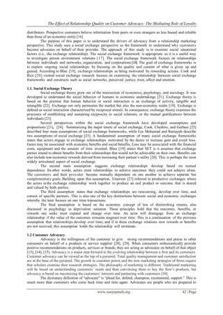 The Effect of Relationship Quality on Customer Advocacy: The Mediating Role of Loyalty
www.iosrjournals.org 42 | Page
distributors. Prospective customers believe information from peers or even strangers as less biased and reliable
than those of an economic entity [16]
The purpose of this paper is to understand the drivers of advocacy from a relationship marketing
perspective. This study uses a social exchange perspective as the framework to understand why customers
become advocates on behalf of their provider. The approach of this study is to examine social situational
factors (i.e., the exchange relationship). The social exchange framework is appropriate as it is a useful way
to investigate person environment relations [17]. The social exchange framework focuses on relationships
between individuals and networks, organization, and corporations [18]. The goal of exchange frameworks is
to explain ongoing social relationships by focusing on the quality and content of what is given up and
gained. According to Blau [19], exchange relationships as being motivated by rewarding actions. Cook and
Rice [20] viewed social exchange research focuses on examining the relationship between social exchange
frameworks and constructs such as social networks, perceived justice, trust, affect and emotion.
1.1. Social Exchange Theory
Social exchange theory grew out of the intersection of economics, psychology, and sociology. It was
developed to understand the social behavior of humans in economic undertakings [21]. Exchange theory is
based on the premise that human behavior or social interaction is an exchange of activity, tangible and
intangible [22]. Exchange not only permeates the market but also the non-economic realm [19]. Exchange is
deﬁned as social interaction characterized by reciprocal stimuli. In consequence, exchange theory examines the
processes of establishing and sustaining reciprocity in social relations, or the mutual gratiﬁcations between
individuals [23].
Several perspectives within the social exchange framework have developed assumptions and
propositions [21], [24]. Summarizing the major tenets of social exchange, Cook, Cheshire, and Gerbasi [25]
described four main assumptions of social exchange frameworks, while Lee Mohamad and Ramayah describe
two assumptions of social exchange [23]. A fundamental assumption of many social exchange frameworks
states that actors engage in exchange relationships motivated by the desire to increase gain and avoid loss.
Gains may be associated with economic benefits and social benefits. Loss may be associated with the financial
costs, equipment and the amount of time invested. Blau [19] states that SET is it assumes that exchange
parties intend to obtain beneﬁts from their relationships that would not be achievable on their own. Beneﬁts can
also include non-economic rewards derived from increasing their partner’s utility [26]. This is perhaps the most
widely articulated aspect of social exchange.
The second main assumption suggests exchange relationships develop based on mutual
dependence. In other words, actors enter relationships to achieve outcomes they could not achieve alone.
The customers and their provider become mutually dependent on one another to achieve separate but
complementary goals. Building upon this assumption, Emerson [27] referred to productive exchanges where
the actors in the exchange relationship work together to produce an end product or outcome that is shared
and valued by both parties.
The third assumption states that exchange relationships are reoccurring, develop over time, and
consist of specific partners. This is also one of the key distinctions between social and economic exchanges
whereby the later focuses on one time transactions.
The final assumption is based on the economic concept of law of diminishing returns, also
discussed in psychology as deprivation satiation. These principles hold that the outcomes, benefits, or
rewards one seeks must expand and change over time. An actor will disengage from an exchange
relationship if the value of the outcomes remains stagnant over time. This is a continuation of the previous
assumption that relationships develop over time; and if in these exchange relations new rewards or benefits
are not received, this assumption holds the relationship will terminate.
1.2 Customer Advocacy
Advocacy is the willingness of the customer to give strong recommendations and praise to other
consumers on behalf of a products or service supplier [28], [29]. When consumers enthusiastically provide
positive recommendations on products, services or brands, they are acting as advocates on behalf of that object
[13], [14], [15]. Advocacy is a major step forward in the evolving relationship between a firm and its customers.
Customer advocacy can be viewed as the top of a pyramid. Total quality management and customer satisfaction
are at the base of the pyramid. The growth in customer power and the new marketing strategies of firms require
that scholars examine their research strategies. The philosophy of marketing is different. Traditional marketing
will be based on understanding customers’ needs and then convincing them to buy the firm’s products, but
advocacy is based on maximizing the customers’ interests and partnering with customers [30].
The dictionary definition of “advocate” is “plead for, defend, champion, recommend, support.” This is
much more than customers who come back time and time again. Advocates are people who are prepared to
 