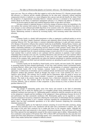 The Effect of Relationship Quality on Customer Advocacy: The Mediating Role of Loyalty
www.iosrjournals.org 43 | Page
argue your case. They are willing to offer their support as well as their business [31]. Altruism concept explain
that advocacy is a behavior provide valuable information for the other party voluntarily without expecting
compensation directly or indirectly as a moral obligation that a person must provide benefits for others. From
the perspective of organizational citizenship behavior voluntary advocacy is unrelated to the organization's
reward. Based on the theory of impression management advocacy is to influence the behavior of others by
showing his favorite against an object and condition themselves better so that others will follow.
Advocacy research is important because it will be the strategy of business choice for responding to the
new realities that customer hold controls of the company. Potential customers see information from peers or
even strangers as more unbiased and reliable than those of an economic entity [16]. Advocacy is important to
get the customer in the center of the low confidence in prospective customers to information from business
entities. Maintaining customer is achieved by increasing loyalty, while increasing market share achieved by
advocacy.
1.3 Loyalty
Customer loyalty is a deeply held commitment to rebuy or repatronize a preferred product or service
consistently in the future, despite situational influences and marketing efforts having the potential to cause
switching behavior [32]. The main theme in customer relationship marketing is to gain and retain customers
[33]. Because of the positive influence that customer loyalty has on profitability, Hennig-Thurau, Gwinner, and
Gremler [34] state that customer loyalty is the “primary goal” of relationship marketing. Peng and Wang [35]
defines relationship marketing as all marketing activities directed to build customer loyalty (keep and win
customers) by providing value to all parties involved in relational exchanges. Development of customer loyalty
has become an important focus for research marketing strategy in recent years [36]. It is less expensive to keep a
loyal customer than to actively market to new customers and less expensive to maintain a loyal customer
relationship than to develop a new one [34]. According Olorunniwo, Hsu and Udo [37], loyal customers affects
profitability and overall success of the organization in three ways. First, repeat customer purchases generate
revenue for the company, both, organizations can reduce the financial commitment in retaining customers than
to recruit new customers and third, loyal and satisfied customers are spreading the good news and recommend
the service to others.
Customer loyalty can be classified as brand loyalty, service loyalty, and store loyalty [38]. Approach
in measuring loyalty has been changed significantly. At one time, study customer loyalty concentrated mainly
on buying behavior; efforts more recent research focused on the perceptions of customers' expectations and
attitudes towards loyalty [39]. In the literature, customer loyalty is commonly distinguished in three
approaches: (1) behavioral, (2) attitudinal, and (3) combined attitude and behavioral loyalty approach. Oliver's
perspective predicts that customers should go through four stages to be a loyal customer [32]. First is a
cognitive sense (belief). This customer has to confirm that his expectations about the goods or service are
met. Second is the affective sense (favored attitude). Consumers are repeatedly satisfied from purchasing
behavior. This leads to the conative stage that consumers have a behavioral intention- trust to a firm and
commit deeply to buy. The intention leads to the fourth stage of action. Customers have the desire to
overcome obstacles, such as attraction of other competitors or price increase by a firm, to achieve the actual
purchase behavior [32].
1.4 Relationship Quality
The concept of relationship quality arises from theory and research in the field of relationship
marketing [40], [41] in which the ultimate goal is to strengthen already strong relationships and to convert
indifferent customers into loyal ones [2]. Relationship quality is defined as when the customers are able to rely
on the salesperson’s integrity and has confidence in the salesperson’s future performance because the level of
past performance has been consistently satisfactory [40]. Relationship quality can be regarded as a meta-
construct composed of several key components reflecting the overall nature of relationships between companies
and consumers. Although there is not a common consensus regarding the conceptualization of relationship
quality, there has been considerable speculation as to the central constructs comprising this overarching
relational construct [34].
Relationships quality are the high-level construct consisting of several first-order constructs, among
which the most commonly used is trust, satisfaction with the seller and a commitment to relation [42], [43].
The origins of the early three constructs lies in studies that focus on the consumer market. Although this
construct has also been used extensively in the context of business-to-business, Woo and Ennew [43] warned
that if they represent the most appropriate concept for this context remains open to debate. Athanasopoulou, [42]
have conducted a meta analysis of 64 articles from 1987 to March 2007 and found that the only areas that were
agreed upon three major dimensions of relationship quality: trust, commitment and satisfaction, which has been
used in many studies and has been validated in different contexts.
 