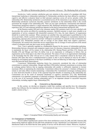 The Effect of Relationship Quality on Customer Advocacy: The Mediating Role of Loyalty
www.iosrjournals.org 44 | Page
Satisfaction. Lately customer satisfaction gets new attention in the context of a paradigm shift from
transactional marketing to relationship marketing [1]. Relationship satisfaction has been deﬁned as customers’
cognitive and affective evaluation based on their personal experience across all service episodes within the
relationship [44]. Relationship satisfaction is accumulated across all the interactions in an ongoing relationship.
Relationship satisfaction exclusively describes customer satisfaction on the relationship which is the overall
assessment the strength of the relationship [45]. There are two types satisfaction: transactional and relational.
Transactional satisfaction related to a single transaction [46]. Relational satisfaction regarding the consumption
experience [46], [47] and relational satisfaction depends on the kind of transactional satisfaction [48].
In the business market [49] and in the consumer market [50] customers tend to be more satisfied with
the provider who carries out efforts by considering customers. Satisfied customer is much more valuable to an
organization of service compared with dissatisfied customers [51], thus, the main objective of organization
should be to satisfy their customer. When customers are satisfied, they may participate in good behavior to the
service providers, which is positive advertising through word of mouth, willingness to recommend, intention to
repurchasing, decrease price sensitivity and their willingness to participate in research to help revolutionize the
organization [52]. Dissatisfied customer tells an average of nine people about their negative experience.
Consequently, the research also found that service organizations lose an average of twelve percent of the annual
volume of customers each year due to poor service quality [51]
Trust. Trust is generally regarded as a fundamental element for the success of relationship marketing.
Relationships between consumers and companies require trust of to become a long-term relationship [2]. If trust
is maintained, the buyer will be remain in the relationship [49]. Hennig-Thurau and Klee [53], Jonsson and
Zineldin [54] and Morgan and Hunt [4] define trust as an expectation or willingness to believe that an
organization can be relied upon to do what it has promised. The nature of trust in an organizational relationship
is the knowledge that the seller will not act in a risky manner that is considered a threat by the buyer [55].
Ganesan [49] states that trust is multidimensional in nature in that it can be attained (or lost) by the seller’s
keeping (or not keeping) promises to the buyer (credibility) or from not behaving (or behaving) in opportunistic
ways that harm the buyer (benevolence).
Commitment. Relationship marketing theory has extensively considered the roles of relationship
commitment in customer relationships. Morgan and Hunt (1994) define relational commitment as existing when
an exchange partner believes that an ongoing relationship with another is sufficiently important to warrant
maximum efforts at maintaining the relationship. Commitment reflects the consumer’s voluntary willingness to
remain in and make efforts towards maintaining a relationship [56]. Commitment encourages exchange parties
to resist short-term benefits in favour of the expected long-term benefits of remaining in the relationship [4].
Commitment can be the result of emotional attachment or cognitive calculation [57], [58]. Relationship
commitment is an important component of relational exchanges. Research shows that relationship commitment
is at the core of all successful working relationship and it is an important element in successful long-term
relationships, including supplier-buyer relationships [59].
II. CONCEPTUAL FRAMEWORK
In this section, we develop an integrative model that combines and specifies how the relationship
quality may influence the two important relational outcomes of customer loyalty and advocacy. The integrative
model is shown in Fig. 1.
Satisfaction
Trust
Commitment
Loyalty
Advocacy
Figure 1. Conceptual Model of Relationship Quality and Advocacy
2.1. Consequences of Satisfaction
Several authors hypothesized a positive flow from satisfaction to trust [5], [60], and [40]. Ganesan [49]
found strong empirical support for the path from satisfaction to trust. Satisfaction is an antecedent to trust [47].
Satisfaction leads to the belief that the same quality of service will be delivered in future. Moreover, Geyskens’
 