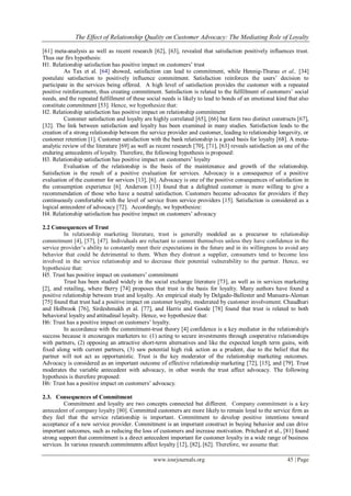 The Effect of Relationship Quality on Customer Advocacy: The Mediating Role of Loyalty
www.iosrjournals.org 45 | Page
[61] meta-analysis as well as recent research [62], [63], revealed that satisfaction positively influences trust.
Thus our firs hypothesis:
H1. Relationship satisfaction has positive impact on customers’ trust
As Tax et al. [64] showed, satisfaction can lead to commitment, while Hennig-Thurau et al., [34]
postulate satisfaction to positively influence commitment. Satisfaction reinforces the users’ decision to
participate in the services being offered. A high level of satisfaction provides the customer with a repeated
positive reinforcement, thus creating commitment. Satisfaction is related to the fulfillment of customers’ social
needs, and the repeated fulfillment of these social needs is likely to lead to bonds of an emotional kind that also
constitute commitment [53]. Hence, we hypothesize that:
H2. Relationship satisfaction has positive impact on relationship commitment
Customer satisfaction and loyalty are highly correlated [65], [66] but form two distinct constructs [67],
[32]. The link between satisfaction and loyalty has been examined in many studies. Satisfaction leads to the
creation of a strong relationship between the service provider and customer, leading to relationship longevity, or
customer retention [1]. Customer satisfaction with the bank relationship is a good basis for loyalty [68]. A meta-
analytic review of the literature [69] as well as recent research [70], [71], [63] reveals satisfaction as one of the
enduring antecedents of loyalty. Therefore, the following hypothesis is proposed:
H3. Relationship satisfaction has positive impact on customers’ loyalty
Evaluation of the relationship is the basis of the maintenance and growth of the relationship.
Satisfaction is the result of a positive evaluation for services. Advocacy is a consequence of a positive
evaluation of the customer for services [13], [6]. Advocacy is one of the positive consequences of satisfaction in
the consumption experience [6]. Anderson [13] found that a delighted customer is more willing to give a
recommendation of those who have a neutral satisfaction. Customers become advocates for providers if they
continuously comfortable with the level of service from service providers [15]. Satisfaction is considered as a
logical antecedent of advocacy [72]. Accordingly, we hypothesize:
H4. Relationship satisfaction has positive impact on customers’ advocacy
2.2 Consequences of Trust
In relationship marketing literature, trust is generally modeled as a precursor to relationship
commitment [4], [57], [47]. Individuals are reluctant to commit themselves unless they have confidence in the
service provider’s ability to constantly meet their expectations in the future and in its willingness to avoid any
behavior that could be detrimental to them. When they distrust a supplier, consumers tend to become less
involved in the service relationship and to decrease their potential vulnerability to the partner. Hence, we
hypothesize that:
H5. Trust has positive impact on customers’ commitment
Trust has been studied widely in the social exchange literature [73], as well as in services marketing
[2], and retailing, where Berry [74] proposes that trust is the basis for loyalty. Many authors have found a
positive relationship between trust and loyalty. An empirical study by Delgado-Ballester and Munuera-Aleman
[75] found that trust had a positive impact on customer loyalty, moderated by customer involvement. Chaudhuri
and Holbrook [76], Sirdeshmukh et al. [77], and Harris and Goode [78] found that trust is related to both
behavioral loyalty and attitudinal loyalty. Hence, we hypothesize that:
H6: Trust has a positive impact on customers’ loyalty.
In accordance with the commitment-trust theory [4] confidence is a key mediator in the relationship's
success because it encourages marketers to: (1) acting to secure investments through cooperative relationships
with partners, (2) opposing an attractive short-term alternatives and like the expected length term gains, with
fixed along with current partners, (3) saw potential high risk action as a prudent, due to the belief that the
partner will not act as opportunistic. Trust is the key moderator of the relationship marketing outcomes.
Advocacy is considered as an important outcome of effective relationship marketing [72], [15], and [79]. Trust
moderates the variable antecedent with advocacy, in other words the trust affect advocacy. The following
hypothesis is therefore proposed:
H6: Trust has a positive impact on customers’ advocacy.
2.3. Consequences of Commitment
Commitment and loyalty are two concepts connected but different. Company commitment is a key
antecedent of company loyalty [80]. Committed customers are more likely to remain loyal to the service firm as
they feel that the service relationship is important. Commitment to develop positive intentions toward
acceptance of a new service provider. Commitment is an important construct in buying behavior and can drive
important outcomes, such as reducing the loss of customers and increase motivation. Pritchard et al., [81] found
strong support that commitment is a direct antecedent important for customer loyalty in a wide range of business
services. In various research commitments affect loyalty [12], [82], [62]. Therefore, we assume that:
 