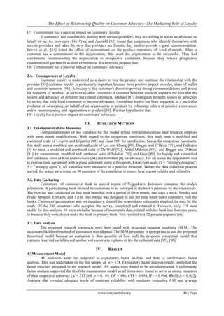 The Effect of Relationship Quality on Customer Advocacy: The Mediating Role of Loyalty
www.iosrjournals.org 46 | Page
H7: Commitment has a positive impact on customers’ loyalty.
If customers feel comfortable dealing with service providers, they are willing to act as an advocate on
behalf of service providers [14]. Price and Arnould [83] found that customers who identify themselves with
service providers and takes the view that providers are friends, they tend to provide a good recommendation.
Brown et al., [84] found the effect of commitment on the positive intentions of word-of-mouth. When a
customer has a commitment to the organization, they want the organization to be successful. They feel
comfortable recommending the organization to prospective customers, because they believe prospective
customers will get benefit as their experiences. We therefore propose that:
H8: Commitment has a positive impact on customers’ advocacy.
2.4. Consequences of Loyalty
Customer loyalty is understood as a desire to buy the product and continue the relationship with the
provider [85] customer loyalty is particularly important because have positive impact on sales, share of wallet
and customer retention [86]. Advocacy is the customer's desire to provide strong recommendations and praise
for suppliers of products or services to other customers. Consumer behavior research supports the idea that the
loyalty and advocacy of different but related constructs. Michael [87] distinguish between loyalty to advocacy
by saying that truly loyal customers to become advocates. Attitudinal loyalty has been suggested as a particular
predictor of advocating on behalf of an organization or product by informing others of positive experiences
and/or recommending said organization or product [38]. We thus hypothesize that:
H8: Loyalty has a positive impact on customers’ advocacy.
III. RESEARCH METHOD
3.1. Development of the Measures
Operationalizations of the variables for the model reflect operationalizations past research employs
with some minor modifications. With regard to the exogenous constructs, this study uses a modified and
combined scale of Leverin and Liljander [88] and Gaur [89] for satisfaction. Scales for exogenous constructs,
this study uses a modified and combined scale of Lee and Chung [90], Dagger and O’Brien [91], and Fullerton
[8] for trust, a modified and combined scale of De Wulf [92], Abdul-Muhmin [93], and Dagger and O’Brien
[91] for commitment, modified and combined scale of Ndubisi [70]) and Gaur [89], for loyalty and a modified
and combined scale of Kim and Gwinner [94] and Fullerton [8] for advocacy. For all scales the respondents had
to express their agreement with a given statement using a five-point, Likert-type scale (1 = “strongly disagree”;
5 = “strongly agree”). All variables were measured in a positive direction. Before the data collection process
started, the scales were tested on 30 members of the population to ensure have a good validity and reliability.
3.2. Data Gathering
Customers of commercial bank in special region of Yogyakarta, Indonesia comprise the study's
population. A participating bank allowed its customers to be surveyed in the bank's premises by the researchers.
The exercise was conducted on five bank branches over a period of three month, two days a week, Sunday and
Friday between 8:30 a.m. and 3 p.m. The timing was designed to suit the time when many customers visit the
banks. Customers' participation was not mandatory, thus all the respondents voluntarily supplied the data for the
study. Of the 246 customers who accepted the survey, completed and returned it. However, only 178 were
usable for this analysis: 68 were excluded because of incomplete data, related with the bank less than two years,
or because they were do not make the bank as primary bank. This resulted in a 72 percent response rate.
3.3. Data analysis
The proposed research constructs were then tested with structural equation modeling (SEM). The
maximum likelihood method of estimation was adopted. The SEM procedure is appropriate to test the proposed
theoretical model because an evaluation is then possible of how well the proposed conceptual model that
contains observed variables and unobserved constructs explains or fits the collected data [95], [96].
IV. RESULT
4.1Measurement Model
All measures were first subjected to exploratory factor analysis and then to confirmatory factor
analysis. This was undertaken on the full sample of n = 178. Exploratory factor analysis results confirmed the
factor structure proposed in the research model. All scales were found to be uni-dimensional. Confirmatory
factor analysis supported the fit of the measurement model as all items were found to serve as strong measures
of their respective construct (x2
= 213.260, p = 0.189, DF = 196, CFI = 0.994, IFI = 0.994, RMSEA = 0.022).
Analysis also revealed adequate levels of construct reliability with estimates exceeding 0.80 and average
 