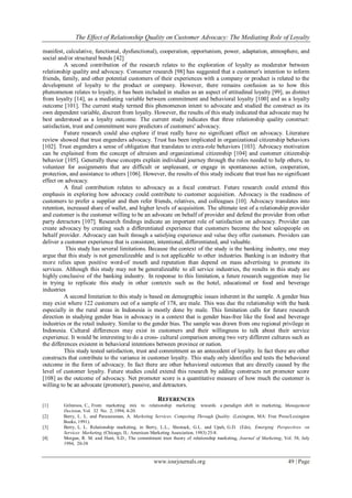 The Effect of Relationship Quality on Customer Advocacy: The Mediating Role of Loyalty
www.iosrjournals.org 49 | Page
manifest, calculative, functional, dysfunctional), cooperation, opportunism, power, adaptation, atmosphere, and
social and/or structural bonds [42]
A second contribution of the research relates to the exploration of loyalty as moderator between
relationship quality and advocacy. Consumer research [98] has suggested that a customer's intention to inform
friends, family, and other potential customers of their experiences with a company or product is related to the
development of loyalty to the product or company. However, there remains confusion as to how this
phenomenon relates to loyalty, it has been included in studies as an aspect of attitudinal loyalty [99], as distinct
from loyalty [14], as a mediating variable between commitment and behavioral loyalty [100] and as a loyalty
outcome [101]. The current study termed this phenomenon intent to advocate and studied the construct as its
own dependent variable, discreet from loyalty. However, the results of this study indicated that advocate may be
best understood as a loyalty outcome. The current study indicates that three relationship quality construct:
satisfaction, trust and commitment were predictors of customers' advocacy.
Future research could also explore if trust really have no significant effect on advocacy. Literature
review showed that trust engenders advocacy. Trust has been implicated in organizational citizenship behaviors
[102]. Trust engenders a sense of obligation that translates to extra-role behaviors [103]. Advocacy motivation
can be explained from the concept of altruism and organizational citizenship [104] and customer citizenship
behavior [105]. Generally these concepts explain individual journey through the roles needed to help others, to
volunteer for assignments that are difficult or unpleasant, or engage in spontaneous action, cooperation,
protection, and assistance to others [106]. However, the results of this study indicate that trust has no significant
effect on advocacy.
A final contribution relates to advocacy as a focal construct. Future research could extend this
emphasis in exploring how advocacy could contribute to customer acquisition. Advocacy is the readiness of
customers to prefer a supplier and then refer friends, relatives, and colleagues [10]. Advocacy translates into
retention, increased share of wallet, and higher levels of acquisition. The ultimate test of a relationship provider
and customer is the customer willing to be an advocate on behalf of provider and defend the provider from other
party detractors [107]. Research findings indicate an important role of satisfaction on advocacy. Provider can
create advocacy by creating such a differentiated experience that customers become the best salespeople on
behalf provider. Advocacy can built through a satisfying experience and value they offer customers. Providers can
deliver a customer experience that is consistent, intentional, differentiated, and valuable.
This study has several limitations. Because the context of the study is the banking industry, one may
argue that this study is not generalizeable and is not applicable to other industries. Banking is an industry that
more relies upon positive word-of mouth and reputation than depend on mass advertising to promote its
services. Although this study may not be generalizeable to all service industries, the results in this study are
highly conclusive of the banking industry. In response to this limitation, a future research suggestion may lie
in trying to replicate this study in other contexts such as the hotel, educational or food and beverage
industries
A second limitation to this study is based on demographic issues inherent in the sample. A gender bias
may exist where 122 customers out of a sample of 178, are male. This was due the relationship with the bank
especially in the rural areas in Indonesia is mostly done by male. This limitation calls for future research
direction in studying gender bias in advocacy in a context that is gender bias-free like the food and beverage
industries or the retail industry. Similar to the gender bias. The sample was drawn from one regional privilege in
Indonesia. Cultural differences may exist in customers and their willingness to talk about their service
experience. It would be interesting to do a cross- cultural comparison among two very different cultures such as
the differences existent in behavioral intentions between province or nation.
This study tested satisfaction, trust and commitment as an antecedent of loyalty. In fact there are other
constructs that contribute to the variance in customer loyalty. This study only identifies and tests the behavioral
outcome in the form of advocacy. In fact there are other behavioral outcomes that are directly caused by the
level of customer loyalty. Future studies could extend this research by adding constructs net promoter score
[108] as the outcome of advocacy. Net promoter score is a quantitative measure of how much the customer is
willing to be an advocate (promoter), passive, and detractors.
REFERENCES
[1] Grönroos, C., From marketing mix to relationship marketing: towards a paradigm shift in marketing, Management
Decision, Vol. 32 No. 2, 1994, 4-20.
[2] Berry, L. L. and Parasuraman, A. Marketing Services. Competing Through Quality. (Lexington, MA: Free Press/Lexington
Books, 1991).
[3] Berry, L. L. Relationship marketing, in Berry, L.L., Shostack, G.L. and Upah, G.D. (Eds), Emerging Perspectives on
Services Marketing, (Chicago, IL: American Marketing Association, 1983) 25-8.
[4] Morgan, R. M. and Hunt, S.D., The commitment trust theory of relationship marketing, Journal of Marketing, Vol. 58, July
1994, 20-38
 