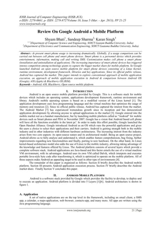 IOSR Journal of Computer Engineering (IOSR-JCE)
e-ISSN: 2278-0661, p- ISSN: 2278-8727Volume 10, Issue 5 (Mar. - Apr. 2013), PP 21-25
www.iosrjournals.org
www.iosrjournals.org 21 | Page
Review On Google Android a Mobile Platform
Shyam Bhati1
, Sandeep Sharma2,
Karan Singh3
1, 3
(Department of Computer Science and Engineering, SOICT Gautam Buddha University, India)
2
(Department of Electronics and Communication Engineering, SOICT Gautama Buddha University, India)
Abstract : At present smart phone usage is increasing dramatically. Globally, if a usage comparison can be
carried out between cell phone and smart phone devices. Smart phone is a personnel device which provides
entertainment, information, making call and writing SMS. Customization makes cell phone a smart phone
(installation and uninstallation of application). The increasing importance of smart phone devices has triggered
intense competition among technology giants to capture the bigger market share for mobile platform. So Google
launched Android, an open source mobile platform for smart phone devices consisting of a Linux Kernel,
runtime environment, development framework, libraries and key applications. Since its official public release,
Android has captured the market. This paper intends to explore conventional approach of mobile application
execution, an approach of mobile application execution in Android & comparison between Android OS
(Google), iOS (Apple) & Blackberry OS (RIM).
Keywords - Android, iOS, Blackberry, Open source mobile platform.
I. INTRODUCTION
Android is an open source mobile platform provided by Google. This is a software stack for mobile
devices which includes an operating system, applications development framework, runtime environment and
library. Android's mobile operating system is based on a modified version of the Linux kernel [1]. The
application development uses Java programming language and the virtual mechine that optimizes the usage of
memory and resources [2]. Since its official public release, Android has captured the interest from the market.
The Android Market [7] has experienced tremendous growth since its inception and has democratized
application development by allowing anyone to upload applications to the market [3]. Google entered into the
mobile market not as a handset manufacturer, but by launching mobile platform called as “Android” for mobile
devices such as Smart phones and PDA in November 2007. Google has a vision that Android based cell phone
will have all the functions available in the latest pcs
. In order to make this effort possible, Google launched the
Open Handset Alliance. Google introduced Android as an OS which runs the powerful applications and gives
the users a choice to select their applications and their carriers. Android is gaining strength both in the mobile
industry and in other industries with different hardware architectures. The increasing interest from the industry
arises from two core aspects: its open-source nature and its architectural model. Being an open source project,
Android allows us to fully analyze and understand it, which enables feature comprehension, bug fixing, further
improvements regarding new functionalities and finally, porting to new hardware. On the other hand, its Linux
kernel-based architecture model also adds the use of Linux to the mobile industry, allowing taking advantage of
the knowledge and features offered by Linux. The Android platform consists of several layers which provide a
complete software stack. Android applications are Java-based and this factor entails the use of a virtual machine
VM environment, with its advantages. Android uses its own VM called Dalvik, which interprets and executes
portable Java-style byte code after transforming it, which is optimized to operate on the mobile platform. All of
these aspects make Android an appealing target to be used in other type of environments [4].
The remainder of this paper is organized as follows: Section II briefly describes the Android mobile
platform. Section III presents Android application execution process. Section IV briefly describes the Android
market share. Finally Section V concludes this paper.
II. ANDROID MOBILE PLATFORM
Android is a software stack provided by Google which provides the facility to develop, to deploy and
to execute an application. Android platform is divided into 5 Layers [1][6]. Android architecture is shown in
figure 1.
A. Application
A set of native applications are on the top level in the framework, including an email client, a SMS
app, a calendar, a maps-application, web browser, contacts-app, and many more. All apps are written using the
Java programming language.
 
