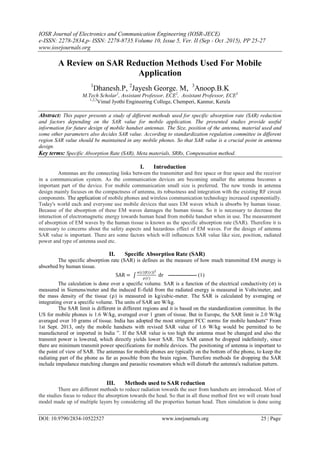 IOSR Journal of Electronics and Communication Engineering (IOSR-JECE)
e-ISSN: 2278-2834,p- ISSN: 2278-8735.Volume 10, Issue 5, Ver. II (Sep - Oct .2015), PP 25-27
www.iosrjournals.org
DOI: 10.9790/2834-10522527 www.iosrjournals.org 25 | Page
A Review on SAR Reduction Methods Used For Mobile
Application
1
Dhanesh.P, 2
Jayesh George. M, 3
Anoop.B.K
M.Tech Scholar1
, Assistant Professor, ECE2
, Assistant Professor, ECE3
1,2,3
Vimal Jyothi Engineering College, Chemperi, Kannur, Kerala
Abstract: This paper presents a study of different methods used for specific absorption rate (SAR) reduction
and factors depending on the SAR value for mobile application. The presented studies provide useful
information for future design of mobile handset antennas. The Size, position of the antenna, material used and
some other parameters also decides SAR value. According to standardization regulation committee in different
region SAR value should be maintained in any mobile phones. So that SAR value is a crucial point in antenna
design.
Key terms: Specific Absorption Rate (SAR), Meta materials, SRRs, Compensation method.
I. Introduction
Antennas are the connecting links between the transmitter and free space or free space and the receiver
in a communication system. As the communication devices are becoming smaller the antenna becomes a
important part of the device. For mobile communication small size is preferred. The new trends in antenna
design mainly focuses on the compactness of antenna, its robustness and integration with the existing RF circuit
components. The application of mobile phones and wireless communication technology increased exponentially.
Today's world each and everyone use mobile devices that uses EM waves which is absorbs by human tissue.
Because of the absorption of these EM waves damages the human tissue. So it is necessary to decrease the
interaction of electromagnetic energy towards human head from mobile handset when in use. The measurement
of absorption of EM waves by the human tissue is known as the specific absorption rate (SAR). Therefore it is
necessary to concerns about the safety aspects and hazardous effect of EM waves. For the design of antenna
SAR value is important. There are some factors which will influences SAR value like size, position, radiated
power and type of antenna used etc.
II. Specific Absorption Rate (SAR)
The specific absorption rate (SAR) is defines as the measure of how much transmitted EM energy is
absorbed by human tissue.
SAR =
σ r |E r |2
ρ(r)
dr ---------------- (1)
The calculation is done over a specific volume. SAR is a function of the electrical conductivity (σ) is
measured in Siemens/meter and the induced E-field from the radiated energy is measured in Volts/meter, and
the mass density of the tissue (ρ) is measured in kg/cubic-meter. The SAR is calculated by averaging or
integrating over a specific volume. The units of SAR are W/kg.
The SAR limit is different in different regions and it is based on the standardization committee. In the
US for mobile phones is 1.6 W/kg, averaged over 1 gram of tissue. But in Europe, the SAR limit is 2.0 W/kg
averaged over 10 grams of tissue. India has adopted the most stringent FCC norms for mobile handsets“ From
1st Sept. 2013, only the mobile handsets with revised SAR value of 1.6 W/kg would be permitted to be
manufactured or imported in India ”. If the SAR value is too high the antenna must be changed and also the
transmit power is lowered, which directly yields lower SAR. The SAR cannot be dropped indefinitely, since
there are minimum transmit power specifications for mobile devices. The positioning of antenna is important to
the point of view of SAR. The antennas for mobile phones are typically on the bottom of the phone, to keep the
radiating part of the phone as far as possible from the brain region. Therefore methods for dropping the SAR
include impedance matching changes and parasitic resonators which will disturb the antenna's radiation pattern.
III. Methods used to SAR reduction
There are different methods to reduce radiation towards the user from handsets are introduced. Most of
the studies focus to reduce the absorption towards the head. So that in all these method first we will create head
model made up of multiple layers by considering all the properties human head. Then simulation is done using
 