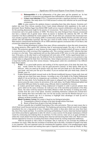 Significance Of Personal Hygiene From Islamic Perspective
www.iosrjournals.org 36 | Page
b) Balanoposthitis:-It is the inflammation of the glans penis and the preputial sac. Its best
treatment is circumcision and safeguards from inflammation of Penis and preputial sac.
c) Urinary tract infection (UTI's):- Circumcision provides a significant decrease in urinary tract
infections. One study shows 4 to 9 fold increase in urinary tract infection can be cured through
circumcision.
AIDS: In some countries this epidemic disease is spreading faster than other diseases. Scientists can't
explain why most West African countries (Ivory Coast) remain unharmed while population to the south is
decimated. Doctor Matthias Egger from British MRC health service research collaboration said, that one reason
for this puzzling phenomenon might be the practice of circumcision. There seems to be a correlation between
circumcision and a low grade incidence of AIDS. This theory has some biological basis because circumcised
men have a reduced risk of genital ulcers which are known to facilitate the infection like HIV. In 1999
researcher Von Heave published the results related to HIV. He put forth new conclusion that circumcised men
were actually at greater risk of developing AIDS. It created chaos among Muslim Scholars and other soft corner
scholars who did independent researches. But they got a kind of results similar to another research done by
Meta-analysis commissioned facilitated by UN on AIDS submitted opposite conclusions that of Von Heave, that
circumcision indeed had a protective effect.
There is strong dermological evidence from many African communities to show that male circumcision
has strong protective effect against HIV infections than of uncircumcised people The ratio is of the order of
2:8fold. This protection appears to occur because the inner aspect of the foreskin (which off course is removed
in circumcision) has a little covering of the Langerhans cells. This covering is prone to HIV infection that later
on enters in to the body. These unprotected cells are thus likely portal of HIV entry in to the male reproductive
tract. If the penis, on the other hand is well keratinized will resist entry of HIV. In this regard human body is a
complex machine which needs great care, but different from the mechanism of machine so every protective step
must be taken to safeguard the body from viral infections. Some religious practices are very important that help
to keep body healthy and away from various diseases. Taking prayer (salat) into consideration it has different
body fitness aspects.
i. Wudu:- It is a great health practice and washing of all the exposed parts of the body like hand, feet,
face, mouth, nostrils five times a day has great preventive measure. In Holy Quran Allah says,“O
believers when you stand up for prayers wash your faces and your hands up to the elbows and wipe
your heads and wash your feet up to the ankles. If you are unclean bath your whole body. (Surah Al
Maidah, verse: 6).
ii. Prophet Mohammad (pbuh) stressed much on the Miswak (toothbrush) because it keeps teeth clean and
strong and save them from many diseases. According to one of the hadith of the Prophet Muhammad
(pbuh) if I do not feel that my companions get overburden, I will prefer them to brush (Miswak) their
teeth five times daily. So by brushing the teeth means to safeguard one’s teeth from decay. Nowadays
doctors prescribe many creams for prevention of the teeth decay, but Prophet Mohammad (pbuh) had
prescribed 1400 years before by simply using a Miswak which is reachable for everyone.
iii. In modern period hand washing is being emphasized in hospitals in order to prevent patients from
germs which are the cause of diseases. So wash-up is one of the marvellous prescriptions of the Holy
Quran. The entire world has learned of the bodily ablution or bath, the bounty of washing ones body,
recently from this verse of the Quran. Societies considering themselves cultured and civilized have
been washing their faces and bodies only over the last seventy years but the Muslims had got it as a
boon fourteen centuries ago. So it is necessary to highlight some advantages of wash up and its
influence on blood circulatory system.
Blood Circulatory System: this system is based on two biological principles:
A. Transportation of blood to all parts of the body through arteries from heart.
B. Return of blood from all parts of the body through veins.
All this is possible due to healthful functioning of the veins and arteries. There are many causes due to
which blood vessels become hard and constricted. This hardening and narrowing of blood vessels do not happen
immediately but over a long period of time. It happens first mostly in those parts which are away from heart
like, that of feet, hands and brain. To avoid this narrowing and hardening of vessels, Islam had fourteen hundred
years before prescribed an application in daily life which is a sense exercise for the proper maintenance of blood
vessels by constructing and widening them on need basis. For this exercise, water acts as an agent and helps to
softens the vessels distant from heart by diluting them when hot and narrowing them when cold. Water activates
nutrients deposited in tissues by circulating them back to blood streams by creating temperature differences.
Allah has favoured us with a boon of circulation. Due to wash-up we can overcome the problem of
circulation very easily. Other than the circulation of red blood cells in the body, circulation of lymph in the body
is very important. The most important centre for stimulating the lymphatic system is the nasopharyngeal region
behind the nose and the tonsils and washing these spots is especially enjoined in the wash-up (Wudu). In Holy
 