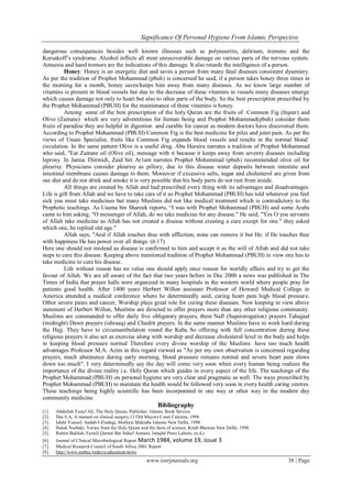 Significance Of Personal Hygiene From Islamic Perspective
www.iosrjournals.org 38 | Page
dangerous consequences besides well known illnesses such as polyneuritis, delirium, tremens and the
Korsakoff’s syndrome. Alcohol inflicts all most unrecoverable damage on various parts of the nervous system.
Amnesia and hand tremors are the indications of this damage. It also retards the intelligence of a person.
Honey: Honey is an energetic diet and saves a person from many fatal diseases consistent dysentery.
As per the tradition of Prophet Mohammad (pbuh) is concerned he said, if a person takes honey three times in
the morning for a month, honey saves/keeps him away from many diseases. As we know large number of
vitamins is present in blood vessels but due to the decrease of these vitamins in vessels many diseases emerge
which causes damage not only to heart but also to other parts of the body. So the best prescription prescribed by
the Prophet Mohammad (PBUH) for the maintenance of these vitamins is honey.
Among some of the best prescription of the holy Quran are the fruits of Common Fig (Injeer) and
Olive (Zaitune) which are very adventitious for human being and Prophet Mohammad(pbuh) consider them
fruits of paradise they are helpful in digestion and curable for cancer as modern doctors have discovered them.
According to Prophet Mohammad (PBUH) Common Fig is the best medicine for piles and joint pain. As per the
views of Unani Specialist, fruits like Common Fig expands blood vessels and results in the normal blood`
circulation. In the same pattern Olive is a useful drug. Abu Huraira narrates a tradition of Prophet Mohammad
who said, "Eat Zaitune oil (Olive oil), message with it because it keeps away from seventy diseases including
leprosy. In Jamia Thirmidi, Zaid bin Ar1am narrates Prophet Mohammad (pbuh) recommended olive oil for
pleurisy. Physicians consider pleurisy as pillory, due to this disease water deposits between intestine and
intestinal membrane causes damage to them. Moreover if excessive salts, sugar and cholesterol are given from
our diet and do not drink and smoke it is very possible that his body parts do not rust from inside.
All things are created by Allah and had prescribed every thing with its advantages and disadvantages.
Life is gift from Allah and we have to take care of it as Prophet Mohammad (PBUH) has told whenever you feel
sick you must take medicines but many Muslims did not like medical treatment which is contradictory to the
Prophetic teachings. As Usama bin Shareek reports, “I was with Prophet Mohammad (PBUH) and some Arabs
came to him asking, "O messenger of Allah, do we take medicine for any disease." He said, "Yes O you servants
of Allah take medicine as Allah has not created a disease without creating a cure except for one." they asked
which one, he replied old age."
Allah says, "And if Allah touches thee with affliction, none can remove it but He: if He touches thee
with happiness He has power over all things. (6:17)
Here one should not mislead as disease is confirmed to him and accept it as the will of Allah and did not take
steps to cure this disease. Keeping above mentioned tradition of Prophet Mohammad (PBUH) in view one has to
take medicine to cure his disease.
Life without reason has no value one should apply once reason for worldly affairs and try to get the
favour of Allah. We are all aware of the fact that two years before in Dec 2000 a news was published in The
Times of India that prayer halls were organized in many hospitals in the western world where people pray for
patients good health. After 1400 years Herbert Willon assistant Professor of Howard Medical College in
America attended a medical conference where he determinedly said, curing heart pain high blood pressure.
Other severe pains and cancer, Worship plays great role for curing these diseases. Now keeping in view above
statement of Herbert Willon, Muslims are directed to offer prayers more than any other religious community.
Muslims are commanded to offer daily five obligatory prayers, three Nafl (Supererogation) prayers Tahajjud
(midnight) Dawn prayers (ishraaq) and Chashtt prayers. In the same manner Muslims have to work hard during
the Hajj. They have to circumambulation round the Kaba So offering with full concentration during these
religious prayers it also act as exercise along with worship and decrease cholesterol level in the body and helps
in keeping blood pressure normal Therefore every divine worship of the Muslims have too much health
advantages Professor M.A. Azim in this regard viewed as "As per my own observation is concerned regarding
prayers, much abstinence during early morning, blood pressure remains normal and severe heart pain slows
down too much". I very determinedly say the day will come very soon when every human being realizes the
importance of the divine reality i.e. Holy Quran which guides in every aspect of the life. The teachings of the
Prophet Mohammad (PBUH) on personal hygiene are very clear and pragmatic as well. The ways prescribed by
Prophet Mohammad (PBUH) to maintain the health would be followed very soon in every health caring centres.
These teachings being highly scientific has been incorporated in one way or other way in the modern day
community medicine.
Bibliography
[1]. Abdullah Yusuf Ali, The Holy Quran, Publisher: Islamic Book Service
[2]. Das S.A, A manual on clinical surgery,13 Old Mayors Court Calcutta, 1996
[3]. Islahi Yousuf, Aadab-I-Zindagi, Merkazi Maktaba Islamia New Delhi, 1998
[4]. Haluk Nurbaki, Verses from the Holy Quran and the facts of science, Kitab Bhawan New Delhi, 1998
[5]. Rahim Bakhsh, Fazaili Qurani Bar Suhuf Asmani, Istaqlal Press Lahore, (n.d.)
[6]. Journal of Clinical Microbiological Report March 1984, volume 19, issue 3
[7]. Medical Research Council of South Africa 2001 Report
[8]. http://www.anthra.vedavis.education/news
 