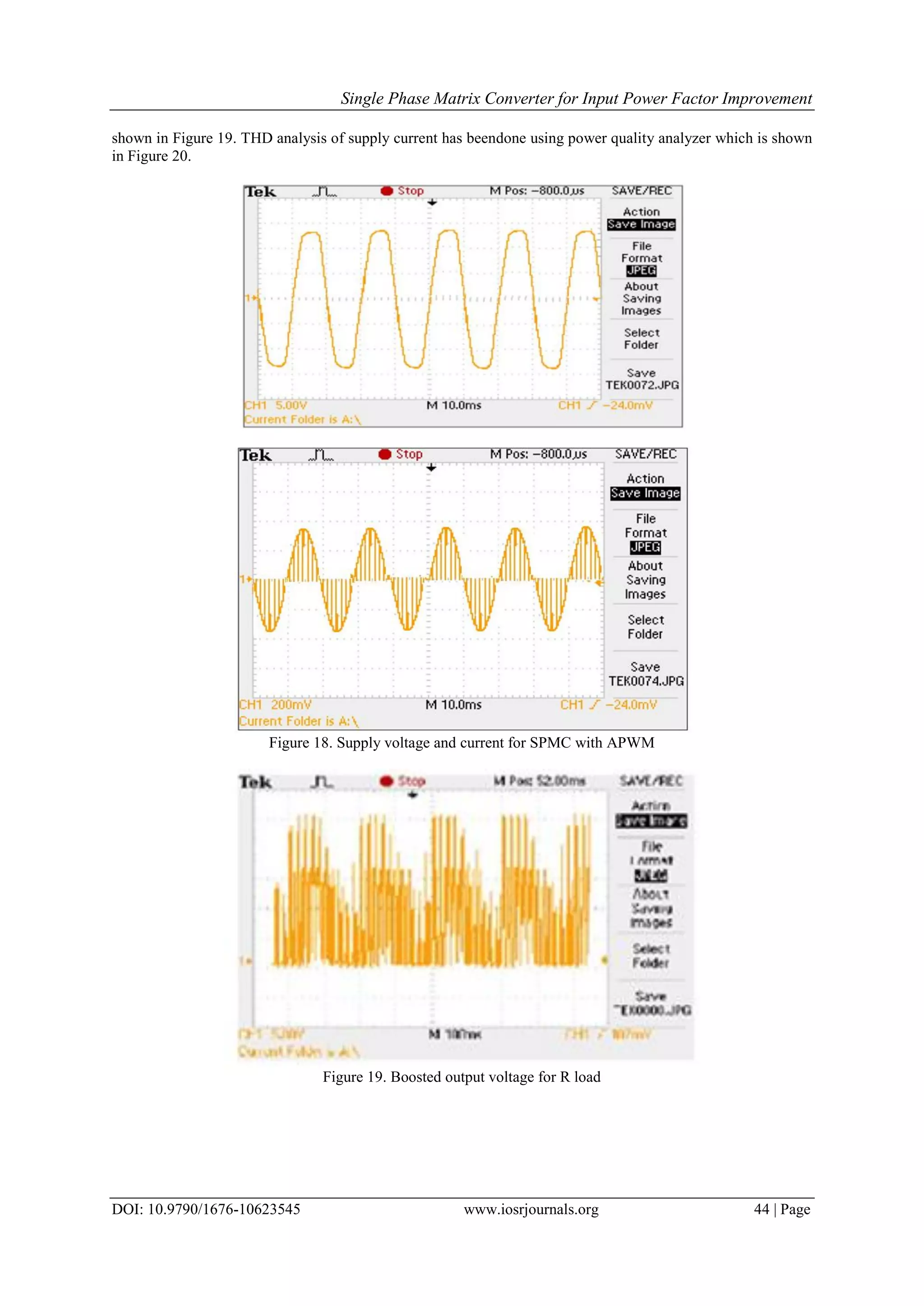 Single Phase Matrix Converter for Input Power Factor Improvement
DOI: 10.9790/1676-10623545 www.iosrjournals.org 44 | Page
shown in Figure 19. THD analysis of supply current has beendone using power quality analyzer which is shown
in Figure 20.
Figure 18. Supply voltage and current for SPMC with APWM
Figure 19. Boosted output voltage for R load
 