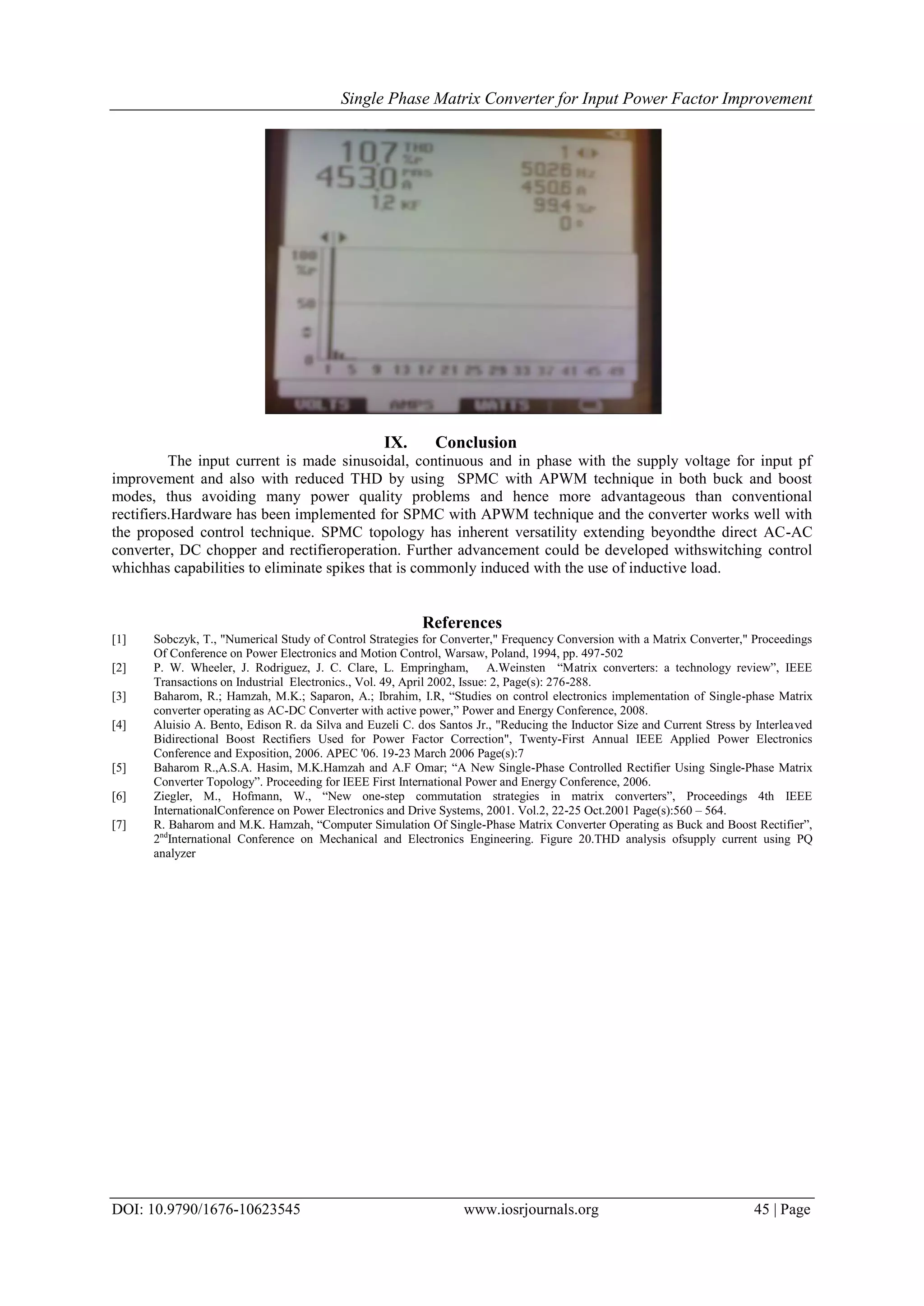 Single Phase Matrix Converter for Input Power Factor Improvement
DOI: 10.9790/1676-10623545 www.iosrjournals.org 45 | Page
IX. Conclusion
The input current is made sinusoidal, continuous and in phase with the supply voltage for input pf
improvement and also with reduced THD by using SPMC with APWM technique in both buck and boost
modes, thus avoiding many power quality problems and hence more advantageous than conventional
rectifiers.Hardware has been implemented for SPMC with APWM technique and the converter works well with
the proposed control technique. SPMC topology has inherent versatility extending beyondthe direct AC-AC
converter, DC chopper and rectifieroperation. Further advancement could be developed withswitching control
whichhas capabilities to eliminate spikes that is commonly induced with the use of inductive load.
References
[1] Sobczyk, T., "Numerical Study of Control Strategies for Converter," Frequency Conversion with a Matrix Converter," Proceedings
Of Conference on Power Electronics and Motion Control, Warsaw, Poland, 1994, pp. 497-502
[2] P. W. Wheeler, J. Rodriguez, J. C. Clare, L. Empringham, A.Weinsten “Matrix converters: a technology review”, IEEE
Transactions on Industrial Electronics., Vol. 49, April 2002, Issue: 2, Page(s): 276-288.
[3] Baharom, R.; Hamzah, M.K.; Saparon, A.; Ibrahim, I.R, “Studies on control electronics implementation of Single-phase Matrix
converter operating as AC-DC Converter with active power,” Power and Energy Conference, 2008.
[4] Aluisio A. Bento, Edison R. da Silva and Euzeli C. dos Santos Jr., "Reducing the Inductor Size and Current Stress by Interleaved
Bidirectional Boost Rectifiers Used for Power Factor Correction", Twenty-First Annual IEEE Applied Power Electronics
Conference and Exposition, 2006. APEC '06. 19-23 March 2006 Page(s):7
[5] Baharom R.,A.S.A. Hasim, M.K.Hamzah and A.F Omar; “A New Single-Phase Controlled Rectifier Using Single-Phase Matrix
Converter Topology”. Proceeding for IEEE First International Power and Energy Conference, 2006.
[6] Ziegler, M., Hofmann, W., “New one-step commutation strategies in matrix converters”, Proceedings 4th IEEE
InternationalConference on Power Electronics and Drive Systems, 2001. Vol.2, 22-25 Oct.2001 Page(s):560 – 564.
[7] R. Baharom and M.K. Hamzah, “Computer Simulation Of Single-Phase Matrix Converter Operating as Buck and Boost Rectifier”,
2nd
International Conference on Mechanical and Electronics Engineering. Figure 20.THD analysis ofsupply current using PQ
analyzer
 