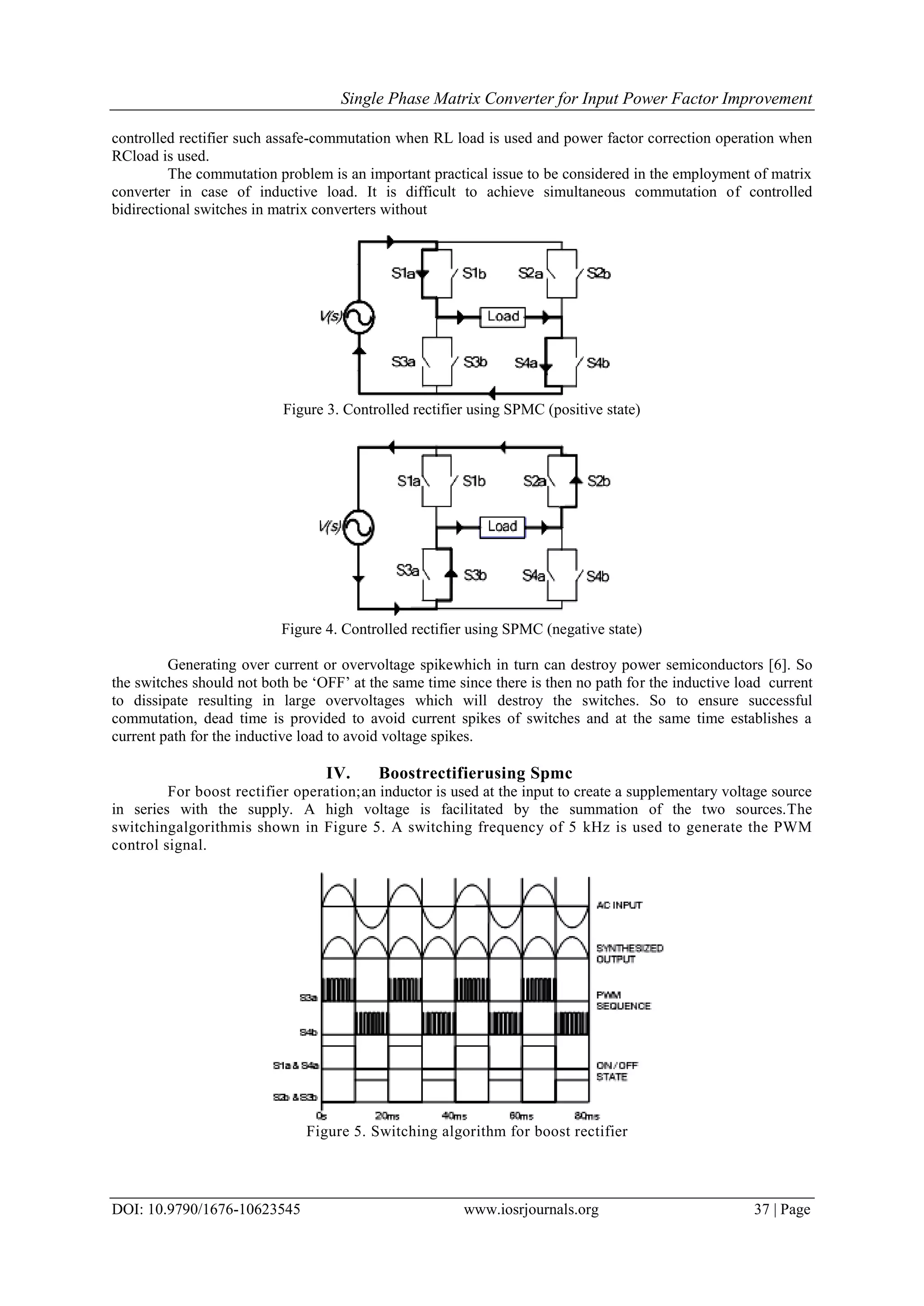 Single Phase Matrix Converter for Input Power Factor Improvement
DOI: 10.9790/1676-10623545 www.iosrjournals.org 37 | Page
controlled rectifier such assafe-commutation when RL load is used and power factor correction operation when
RCload is used.
The commutation problem is an important practical issue to be considered in the employment of matrix
converter in case of inductive load. It is difficult to achieve simultaneous commutation of controlled
bidirectional switches in matrix converters without
Figure 3. Controlled rectifier using SPMC (positive state)
Figure 4. Controlled rectifier using SPMC (negative state)
Generating over current or overvoltage spikewhich in turn can destroy power semiconductors [6]. So
the switches should not both be „OFF‟ at the same time since there is then no path for the inductive load current
to dissipate resulting in large overvoltages which will destroy the switches. So to ensure successful
commutation, dead time is provided to avoid current spikes of switches and at the same time establishes a
current path for the inductive load to avoid voltage spikes.
IV. Boostrectifierusing Spmc
For boost rectifier operation;an inductor is used at the input to create a supplementary voltage source
in series with the supply. A high voltage is facilitated by the summation of the two sources.The
switchingalgorithmis shown in Figure 5. A switching frequency of 5 kHz is used to generate the PWM
control signal.
Figure 5. Switching algorithm for boost rectifier
 