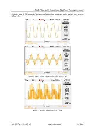 Single Phase Matrix Converter for Input Power Factor Improvement
DOI: 10.9790/1676-10623545 www.iosrjournals.org 44 | Page
shown in Figure 19. THD analysis of supply current has beendone using power quality analyzer which is shown
in Figure 20.
Figure 18. Supply voltage and current for SPMC with APWM
Figure 19. Boosted output voltage for R load
 