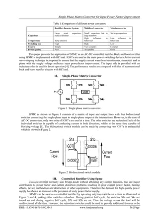 Single Phase Matrix Converter for Input Power Factor Improvement
DOI: 10.9790/1676-10623545 www.iosrjournals.org 36 | Page
Table I: Comparison of different power converters
This paper presents the application of SPMC as an AC-DC controlled rectifier.Buck andBoost rectifier
using SPMC is implemented with RC load. IGBTs are used as the main power switching devices.Active current
wave-shaping technique is proposed to ensure that the supply current waveform iscontinuous, sinusoidal and in
phase with the supply voltage andhence input powerfactor improvement. The input side is provided with an
inductance that is used for boost operation [4]. The performance results are compared with that of aconventional
buck and boost rectifier circuits with RC load.
II. Single-Phase Matrix Converter
Figure 1. Single phase matrix converter
SPMC as shown in Figure 1 consists of a matrix of input and output lines with four bidirectional
switches connecting the single-phase input to single-phase output at the intersections. However, in the case of
AC-DC conversion, only two units of IGBTs are used at a time. The other switches are redundant.Each of the
individual switches is capable of conducting current in both directions, whilst at the same time capable of
blocking voltage [5]. The bidirectional switch module can be made by connecting two IGBTs in antiparallel
which is shown in Figure 2.
Figure 2. Bi-directional switch module
III. Controlled Rectifier Using Spmc
Classical rectifier normally uses bridge-diode without affording any control function, thus are major
contributors to power factor and current distortion problems resulting in poor overall power factor, heating
effects, device malfunction and destruction of other equipments. Therefore the demand for high quality power
supply has shown an increase in the provision of unity power factor supply.
SPMC can be used as a controlled rectifier by operating only two switches at a time as illustrated in
Figure 3 and 4, making other switches redundant. During positive half cycle, the switches S1a and S4a are
turned on and during negative half cycle, S2b and S3b are on. Thus the voltage across the load will be
unidirectional all the time. However, the redundant switches could be used to provide additional features to the
Rectifier- Inverter System Multilevel converter Matrix converter
Capacitors
Large sized capacitors,
reduced lifetime
Small capacitors but in
large numbers
No large capacitors
Temperature Very sensitive
High influence in
behaviour
Less influence in
behaviour
Switching loss High High Low
Control Simple Very complex Complex
Power quality Poor Acceptable Good
 