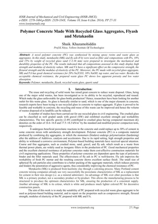 IOSR Journal of Mechanical and Civil Engineering (IOSR-JMCE)
e-ISSN: 2278-1684,p-ISSN: 2320-334X, Volume 10, Issue 6 (Jan. 2014), PP 27-33
www.iosrjournals.org
www.iosrjournals.org 27 | Page
Polymer Concrete Made With Recycled Glass Aggregates, Flyash
and Metakaolin
Shaik. Khazamohiddin
Prof.K.Nitya, Vellore Institute Of Technologies
Abstract: A novel polymer concrete (PC) was synthesized by mixing epoxy resins and waste glass as
aggregates. In this study, metakaolin (MK) and fly ash (FA) were used as filler and compositions with 0%, 10%
and 15% by weight of recycled glass sand (<2.36 mm) were prepared to investigate the mechanical and
durability properties of the PC. The results indicated that all compositions assessed in this study display high
strength and modulus of elasticity values. MK and FA have a significant effect on the compressive strength, the
flexural strength and the modulus of elasticity of the PC. Moreover, the PC made with recycled glass aggregate,
MK and FA has good chemical resistance for 20% Na2CO3, 10% NaOH, tap water, and sea water. Besides the
acceptable chemical resistance, the prepared waste glass PC shows low apparent porosity and low water
absorption.
Keywords: Polymer, metakaolin, flyash, recycled waste glass, quartz sand
I. Introduction:
The reuse and recycling of solid waste has raised great concern to reduce waste disposal. Glass, being
one of the major solid wastes, has been investigated as to its ability to be recycled, reproduced and reused.
Which make the glass unfavorable for glass bottle production? Hence, researchers have been looking for another
outlet for this waste glass. As glass is basically similar to sand, which is one of the major elements in concrete,
research experts have been trying to use recycled glass in concrete to replace aggregate. If glass is proved to be
feasible and workable in concrete, the recycling and reuse of this waste can be improved and hence the volume
of wastes disposed of in landfills can be reduced.
A number of studies have been carried out for use recycled glass in civil engineering. The crushed glass
can be classified as well graded sands with gravel (SW) and exhibited excellent strength and workability
characteristics. The low specific gravity (2.49) contributed to crushed glass having compacted maximum dry
densities on the order of 16.6–16.8 and 17.5–18.3 kN/m3
by the standard and modified proctor compaction tests,
respectively.
It undergoes beneficial pozzolanic reactions in the concrete and could replace up to 30% of cement in
some concrete mixes with satisfactory strength development. Polymer concrete (PC) is a composite material
produced by combining dry aggregates, in which the monomers (binders) undergo polymerization (hardening)
after the addition of Additives, catalysts and accelerators. Due to its rapid setting, high strength properties and
ability to withstand a corrosive environment, Polymer-based building materials have received special attention.
Coarse and fine aggregates, such as crushed stone, sand, gravel, and fly ash, which result as a waste from
thermal power plants, are widely used as inorganic fillers in the production of PC .Good mechanical properties
and the excellent chemical resistance of polymer concretes make them cost-effective construction materials for
civil engineering applications. These properties of polymer concretes are dependent upon the type of polymeric
binder and the filler materials used. The effectiveness of fly ash in PC is well-known. Fly ash improves the
workability of fresh PC mortar and the resulting concrete shows excellent surface finish .The small size of
spherical fly ash particles also contributes to a better packing of the aggregate materials, which reduces porosity
and hinders the penetration of aggressive agents, thus considerably improving the chemical resistance of PC.
Metakaolin (MK) is produced from kaolinite clay through a calcining process. Many Portland cement
concrete mixing companies already use very successfully the pozzolanic characteristics of MK as a replacement
for cement in their mix design (i.e. as a mineral admixture) .An advantage of MK over other pozzolans is that
MK is a primary product, not a secondary product or by-product. This allows the manufacturing process to be
structured to pro-duce the optimum characteristics for MK, ensuring the production of a consistent supply.
Another advantage of MK is its colour, which is white and produces much lighter colored PC for decorative
construction panels.
The aim of this work is to study the suitability of PC prepared with recycled waste glass aggregate to be
used as polymer-based building material, and to report on the properties such as compressive strength, flexural
strength, modulus of elasticity of the PC prepared with MK and FA.
 