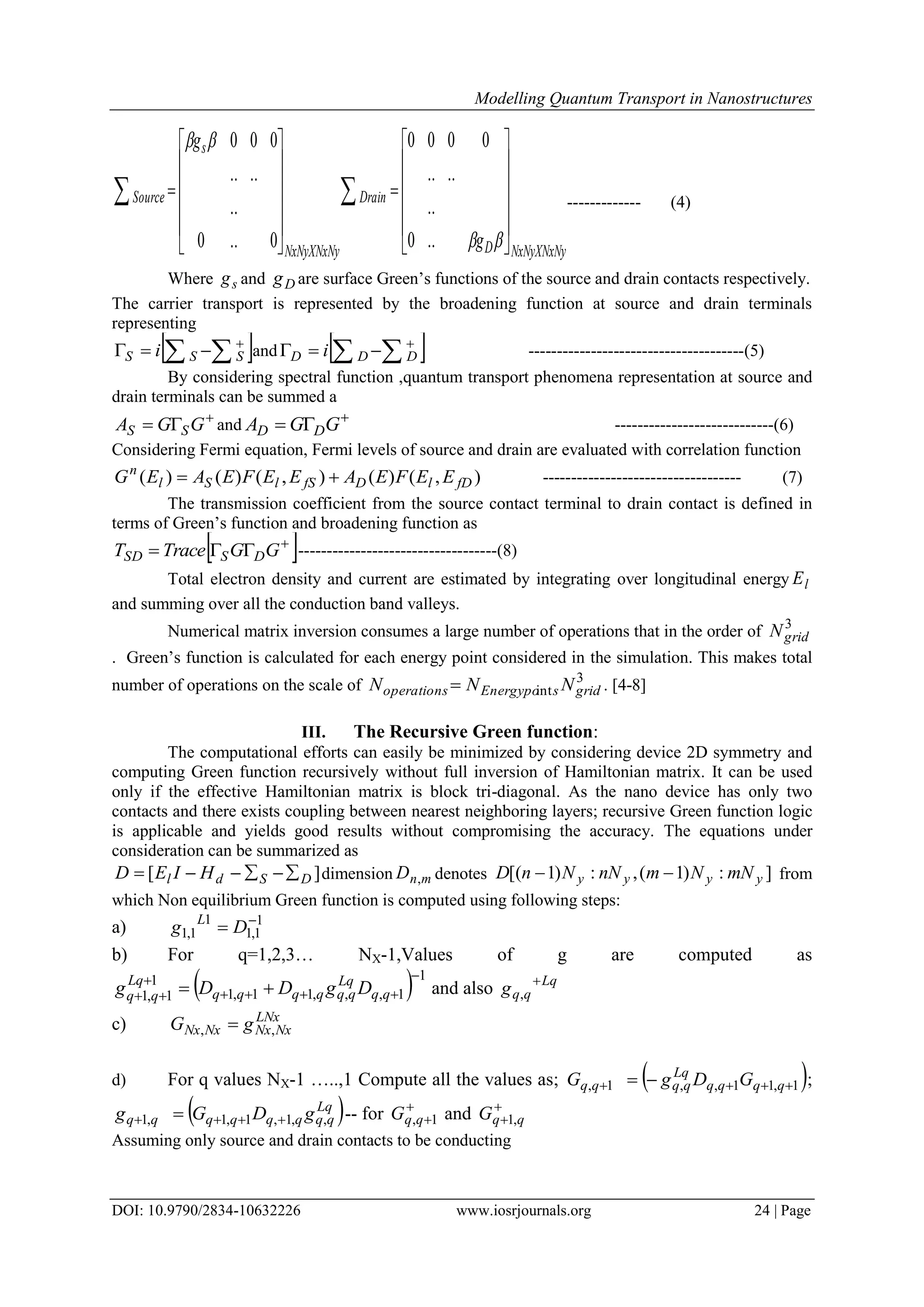 Modelling Quantum Transport in Nanostructures
DOI: 10.9790/2834-10632226 www.iosrjournals.org 24 | Page
NxNyXNxNyD
Drain
NxNyXNxNy
s
Source
g
g

























 


..0
..
....
0000
0..0
..
....
000
------------- (4)
Where sg and Dg are surface Green‟s functions of the source and drain contacts respectively.
The carrier transport is represented by the broadening function at source and drain terminals
representing
  
 SSS i and    
 DDD i --------------------------------------(5)
By considering spectral function ,quantum transport phenomena representation at source and
drain terminals can be summed a

 GGA SS and 
 GGA DD ----------------------------(6)
Considering Fermi equation, Fermi levels of source and drain are evaluated with correlation function
),()(),()()( fDlDfSlSl
n
EEFEAEEFEAEG  ----------------------------------- (7)
The transmission coefficient from the source contact terminal to drain contact is defined in
terms of Green‟s function and broadening function as
 
 GGTraceT DSSD -----------------------------------(8)
Total electron density and current are estimated by integrating over longitudinal energy lE
and summing over all the conduction band valleys.
Numerical matrix inversion consumes a large number of operations that in the order of 3
gridN
. Green‟s function is calculated for each energy point considered in the simulation. This makes total
number of operations on the scale of 3
int gridsEnergypooperations NNN  . [4-8]
III. The Recursive Green function:
The computational efforts can easily be minimized by considering device 2D symmetry and
computing Green function recursively without full inversion of Hamiltonian matrix. It can be used
only if the effective Hamiltonian matrix is block tri-diagonal. As the nano device has only two
contacts and there exists coupling between nearest neighboring layers; recursive Green function logic
is applicable and yields good results without compromising the accuracy. The equations under
consideration can be summarized as
][ DSdl HIED  dimension mnD , denotes ]:)1(,:)1[( yyyy mNNmnNNnD  from
which Non equilibrium Green function is computed using following steps:
a) 1
1,1
1
1,1

 Dg L
b) For q=1,2,3… NX-1,Values of g are computed as
  1
1,,,11,1
1
1,1



  qq
Lq
qqqqqq
Lq
qq DgDDg and also Lq
qqg 
,
c) LNx
NxNxNxNx gG ,, 
d) For q values NX-1 …..,1 Compute all the values as;  1,11,,1,   qqqq
Lq
qqqq GDgG ;
 Lq
qqqqqqqq gDGg ,,1,1,1,1   -- for 
1,qqG and 
 qqG ,1
Assuming only source and drain contacts to be conducting
 