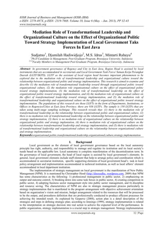 IOSR Journal of Business and Management (IOSR-JBM)
e-ISSN: 2278-487X, p-ISSN: 2319-7668. Volume 10, Issue 6 (May. - Jun. 2013), PP 32-43
www.iosrjournals.org
www.iosrjournals.org 32 | Page
Mediation Role of Transformational Leadership and
Organizational Culture on the Effect of Organizational Politic
Toward Strategy Implementation of Local Government Taks
Forces In East Java
Sudjatno1
, Djumilah Hadiwidjojo2
, M.S. Idrus3
, Mintarti Rahayu4
1
Ph.D Candidate in Management, Post-Graduate Program, Brawijaya University, Indonesia
2,3,4
Faculty Members in Management Post-Graduate Program, Brawijaya University, Indonesia
Abstract: In government governance of Regency and City in East Java, Region Head is assisted by local
instruments that are accommodated in secretariats and Local Government Task Force/ Satuan Kerja Perangkat
Daerah (LGTF/SKPD). LGTF as the assistant of local region head becomes important phenomenon to be
explored due to the mediation role of transformational leadership and organizational culture toward the
relationship between organizational politic and strategy implementation. This research is aimed to examine and
describe (1) the mediation role of transformational leadership toward through organizational politic toward
organizational culture, (2) the mediation role organizational culture on the effect of organizational politic
toward strategy implementation, (3) the mediation role of transformational leadership on the effect of
organizational politic toward strategy implementation, and (4) the mediation role of organizational culture on
the effect of transformational leadership toward strategy implementation, and (5) the mediation role of
transformational leadership and organizational culture on the effect of organizational politic toward strategy
implementation. The populations of this research are those LGFTs in the form of Departments, Institutions, or
Offices in Regencies/Cities at East Java Province; there are 936 LGTFs. The sample is 150 LGTFs that are
taken using multi-stage sampling technique. This research reveals that: (1) there is the mediation role of
transformational leadership on the relationship between organizational politic and organizational culture, (2)
there is no mediation role of transformational leadership on the relationship between organizational politic and
strategy implementation, (3) there is no mediation role of organizational culture on the relationship between
organizational politic and strategy implantation, (4) there is mediation role of organizational culture on the
relationship between transformational leadership and strategy implementation, and (5) there is mediation role
of transformational leadership and organizational culture on the relationship between organizational culture
and strategy implementation.
Keywords:organizational,politic,transformational,leadership,organizational,culture,strategy,implementation
I. Background
Local government as the element of local government governance based on the local autonomy
principle has right, authority, and responsibility to manage and regulate its institution and its local society’s
needs based on the applicable law. Local autonomy is complete manifestation of the decentralization term. In
the governance of local government, the head of local region is assisted by local government’s elements. In
general, local government elements include staff element that help to arrange policy and coordination which is
accommodated in secretariat institution, specific supporting elements of local government head’s task in local
policy arrangement and implementation accommodated in technical institution, as well as local affairs’ element
accommodated in local department institution.
The implementation of strategic management on local government is the manifestation of New Public
Management (NPM). It is mentioned by Christopher Hood (http://dinoyudha. wordpress.com, 2009) that NPM
has some characteristics as the following: 1) professional management in public sector, 2) emphasizing on
output and outcome control, 3) breaking down into some task forces in public sector, 4) creating competition in
public sector, 4) adopting business sector management style into public sector management, and 6) discipline
and resource saving. The characteristics of NPM are also in strategic management process particularly in
strategy implementation that is manifested in the program arrangement with objective achievement orientation
based on organization’s vision and mission, budget arrangement related to the resources that will be processed
to be the output, and procedures definition that are professionally conducted to produce efficient processes for
achieving the intended result. As explained by Gaspersz (2004), action plan is a detail description of the
strategies and steps in defining strategic plan; according to Jennings (1999), strategy implementation is related
to the interpretation on strategic decision into real action to achieve the expected level of the performance. In
public organization, strategy implementation is a crucial step in strategic management. Strategy implementation
 