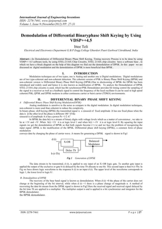 International Journal of Engineering Inventions
ISSN: 2278-7461, www.ijeijournal.com
Volume 1, Issue 9 (November2012) PP: 27-31


 Demodulation of Differential Binaryphase Shift Keying by Using
                          VDSP++4.5
                                                          Ittee Teli
    Electrical and Electronics Department G.B.P.Engg.College Ghurdori Pauri Garhwal Uttrakhand, India


Abstract:––In Demodulation of Differential Binary Phase Shift Keying, Timing recovery Process is to be done by using
VDSP++ 4.5 software tools, by using STEL-2110A Chip Circuitry. STEL 2110A chip circuitry have a software base , in
which we have a block diagram on the help of this diagram we find out the demodulation of DPSK .In this paper we are
discussed on digital modulation and the demodulation of DPSK is more beneficial than BPSK .

                                             I.           INTRODUCTION
           Modulation techniques are of two types, one is Analog and another one is Digital modulations. Digital modulations
are of two type-coherent and non-coherent detection. The coherent version of PSK is Binary Phase Shift Keying (BPSK) and
non-coherent version is Differential Binary Phase Shift Keying (DPSK).Due to shortcoming of BPSK the DPSK has been
introduced and widely used and hence it is also known as modification of BPSK. To analyze the Demodulation of DPSK
STEL-2110A chip circuitry is used, which has Bit synchronizer/PSK Demodulator provides bit timing control the sampling of
the signal in a receiver as well as a feedback signal to control the frequency of the local oscillator It can be used in high speed
coherent PSK, QPSK and DPSK modems in either continuous carrier or burst carrier (TDMA) environments.

                   II.           DIFFERENTIAL BINARY PHASE SHIFT KEYING
A   Differentail Binary Phase Shift Keying Modulation(DPSK)
           Analog modulation is sensitive to the noise as compare to the digital modulation .In digital modulation techniques,
non-coherent is more used than coherent to reduce the complexity.
In binary phase- shift keying (BPSK) the transmitted signal is a sinusoid of fixed amplitude .It has one fixed phase when the
data is at the other level the phase is different 180 º.If the
sinusoid is of amplitude A it has a power Ps =1/2 A2.
           In BPSK the data b(t) is a stream of binary digits with voltage levels which as a matter of convenience , we take to
be at +1V and -1V .When b(t) =1V it is at logic level 1 and when b(t) =-1V it is at logic level 0. By squaring the input
signals we get the demodulation of BPSK so that both signals become (+) ve and we face the problem of recognizing the
input signal .DPSK is the modification of the BPSK. Differential phase shift keying (DPSK), a common form of phase
modulation
conveys data by changing the phase of carrier wave. A means for generating a DPSK signal is shown in Fig1

                                  d (t)
                                               X-OR                      Balanced
                                                                         Modulator

                                                  Delay Tb
                                 b (t-Tb)
                                                  Fig 1    Generation of DPSK

           The data stream to be transmitted, d (t), is applied to one input of an X–OR logic gate. To another gate input is
applied the output of the exclusive or gate b (t) delayed by the time Tb allocate to one bit. This second input is then b (t-Tb). In
Fig we have drawn logic waveforms to the response b (t) to an input d (t). The upper level of the waveforms corresponds to
logic 1, the lower level to logic 0.

 B. Demodaultion of DPSK
           The recovery of the base band signal is known as demodulation. When d (t) =0 the phase of the carrier does not
change at the beginning of the bit interval, while when d (t) =1 there is a phase change of magnitude π. A method of
recovering the data bit stream from the DPSK signal is shown in Fig2.Here the received signal and received signal delayed by
the bit time Tb are applied to a multiplier. The multiplier output is and is applied to a bit synchronizer and integrator for the
BPSK demodulator.
the BPSK demodulator.




 ISSN: 2278-7461                                     www.ijeijournal.com                                            P a g e | 27
 