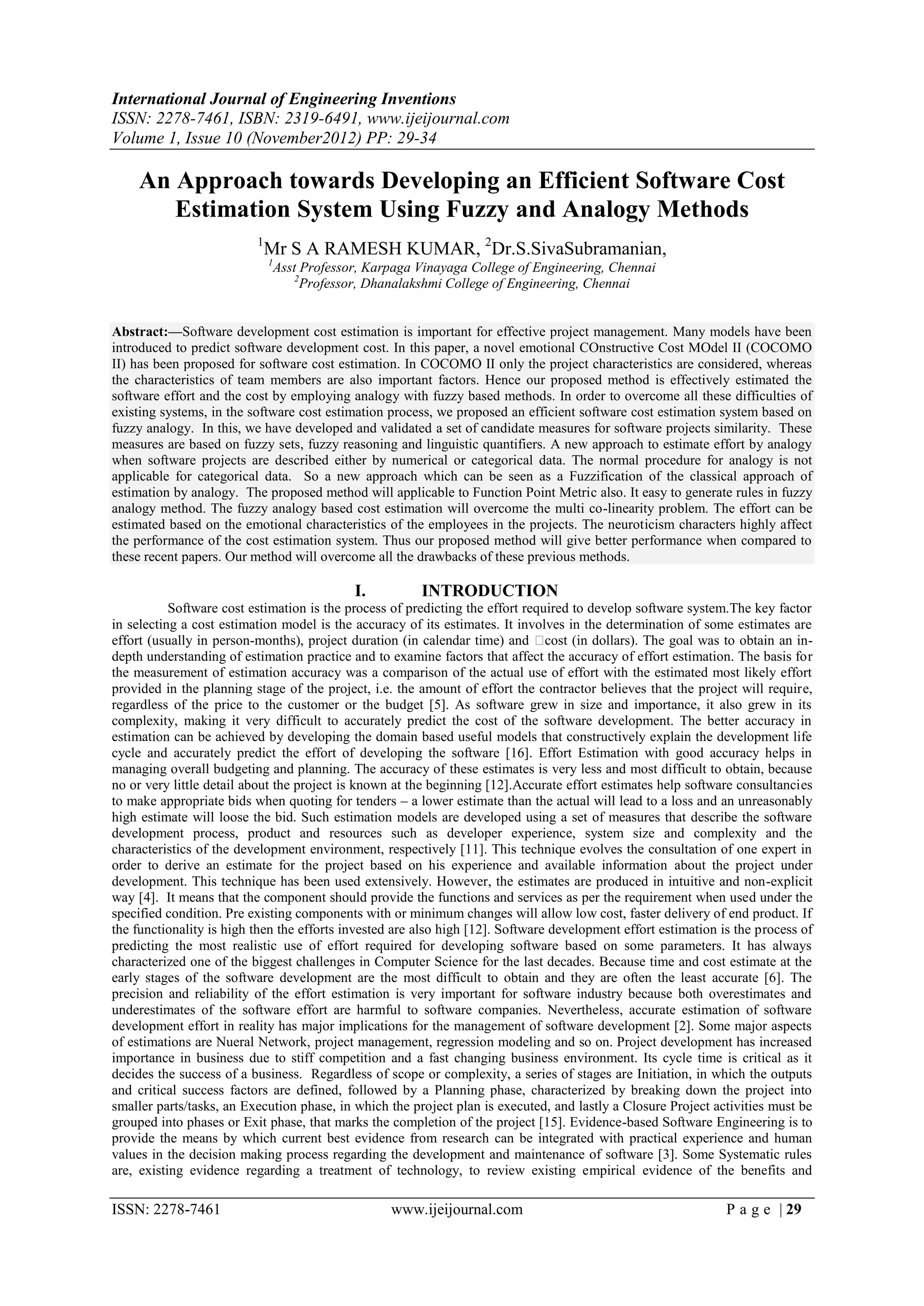 International Journal of Engineering Inventions
ISSN: 2278-7461, ISBN: 2319-6491, www.ijeijournal.com
Volume 1, Issue 10 (November2012) PP: 29-34

    An Approach towards Developing an Efficient Software Cost
       Estimation System Using Fuzzy and Analogy Methods
                          1
                              Mr S A RAMESH KUMAR, 2Dr.S.SivaSubramanian,
                              1
                               Asst Professor, Karpaga Vinayaga College of Engineering, Chennai
                                   2
                                     Professor, Dhanalakshmi College of Engineering, Chennai


Abstract:––Software development cost estimation is important for effective project management. Many models have been
introduced to predict software development cost. In this paper, a novel emotional COnstructive Cost MOdel II (COCOMO
II) has been proposed for software cost estimation. In COCOMO II only the project characteristics are considered, whereas
the characteristics of team members are also important factors. Hence our proposed method is effectively estimated the
software effort and the cost by employing analogy with fuzzy based methods. In order to overcome all these difficulties of
existing systems, in the software cost estimation process, we proposed an efficient software cost estimation system based on
fuzzy analogy. In this, we have developed and validated a set of candidate measures for software projects similarity. These
measures are based on fuzzy sets, fuzzy reasoning and linguistic quantifiers. A new approach to estimate effort by analogy
when software projects are described either by numerical or categorical data. The normal procedure for analogy is not
applicable for categorical data. So a new approach which can be seen as a Fuzzification of the classical approach of
estimation by analogy. The proposed method will applicable to Function Point Metric also. It easy to generate rules in fuzzy
analogy method. The fuzzy analogy based cost estimation will overcome the multi co-linearity problem. The effort can be
estimated based on the emotional characteristics of the employees in the projects. The neuroticism characters highly affect
the performance of the cost estimation system. Thus our proposed method will give better performance when compared to
these recent papers. Our method will overcome all the drawbacks of these previous methods.

                                            I.          INTRODUCTION
           Software cost estimation is the process of predicting the effort required to develop software system.The key factor
in selecting a cost estimation model is the accuracy of its estimates. It involves in the determination of some estimates are
effort (usually in person-months), project duration (in calendar time) and     cost (in dollars). The goal was to obtain an in-
depth understanding of estimation practice and to examine factors that affect the accuracy of effort estimation. The basis for
the measurement of estimation accuracy was a comparison of the actual use of effort with the estimated most likely effort
provided in the planning stage of the project, i.e. the amount of effort the contractor believes that the project will require,
regardless of the price to the customer or the budget [5]. As software grew in size and importance, it also grew in its
complexity, making it very difficult to accurately predict the cost of the software development. The better accuracy in
estimation can be achieved by developing the domain based useful models that constructively explain the development life
cycle and accurately predict the effort of developing the software [16]. Effort Estimation with good accuracy helps in
managing overall budgeting and planning. The accuracy of these estimates is very less and most difficult to obtain, because
no or very little detail about the project is known at the beginning [12].Accurate effort estimates help software consultancies
to make appropriate bids when quoting for tenders – a lower estimate than the actual will lead to a loss and an unreasonably
high estimate will loose the bid. Such estimation models are developed using a set of measures that describe the software
development process, product and resources such as developer experience, system size and complexity and the
characteristics of the development environment, respectively [11]. This technique evolves the consultation of one expert in
order to derive an estimate for the project based on his experience and available information about the project under
development. This technique has been used extensively. However, the estimates are produced in intuitive and non-explicit
way [4]. It means that the component should provide the functions and services as per the requirement when used under the
specified condition. Pre existing components with or minimum changes will allow low cost, faster delivery of end product. If
the functionality is high then the efforts invested are also high [12]. Software development effort estimation is the process of
predicting the most realistic use of effort required for developing software based on some parameters. It has always
characterized one of the biggest challenges in Computer Science for the last decades. Because time and cost estimate at the
early stages of the software development are the most difficult to obtain and they are often the least accurate [6]. The
precision and reliability of the effort estimation is very important for software industry because both overestimates and
underestimates of the software effort are harmful to software companies. Nevertheless, accurate estimation of software
development effort in reality has major implications for the management of software development [2]. Some major aspects
of estimations are Nueral Network, project management, regression modeling and so on. Project development has increased
importance in business due to stiff competition and a fast changing business environment. Its cycle time is critical as it
decides the success of a business. Regardless of scope or complexity, a series of stages are Initiation, in which the outputs
and critical success factors are defined, followed by a Planning phase, characterized by breaking down the project into
smaller parts/tasks, an Execution phase, in which the project plan is executed, and lastly a Closure Project activities must be
grouped into phases or Exit phase, that marks the completion of the project [15]. Evidence-based Software Engineering is to
provide the means by which current best evidence from research can be integrated with practical experience and human
values in the decision making process regarding the development and maintenance of software [3]. Some Systematic rules
are, existing evidence regarding a treatment of technology, to review existing empirical evidence of the benefits and

ISSN: 2278-7461                                    www.ijeijournal.com                                          P a g e | 29
 
