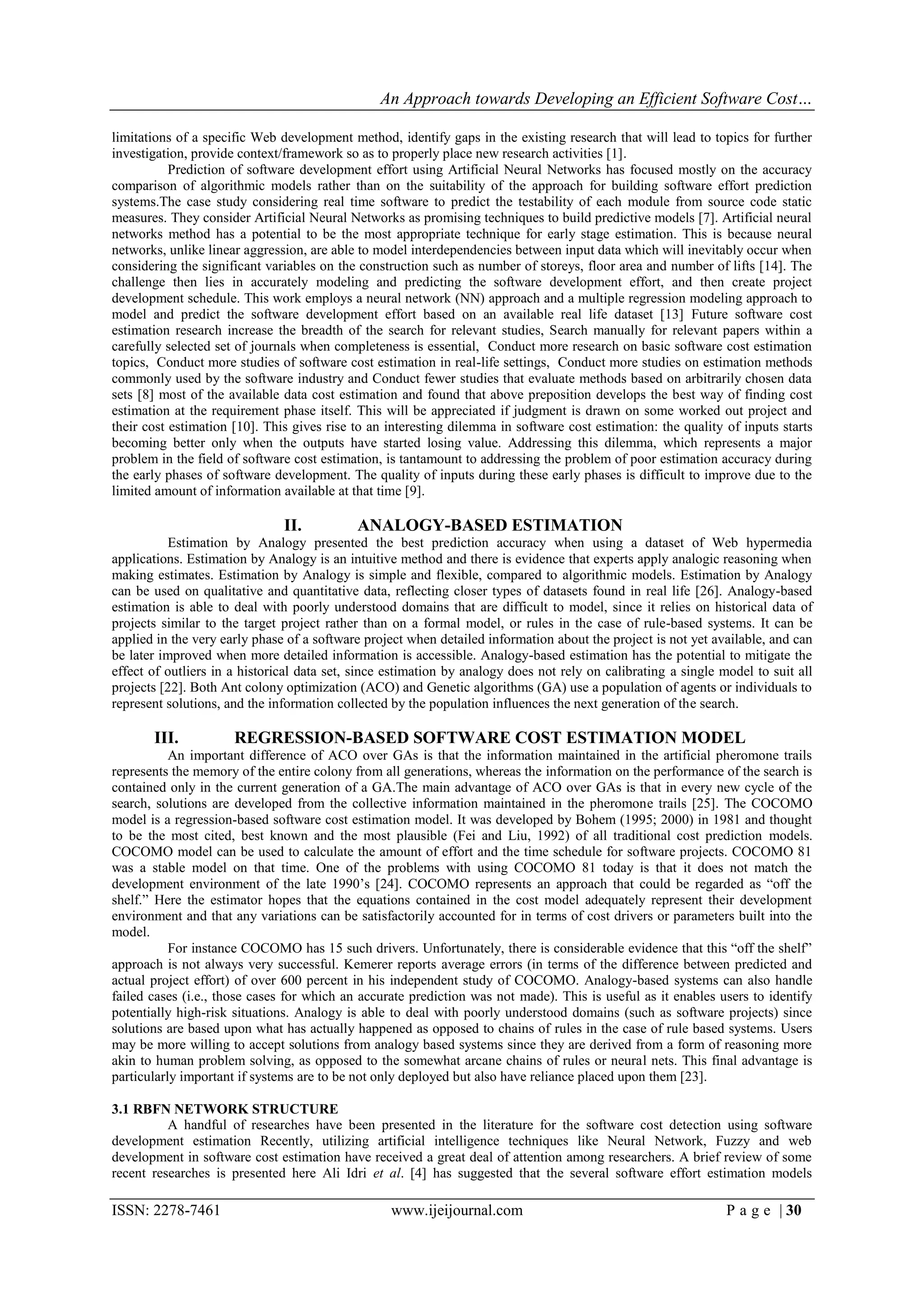 An Approach towards Developing an Efficient Software Cost…

limitations of a specific Web development method, identify gaps in the existing research that will lead to topics for further
investigation, provide context/framework so as to properly place new research activities [1].
           Prediction of software development effort using Artificial Neural Networks has focused mostly on the accuracy
comparison of algorithmic models rather than on the suitability of the approach for building software effort prediction
systems.The case study considering real time software to predict the testability of each module from source code static
measures. They consider Artificial Neural Networks as promising techniques to build predictive models [7]. Artificial neural
networks method has a potential to be the most appropriate technique for early stage estimation. This is because neural
networks, unlike linear aggression, are able to model interdependencies between input data which will inevitably occur when
considering the significant variables on the construction such as number of storeys, floor area and number of lifts [14]. The
challenge then lies in accurately modeling and predicting the software development effort, and then create project
development schedule. This work employs a neural network (NN) approach and a multiple regression modeling approach to
model and predict the software development effort based on an available real life dataset [13] Future software cost
estimation research increase the breadth of the search for relevant studies, Search manually for relevant papers within a
carefully selected set of journals when completeness is essential, Conduct more research on basic software cost estimation
topics, Conduct more studies of software cost estimation in real-life settings, Conduct more studies on estimation methods
commonly used by the software industry and Conduct fewer studies that evaluate methods based on arbitrarily chosen data
sets [8] most of the available data cost estimation and found that above preposition develops the best way of finding cost
estimation at the requirement phase itself. This will be appreciated if judgment is drawn on some worked out project and
their cost estimation [10]. This gives rise to an interesting dilemma in software cost estimation: the quality of inputs starts
becoming better only when the outputs have started losing value. Addressing this dilemma, which represents a major
problem in the field of software cost estimation, is tantamount to addressing the problem of poor estimation accuracy during
the early phases of software development. The quality of inputs during these early phases is difficult to improve due to the
limited amount of information available at that time [9].

                               II.          ANALOGY-BASED ESTIMATION
          Estimation by Analogy presented the best prediction accuracy when using a dataset of Web hypermedia
applications. Estimation by Analogy is an intuitive method and there is evidence that experts apply analogic reasoning when
making estimates. Estimation by Analogy is simple and flexible, compared to algorithmic models. Estimation by Analogy
can be used on qualitative and quantitative data, reflecting closer types of datasets found in real life [26]. Analogy-based
estimation is able to deal with poorly understood domains that are difficult to model, since it relies on historical data of
projects similar to the target project rather than on a formal model, or rules in the case of rule-based systems. It can be
applied in the very early phase of a software project when detailed information about the project is not yet available, and can
be later improved when more detailed information is accessible. Analogy-based estimation has the potential to mitigate the
effect of outliers in a historical data set, since estimation by analogy does not rely on calibrating a single model to suit all
projects [22]. Both Ant colony optimization (ACO) and Genetic algorithms (GA) use a population of agents or individuals to
represent solutions, and the information collected by the population influences the next generation of the search.

       III.           REGRESSION-BASED SOFTWARE COST ESTIMATION MODEL
           An important difference of ACO over GAs is that the information maintained in the artificial pheromone trails
represents the memory of the entire colony from all generations, whereas the information on the performance of the search is
contained only in the current generation of a GA.The main advantage of ACO over GAs is that in every new cycle of the
search, solutions are developed from the collective information maintained in the pheromone trails [25]. The COCOMO
model is a regression-based software cost estimation model. It was developed by Bohem (1995; 2000) in 1981 and thought
to be the most cited, best known and the most plausible (Fei and Liu, 1992) of all traditional cost prediction models.
COCOMO model can be used to calculate the amount of effort and the time schedule for software projects. COCOMO 81
was a stable model on that time. One of the problems with using COCOMO 81 today is that it does not match the
development environment of the late 1990‟s [24]. COCOMO represents an approach that could be regarded as “off the
shelf.” Here the estimator hopes that the equations contained in the cost model adequately represent their development
environment and that any variations can be satisfactorily accounted for in terms of cost drivers or parameters built into the
model.
           For instance COCOMO has 15 such drivers. Unfortunately, there is considerable evidence that this “off the shelf”
approach is not always very successful. Kemerer reports average errors (in terms of the difference between predicted and
actual project effort) of over 600 percent in his independent study of COCOMO. Analogy-based systems can also handle
failed cases (i.e., those cases for which an accurate prediction was not made). This is useful as it enables users to identify
potentially high-risk situations. Analogy is able to deal with poorly understood domains (such as software projects) since
solutions are based upon what has actually happened as opposed to chains of rules in the case of rule based systems. Users
may be more willing to accept solutions from analogy based systems since they are derived from a form of reasoning more
akin to human problem solving, as opposed to the somewhat arcane chains of rules or neural nets. This final advantage is
particularly important if systems are to be not only deployed but also have reliance placed upon them [23].

3.1 RBFN NETWORK STRUCTURE
          A handful of researches have been presented in the literature for the software cost detection using software
development estimation Recently, utilizing artificial intelligence techniques like Neural Network, Fuzzy and web
development in software cost estimation have received a great deal of attention among researchers. A brief review of some
recent researches is presented here Ali Idri et al. [4] has suggested that the several software effort estimation models

ISSN: 2278-7461                                    www.ijeijournal.com                                          P a g e | 30
 
