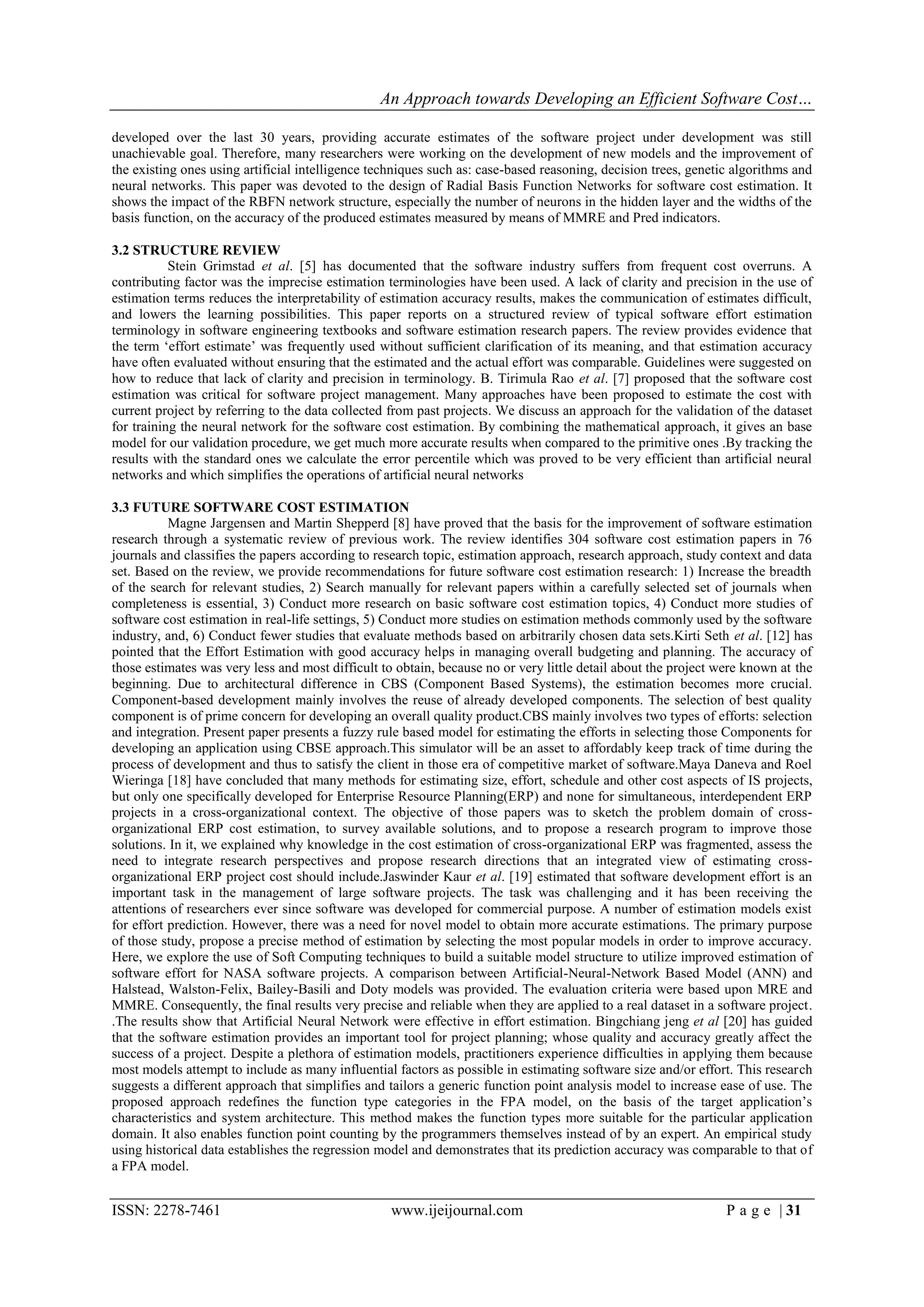 An Approach towards Developing an Efficient Software Cost…

developed over the last 30 years, providing accurate estimates of the software project under development was still
unachievable goal. Therefore, many researchers were working on the development of new models and the improvement of
the existing ones using artificial intelligence techniques such as: case-based reasoning, decision trees, genetic algorithms and
neural networks. This paper was devoted to the design of Radial Basis Function Networks for software cost estimation. It
shows the impact of the RBFN network structure, especially the number of neurons in the hidden layer and the widths of the
basis function, on the accuracy of the produced estimates measured by means of MMRE and Pred indicators.

3.2 STRUCTURE REVIEW
           Stein Grimstad et al. [5] has documented that the software industry suffers from frequent cost overruns. A
contributing factor was the imprecise estimation terminologies have been used. A lack of clarity and precision in the use of
estimation terms reduces the interpretability of estimation accuracy results, makes the communication of estimates difficult,
and lowers the learning possibilities. This paper reports on a structured review of typical software effort estimation
terminology in software engineering textbooks and software estimation research papers. The review provides evidence that
the term „effort estimate‟ was frequently used without sufficient clarification of its meaning, and that estimation accuracy
have often evaluated without ensuring that the estimated and the actual effort was comparable. Guidelines were suggested on
how to reduce that lack of clarity and precision in terminology. B. Tirimula Rao et al. [7] proposed that the software cost
estimation was critical for software project management. Many approaches have been proposed to estimate the cost with
current project by referring to the data collected from past projects. We discuss an approach for the validation of the dataset
for training the neural network for the software cost estimation. By combining the mathematical approach, it gives an base
model for our validation procedure, we get much more accurate results when compared to the primitive ones .By tracking the
results with the standard ones we calculate the error percentile which was proved to be very efficient than artificial neural
networks and which simplifies the operations of artificial neural networks

3.3 FUTURE SOFTWARE COST ESTIMATION
           Magne Jargensen and Martin Shepperd [8] have proved that the basis for the improvement of software estimation
research through a systematic review of previous work. The review identifies 304 software cost estimation papers in 76
journals and classifies the papers according to research topic, estimation approach, research approach, study context and data
set. Based on the review, we provide recommendations for future software cost estimation research: 1) Increase the breadth
of the search for relevant studies, 2) Search manually for relevant papers within a carefully selected set of journals when
completeness is essential, 3) Conduct more research on basic software cost estimation topics, 4) Conduct more studies of
software cost estimation in real-life settings, 5) Conduct more studies on estimation methods commonly used by the software
industry, and, 6) Conduct fewer studies that evaluate methods based on arbitrarily chosen data sets.Kirti Seth et al. [12] has
pointed that the Effort Estimation with good accuracy helps in managing overall budgeting and planning. The accuracy of
those estimates was very less and most difficult to obtain, because no or very little detail about the project were known at the
beginning. Due to architectural difference in CBS (Component Based Systems), the estimation becomes more crucial.
Component-based development mainly involves the reuse of already developed components. The selection of best quality
component is of prime concern for developing an overall quality product.CBS mainly involves two types of efforts: selection
and integration. Present paper presents a fuzzy rule based model for estimating the efforts in selecting those Components for
developing an application using CBSE approach.This simulator will be an asset to affordably keep track of time during the
process of development and thus to satisfy the client in those era of competitive market of software.Maya Daneva and Roel
Wieringa [18] have concluded that many methods for estimating size, effort, schedule and other cost aspects of IS projects,
but only one specifically developed for Enterprise Resource Planning(ERP) and none for simultaneous, interdependent ERP
projects in a cross-organizational context. The objective of those papers was to sketch the problem domain of cross-
organizational ERP cost estimation, to survey available solutions, and to propose a research program to improve those
solutions. In it, we explained why knowledge in the cost estimation of cross-organizational ERP was fragmented, assess the
need to integrate research perspectives and propose research directions that an integrated view of estimating cross-
organizational ERP project cost should include.Jaswinder Kaur et al. [19] estimated that software development effort is an
important task in the management of large software projects. The task was challenging and it has been receiving the
attentions of researchers ever since software was developed for commercial purpose. A number of estimation models exist
for effort prediction. However, there was a need for novel model to obtain more accurate estimations. The primary purpose
of those study, propose a precise method of estimation by selecting the most popular models in order to improve accuracy.
Here, we explore the use of Soft Computing techniques to build a suitable model structure to utilize improved estimation of
software effort for NASA software projects. A comparison between Artificial-Neural-Network Based Model (ANN) and
Halstead, Walston-Felix, Bailey-Basili and Doty models was provided. The evaluation criteria were based upon MRE and
MMRE. Consequently, the final results very precise and reliable when they are applied to a real dataset in a software project.
.The results show that Artificial Neural Network were effective in effort estimation. Bingchiang jeng et al [20] has guided
that the software estimation provides an important tool for project planning; whose quality and accuracy greatly affect the
success of a project. Despite a plethora of estimation models, practitioners experience difficulties in applying them because
most models attempt to include as many influential factors as possible in estimating software size and/or effort. This research
suggests a different approach that simplifies and tailors a generic function point analysis model to increase ease of use. The
proposed approach redefines the function type categories in the FPA model, on the basis of the target application‟s
characteristics and system architecture. This method makes the function types more suitable for the particular application
domain. It also enables function point counting by the programmers themselves instead of by an expert. An empirical study
using historical data establishes the regression model and demonstrates that its prediction accuracy was comparable to that of
a FPA model.


ISSN: 2278-7461                                    www.ijeijournal.com                                          P a g e | 31
 