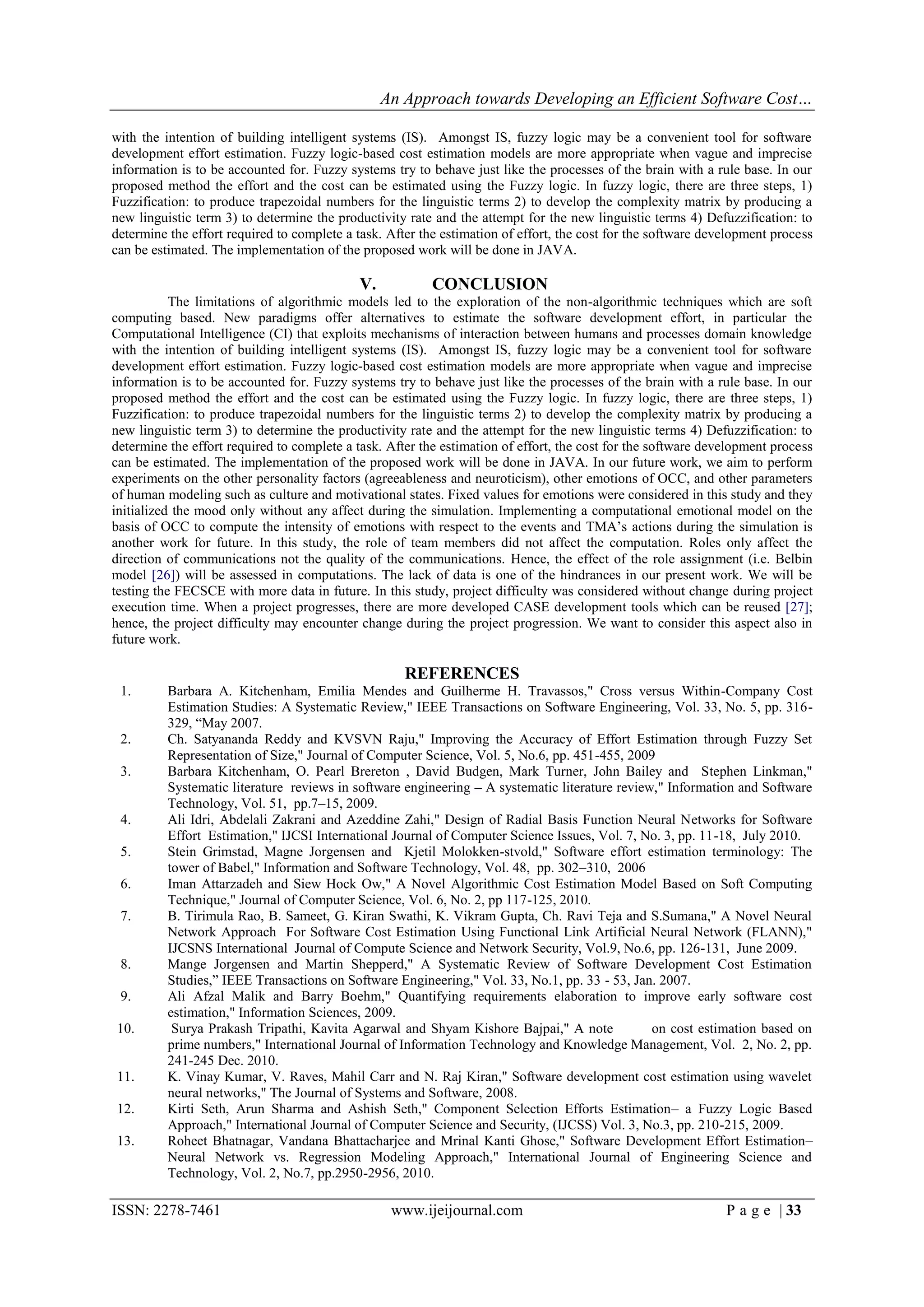 An Approach towards Developing an Efficient Software Cost…

with the intention of building intelligent systems (IS). Amongst IS, fuzzy logic may be a convenient tool for software
development effort estimation. Fuzzy logic-based cost estimation models are more appropriate when vague and imprecise
information is to be accounted for. Fuzzy systems try to behave just like the processes of the brain with a rule base. In our
proposed method the effort and the cost can be estimated using the Fuzzy logic. In fuzzy logic, there are three steps, 1)
Fuzzification: to produce trapezoidal numbers for the linguistic terms 2) to develop the complexity matrix by producing a
new linguistic term 3) to determine the productivity rate and the attempt for the new linguistic terms 4) Defuzzification: to
determine the effort required to complete a task. After the estimation of effort, the cost for the software development process
can be estimated. The implementation of the proposed work will be done in JAVA.

                                            V.            CONCLUSION
           The limitations of algorithmic models led to the exploration of the non-algorithmic techniques which are soft
computing based. New paradigms offer alternatives to estimate the software development effort, in particular the
Computational Intelligence (CI) that exploits mechanisms of interaction between humans and processes domain knowledge
with the intention of building intelligent systems (IS). Amongst IS, fuzzy logic may be a convenient tool for software
development effort estimation. Fuzzy logic-based cost estimation models are more appropriate when vague and imprecise
information is to be accounted for. Fuzzy systems try to behave just like the processes of the brain with a rule base. In our
proposed method the effort and the cost can be estimated using the Fuzzy logic. In fuzzy logic, there are three steps, 1)
Fuzzification: to produce trapezoidal numbers for the linguistic terms 2) to develop the complexity matrix by producing a
new linguistic term 3) to determine the productivity rate and the attempt for the new linguistic terms 4) Defuzzification: to
determine the effort required to complete a task. After the estimation of effort, the cost for the software development process
can be estimated. The implementation of the proposed work will be done in JAVA. In our future work, we aim to perform
experiments on the other personality factors (agreeableness and neuroticism), other emotions of OCC, and other parameters
of human modeling such as culture and motivational states. Fixed values for emotions were considered in this study and they
initialized the mood only without any affect during the simulation. Implementing a computational emotional model on the
basis of OCC to compute the intensity of emotions with respect to the events and TMA‟s actions during the simulation is
another work for future. In this study, the role of team members did not affect the computation. Roles only affect the
direction of communications not the quality of the communications. Hence, the effect of the role assignment (i.e. Belbin
model [26]) will be assessed in computations. The lack of data is one of the hindrances in our present work. We will be
testing the FECSCE with more data in future. In this study, project difficulty was considered without change during project
execution time. When a project progresses, there are more developed CASE development tools which can be reused [27];
hence, the project difficulty may encounter change during the project progression. We want to consider this aspect also in
future work.

                                                     REFERENCES
 1.       Barbara A. Kitchenham, Emilia Mendes and Guilherme H. Travassos," Cross versus Within-Company Cost
          Estimation Studies: A Systematic Review," IEEE Transactions on Software Engineering, Vol. 33, No. 5, pp. 316-
          329, “May 2007.
 2.       Ch. Satyananda Reddy and KVSVN Raju," Improving the Accuracy of Effort Estimation through Fuzzy Set
          Representation of Size," Journal of Computer Science, Vol. 5, No.6, pp. 451-455, 2009
 3.       Barbara Kitchenham, O. Pearl Brereton , David Budgen, Mark Turner, John Bailey and Stephen Linkman,"
          Systematic literature reviews in software engineering – A systematic literature review," Information and Software
          Technology, Vol. 51, pp.7–15, 2009.
 4.       Ali Idri, Abdelali Zakrani and Azeddine Zahi," Design of Radial Basis Function Neural Networks for Software
          Effort Estimation," IJCSI International Journal of Computer Science Issues, Vol. 7, No. 3, pp. 11-18, July 2010.
 5.       Stein Grimstad, Magne Jorgensen and Kjetil Molokken-stvold," Software effort estimation terminology: The
          tower of Babel," Information and Software Technology, Vol. 48, pp. 302–310, 2006
 6.       Iman Attarzadeh and Siew Hock Ow," A Novel Algorithmic Cost Estimation Model Based on Soft Computing
          Technique," Journal of Computer Science, Vol. 6, No. 2, pp 117-125, 2010.
 7.       B. Tirimula Rao, B. Sameet, G. Kiran Swathi, K. Vikram Gupta, Ch. Ravi Teja and S.Sumana," A Novel Neural
          Network Approach For Software Cost Estimation Using Functional Link Artificial Neural Network (FLANN),"
          IJCSNS International Journal of Compute Science and Network Security, Vol.9, No.6, pp. 126-131, June 2009.
 8.       Mange Jorgensen and Martin Shepperd," A Systematic Review of Software Development Cost Estimation
          Studies,” IEEE Transactions on Software Engineering," Vol. 33, No.1, pp. 33 - 53, Jan. 2007.
 9.       Ali Afzal Malik and Barry Boehm," Quantifying requirements elaboration to improve early software cost
          estimation," Information Sciences, 2009.
10.        Surya Prakash Tripathi, Kavita Agarwal and Shyam Kishore Bajpai," A note             on cost estimation based on
          prime numbers," International Journal of Information Technology and Knowledge Management, Vol. 2, No. 2, pp.
          241-245 Dec. 2010.
11.       K. Vinay Kumar, V. Raves, Mahil Carr and N. Raj Kiran," Software development cost estimation using wavelet
          neural networks," The Journal of Systems and Software, 2008.
12.       Kirti Seth, Arun Sharma and Ashish Seth," Component Selection Efforts Estimation– a Fuzzy Logic Based
          Approach," International Journal of Computer Science and Security, (IJCSS) Vol. 3, No.3, pp. 210-215, 2009.
13.       Roheet Bhatnagar, Vandana Bhattacharjee and Mrinal Kanti Ghose," Software Development Effort Estimation–
          Neural Network vs. Regression Modeling Approach," International Journal of Engineering Science and
          Technology, Vol. 2, No.7, pp.2950-2956, 2010.

ISSN: 2278-7461                                   www.ijeijournal.com                                          P a g e | 33
 