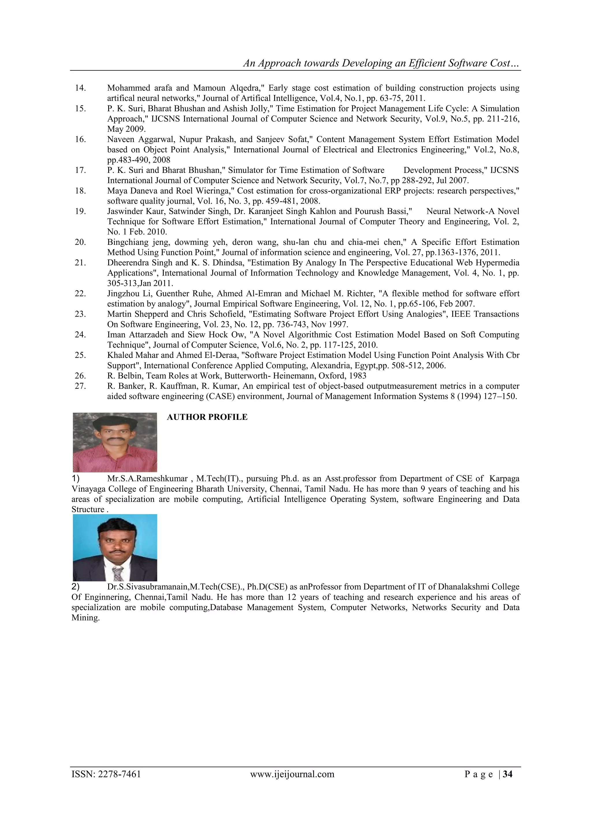 An Approach towards Developing an Efficient Software Cost…

14.      Mohammed arafa and Mamoun Alqedra," Early stage cost estimation of building construction projects using
         artifical neural networks," Journal of Artifical Intelligence, Vol.4, No.1, pp. 63-75, 2011.
15.      P. K. Suri, Bharat Bhushan and Ashish Jolly," Time Estimation for Project Management Life Cycle: A Simulation
         Approach," IJCSNS International Journal of Computer Science and Network Security, Vol.9, No.5, pp. 211-216,
         May 2009.
16.      Naveen Aggarwal, Nupur Prakash, and Sanjeev Sofat," Content Management System Effort Estimation Model
         based on Object Point Analysis," International Journal of Electrical and Electronics Engineering," Vol.2, No.8,
         pp.483-490, 2008
17.      P. K. Suri and Bharat Bhushan," Simulator for Time Estimation of Software             Development Process," IJCSNS
         International Journal of Computer Science and Network Security, Vol.7, No.7, pp 288-292, Jul 2007.
18.      Maya Daneva and Roel Wieringa," Cost estimation for cross-organizational ERP projects: research perspectives,"
         software quality journal, Vol. 16, No. 3, pp. 459-481, 2008.
19.      Jaswinder Kaur, Satwinder Singh, Dr. Karanjeet Singh Kahlon and Pourush Bassi,"              Neural Network-A Novel
         Technique for Software Effort Estimation," International Journal of Computer Theory and Engineering, Vol. 2,
         No. 1 Feb. 2010.
20.      Bingchiang jeng, dowming yeh, deron wang, shu-lan chu and chia-mei chen," A Specific Effort Estimation
         Method Using Function Point," Journal of information science and engineering, Vol. 27, pp.1363-1376, 2011.
21.      Dheerendra Singh and K. S. Dhindsa, "Estimation By Analogy In The Perspective Educational Web Hypermedia
         Applications", International Journal of Information Technology and Knowledge Management, Vol. 4, No. 1, pp.
         305-313,Jan 2011.
22.      Jingzhou Li, Guenther Ruhe, Ahmed Al-Emran and Michael M. Richter, "A flexible method for software effort
         estimation by analogy", Journal Empirical Software Engineering, Vol. 12, No. 1, pp.65-106, Feb 2007.
23.      Martin Shepperd and Chris Schofield, "Estimating Software Project Effort Using Analogies", IEEE Transactions
         On Software Engineering, Vol. 23, No. 12, pp. 736-743, Nov 1997.
24.      Iman Attarzadeh and Siew Hock Ow, "A Novel Algorithmic Cost Estimation Model Based on Soft Computing
         Technique", Journal of Computer Science, Vol.6, No. 2, pp. 117-125, 2010.
25.      Khaled Mahar and Ahmed El-Deraa, "Software Project Estimation Model Using Function Point Analysis With Cbr
         Support", International Conference Applied Computing, Alexandria, Egypt,pp. 508-512, 2006.
26.      R. Belbin, Team Roles at Work, Butterworth- Heinemann, Oxford, 1983
27.      R. Banker, R. Kauffman, R. Kumar, An empirical test of object-based outputmeasurement metrics in a computer
         aided software engineering (CASE) environment, Journal of Management Information Systems 8 (1994) 127–150.

                         AUTHOR PROFILE




1)        Mr.S.A.Rameshkumar , M.Tech(IT)., pursuing Ph.d. as an Asst.professor from Department of CSE of Karpaga
Vinayaga College of Engineering Bharath University, Chennai, Tamil Nadu. He has more than 9 years of teaching and his
areas of specialization are mobile computing, Artificial Intelligence Operating System, software Engineering and Data
Structure .




2)        Dr.S.Sivasubramanain,M.Tech(CSE)., Ph.D(CSE) as anProfessor from Department of IT of Dhanalakshmi College
Of Enginnering, Chennai,Tamil Nadu. He has more than 12 years of teaching and research experience and his areas of
specialization are mobile computing,Database Management System, Computer Networks, Networks Security and Data
Mining.




ISSN: 2278-7461                                 www.ijeijournal.com                                         P a g e | 34
 