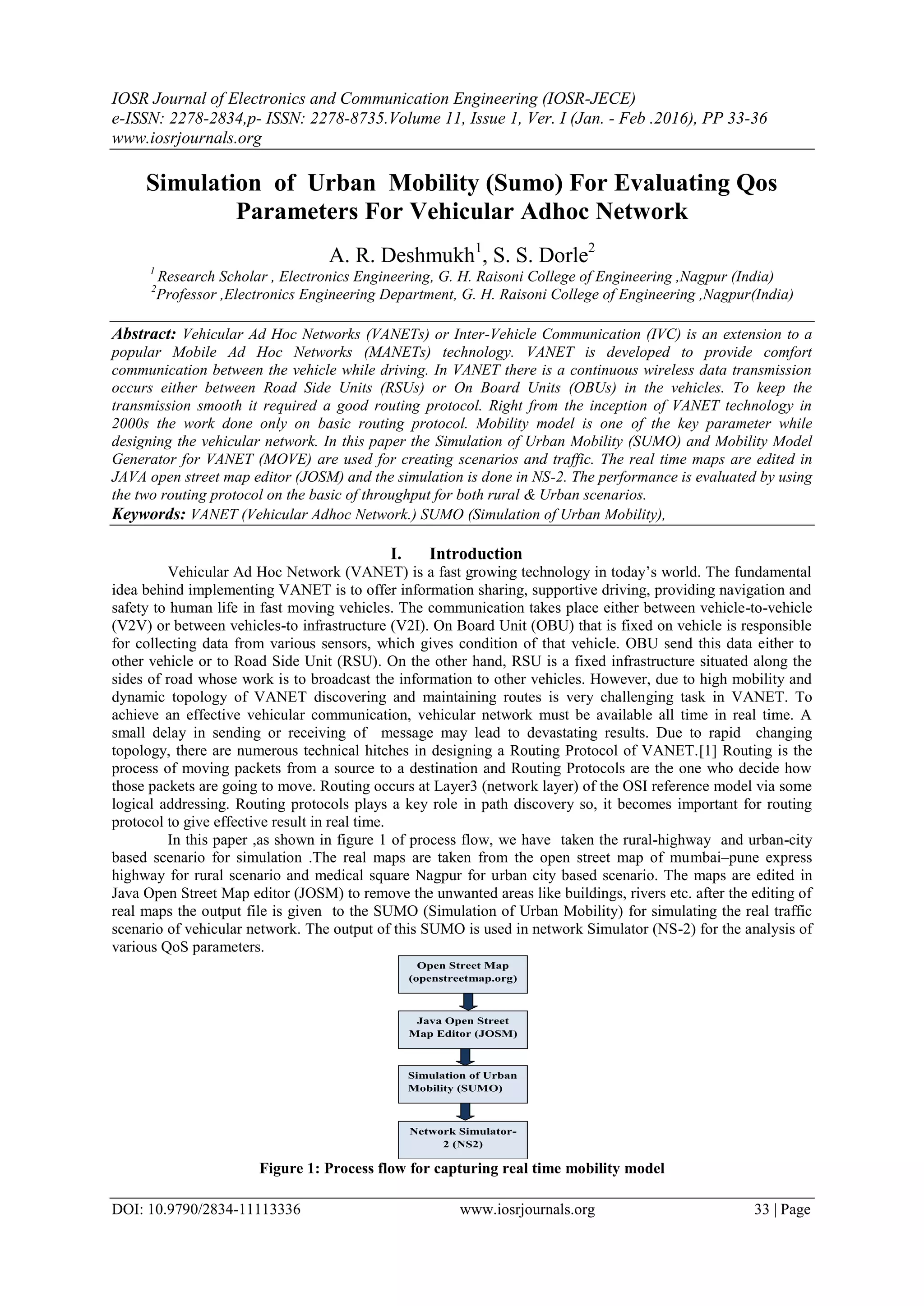 IOSR Journal of Electronics and Communication Engineering (IOSR-JECE)
e-ISSN: 2278-2834,p- ISSN: 2278-8735.Volume 11, Issue 1, Ver. I (Jan. - Feb .2016), PP 33-36
www.iosrjournals.org
DOI: 10.9790/2834-11113336 www.iosrjournals.org 33 | Page
Simulation of Urban Mobility (Sumo) For Evaluating Qos
Parameters For Vehicular Adhoc Network
A. R. Deshmukh1
, S. S. Dorle2
1
Research Scholar , Electronics Engineering, G. H. Raisoni College of Engineering ,Nagpur (India)
2
Professor ,Electronics Engineering Department, G. H. Raisoni College of Engineering ,Nagpur(India)
Abstract: Vehicular Ad Hoc Networks (VANETs) or Inter-Vehicle Communication (IVC) is an extension to a
popular Mobile Ad Hoc Networks (MANETs) technology. VANET is developed to provide comfort
communication between the vehicle while driving. In VANET there is a continuous wireless data transmission
occurs either between Road Side Units (RSUs) or On Board Units (OBUs) in the vehicles. To keep the
transmission smooth it required a good routing protocol. Right from the inception of VANET technology in
2000s the work done only on basic routing protocol. Mobility model is one of the key parameter while
designing the vehicular network. In this paper the Simulation of Urban Mobility (SUMO) and Mobility Model
Generator for VANET (MOVE) are used for creating scenarios and traffic. The real time maps are edited in
JAVA open street map editor (JOSM) and the simulation is done in NS-2. The performance is evaluated by using
the two routing protocol on the basic of throughput for both rural & Urban scenarios.
Keywords: VANET (Vehicular Adhoc Network.) SUMO (Simulation of Urban Mobility),
I. Introduction
Vehicular Ad Hoc Network (VANET) is a fast growing technology in today’s world. The fundamental
idea behind implementing VANET is to offer information sharing, supportive driving, providing navigation and
safety to human life in fast moving vehicles. The communication takes place either between vehicle-to-vehicle
(V2V) or between vehicles-to infrastructure (V2I). On Board Unit (OBU) that is fixed on vehicle is responsible
for collecting data from various sensors, which gives condition of that vehicle. OBU send this data either to
other vehicle or to Road Side Unit (RSU). On the other hand, RSU is a fixed infrastructure situated along the
sides of road whose work is to broadcast the information to other vehicles. However, due to high mobility and
dynamic topology of VANET discovering and maintaining routes is very challenging task in VANET. To
achieve an effective vehicular communication, vehicular network must be available all time in real time. A
small delay in sending or receiving of message may lead to devastating results. Due to rapid changing
topology, there are numerous technical hitches in designing a Routing Protocol of VANET.[1] Routing is the
process of moving packets from a source to a destination and Routing Protocols are the one who decide how
those packets are going to move. Routing occurs at Layer3 (network layer) of the OSI reference model via some
logical addressing. Routing protocols plays a key role in path discovery so, it becomes important for routing
protocol to give effective result in real time.
In this paper ,as shown in figure 1 of process flow, we have taken the rural-highway and urban-city
based scenario for simulation .The real maps are taken from the open street map of mumbai–pune express
highway for rural scenario and medical square Nagpur for urban city based scenario. The maps are edited in
Java Open Street Map editor (JOSM) to remove the unwanted areas like buildings, rivers etc. after the editing of
real maps the output file is given to the SUMO (Simulation of Urban Mobility) for simulating the real traffic
scenario of vehicular network. The output of this SUMO is used in network Simulator (NS-2) for the analysis of
various QoS parameters.
Figure 1: Process flow for capturing real time mobility model
Open Street Map
(openstreetmap.org)
Java Open Street
Map Editor (JOSM)
Simulation of Urban
Mobility (SUMO)
Network Simulator-
2 (NS2)
 