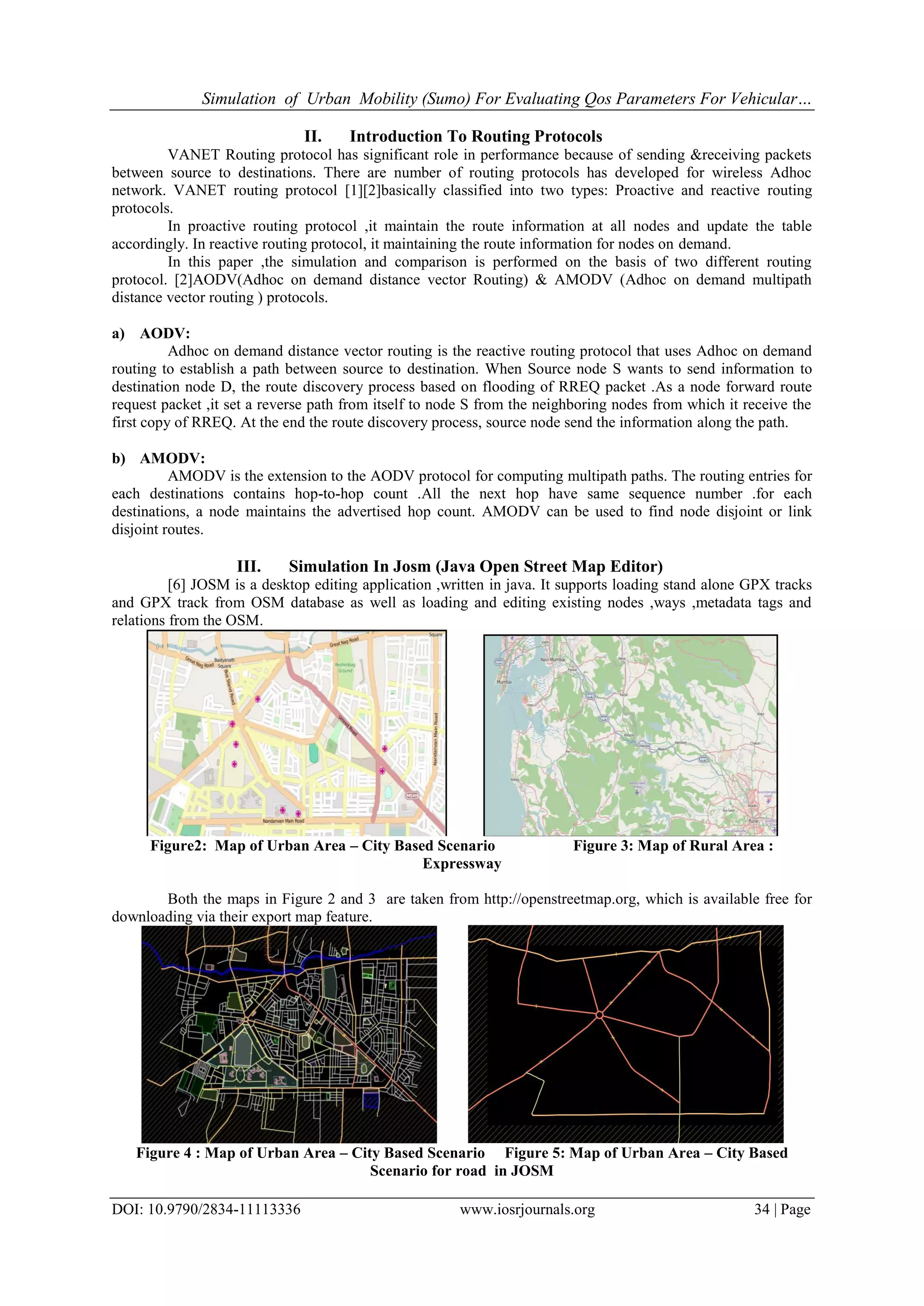 Simulation of Urban Mobility (Sumo) For Evaluating Qos Parameters For Vehicular…
DOI: 10.9790/2834-11113336 www.iosrjournals.org 34 | Page
II. Introduction To Routing Protocols
VANET Routing protocol has significant role in performance because of sending &receiving packets
between source to destinations. There are number of routing protocols has developed for wireless Adhoc
network. VANET routing protocol [1][2]basically classified into two types: Proactive and reactive routing
protocols.
In proactive routing protocol ,it maintain the route information at all nodes and update the table
accordingly. In reactive routing protocol, it maintaining the route information for nodes on demand.
In this paper ,the simulation and comparison is performed on the basis of two different routing
protocol. [2]AODV(Adhoc on demand distance vector Routing) & AMODV (Adhoc on demand multipath
distance vector routing ) protocols.
a) AODV:
Adhoc on demand distance vector routing is the reactive routing protocol that uses Adhoc on demand
routing to establish a path between source to destination. When Source node S wants to send information to
destination node D, the route discovery process based on flooding of RREQ packet .As a node forward route
request packet ,it set a reverse path from itself to node S from the neighboring nodes from which it receive the
first copy of RREQ. At the end the route discovery process, source node send the information along the path.
b) AMODV:
AMODV is the extension to the AODV protocol for computing multipath paths. The routing entries for
each destinations contains hop-to-hop count .All the next hop have same sequence number .for each
destinations, a node maintains the advertised hop count. AMODV can be used to find node disjoint or link
disjoint routes.
III. Simulation In Josm (Java Open Street Map Editor)
[6] JOSM is a desktop editing application ,written in java. It supports loading stand alone GPX tracks
and GPX track from OSM database as well as loading and editing existing nodes ,ways ,metadata tags and
relations from the OSM.
Figure2: Map of Urban Area – City Based Scenario Figure 3: Map of Rural Area :
Expressway
Both the maps in Figure 2 and 3 are taken from http://openstreetmap.org, which is available free for
downloading via their export map feature.
Figure 4 : Map of Urban Area – City Based Scenario Figure 5: Map of Urban Area – City Based
Scenario for road in JOSM
 
