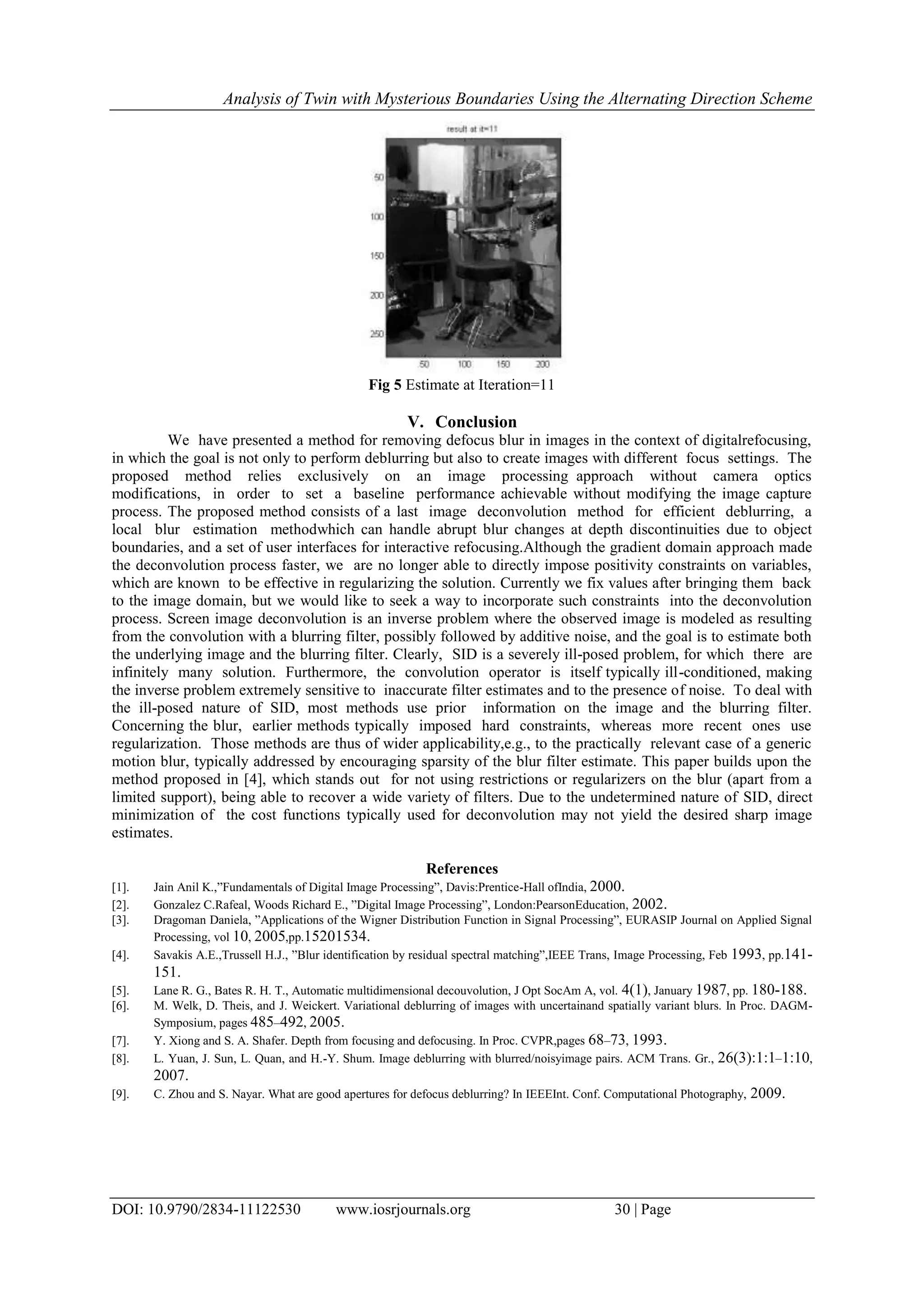 Analysis of Twin with Mysterious Boundaries Using the Alternating Direction Scheme
DOI: 10.9790/2834-11122530 www.iosrjournals.org 30 | Page
Fig 5 Estimate at Iteration=11
V. Conclusion
We have presented a method for removing defocus blur in images in the context of digitalrefocusing,
in which the goal is not only to perform deblurring but also to create images with different focus settings. The
proposed method relies exclusively on an image processing approach without camera optics
modifications, in order to set a baseline performance achievable without modifying the image capture
process. The proposed method consists of a last image deconvolution method for efficient deblurring, a
local blur estimation methodwhich can handle abrupt blur changes at depth discontinuities due to object
boundaries, and a set of user interfaces for interactive refocusing.Although the gradient domain approach made
the deconvolution process faster, we are no longer able to directly impose positivity constraints on variables,
which are known to be effective in regularizing the solution. Currently we fix values after bringing them back
to the image domain, but we would like to seek a way to incorporate such constraints into the deconvolution
process. Screen image deconvolution is an inverse problem where the observed image is modeled as resulting
from the convolution with a blurring filter, possibly followed by additive noise, and the goal is to estimate both
the underlying image and the blurring filter. Clearly, SID is a severely ill-posed problem, for which there are
infinitely many solution. Furthermore, the convolution operator is itself typically ill-conditioned, making
the inverse problem extremely sensitive to inaccurate filter estimates and to the presence of noise. To deal with
the ill-posed nature of SID, most methods use prior information on the image and the blurring filter.
Concerning the blur, earlier methods typically imposed hard constraints, whereas more recent ones use
regularization. Those methods are thus of wider applicability,e.g., to the practically relevant case of a generic
motion blur, typically addressed by encouraging sparsity of the blur filter estimate. This paper builds upon the
method proposed in [4], which stands out for not using restrictions or regularizers on the blur (apart from a
limited support), being able to recover a wide variety of filters. Due to the undetermined nature of SID, direct
minimization of the cost functions typically used for deconvolution may not yield the desired sharp image
estimates.
References
[1]. Jain Anil K.,”Fundamentals of Digital Image Processing”, Davis:Prentice-Hall ofIndia, 2000.
[2]. Gonzalez C.Rafeal, Woods Richard E., ”Digital Image Processing”, London:PearsonEducation, 2002.
[3]. Dragoman Daniela, ”Applications of the Wigner Distribution Function in Signal Processing”, EURASIP Journal on Applied Signal
Processing, vol 10, 2005,pp.15201534.
[4]. Savakis A.E.,Trussell H.J., ”Blur identification by residual spectral matching”,IEEE Trans, Image Processing, Feb 1993, pp.141-
151.
[5]. Lane R. G., Bates R. H. T., Automatic multidimensional decouvolution, J Opt SocAm A, vol. 4(1), January 1987, pp. 180-188.
[6]. M. Welk, D. Theis, and J. Weickert. Variational deblurring of images with uncertainand spatially variant blurs. In Proc. DAGM-
Symposium, pages 485–492, 2005.
[7]. Y. Xiong and S. A. Shafer. Depth from focusing and defocusing. In Proc. CVPR,pages 68–73, 1993.
[8]. L. Yuan, J. Sun, L. Quan, and H.-Y. Shum. Image deblurring with blurred/noisyimage pairs. ACM Trans. Gr., 26(3):1:1–1:10,
2007.
[9]. C. Zhou and S. Nayar. What are good apertures for defocus deblurring? In IEEEInt. Conf. Computational Photography, 2009.
 