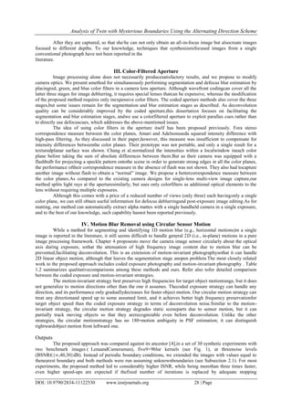 Analysis of Twin with Mysterious Boundaries Using the Alternating Direction Scheme
DOI: 10.9790/2834-11122530 www.iosrjournals.org 28 | Page
After they are captured, so that she/he can not only obtain an all-in-focus image but alsocreate images
focused to different depths. To our knowledge, techniques that synthesizerefocused images from a single
conventional photograph have not been reported in the
literature.
III. Color-Filtered Aperture
Image processing alone does not necessarily producesatisfactory results, and we propose to modify
camera optics. We present amethod for simultaneously performing segmentation and defocus blur estimation by
placingred, green, and blue color filters in a camera lens aperture. Although wavefront codingcan cover all the
latter three stages for image deblurring, it requires special lenses thatcan be expensive, whereas the modification
of the proposed method requires only inexpensive color filters. The coded aperture methods also cover the three
stages,but some issues remain for the segmentation and blur estimation stages as described. As deconvolution
quality can be considerably improved by the coded aperture,this dissertation focuses on facilitating the
segmentation and blur estimation stages, andwe use a colorfiltered aperture to exploit parallax cues rather than
to directly use defocuscues, which addresses the above-mentioned issues.
The idea of using color filters in the aperture itself has been proposed previously. Fora stereo
correspondence measure between the color planes, Amari and Adelsonuseda squared intensity difference with
high-pass filtering. As they discussed in their paper,however, this measure was insufficient to compensate for
intensity differences betweenthe color planes. Their prototype was not portable, and only a single result for a
texturedplanar surface was shown. Chang et al.normalized the intensities within a localwindow ineach color
plane before taking the sum of absolute differences between them.But as their camera was equipped with a
flashbulb for projecting a speckle pattern ontothe scene in order to generate strong edges in all the color planes,
the performance oftheir correspondence measure in the absence of flash was not shown. They also had tocapture
another image without flash to obtain a “normal” image. We propose a bettercorrespondence measure between
the color planes.As compared to the existing camera designs for single-lens multi-view image capture,our
method splits light rays at the aperturesimilarly, but uses only colorfilters as additional optical elements to the
lens without requiring multiple exposures.
Although this comes with a price of a reduced number of views (only three) each havingonly a single
color plane, we can still obtain useful information for defocus deblurringand post-exposure image editing.As for
matting, our method can automatically extract alpha mattes with a single handheld camera in a single exposure,
and to the best of our knowledge, such capability hasnot been reported previously.
IV. Motion Blur Removal using Circular Sensor Motion
While a method for segmenting and identifying 1D motion blur (e.g., horizontal motions)in a single
image is reported in the literature, it still seems difficult to handle general 2D (i.e., in-plane) motions in a pure
image processing framework. Chapter 4 proposesto move the camera image sensor circularly about the optical
axis during exposure, sothat the attenuation of high frequency image content due to motion blur can be
prevented,facilitating deconvolution. This is an extension of motion-invariant photographysothat it can handle
2D linear object motion, although that leaves the segmentation stage anopen problem.The most closely related
work to the proposed approach includes coded exposure photography and motion-invariant photography . Table
1.2 summarizes qualitativecomparisons among these methods and ours. Refer also tofor detailed comparison
between the coded exposure and motion-invariant strategies.
The motion-invariant strategy best preserves high frequencies for target object motionrange, but it does
not generalize to motion directions other than the one it assumes. Thecoded exposure strategy can handle any
direction, and its performance only graduallydecreases for faster object motion. Our circular motion strategy can
treat any directionand speed up to some assumed limit, and it achieves better high frequency preservationfor
target object speed than the coded exposure strategy in terms of deconvolution noise.Similar to the motion-
invariant strategy, the circular motion strategy degrades static sceneparts due to sensor motion, but it can
partially track moving objects so that they arerecognizable even before deconvolution. Unlike the other
strategies, the circular motionstrategy has no 180◦motion ambiguity in PSF estimation; it can distinguish
rightwardobject motion from leftward one.
Outputs
The proposed approach was compared against its ancestor [4],in a set of 30 synthetic experiments with
two benchmark images ( LenaandCameraman), five9×9blur kernels (see Fig. 1), at threenoise levels
(BSNR∈{∞,40,30}dB). Instead of periodic boundary conditions, we extended the images with values equal to
thenearest boundary and both methods were run assuming unknownboundaries (see Subsection 2.1). For most
experiments, the proposed method led to considerably higher ISNR, while being morethan three times faster;
even higher speed-ups are expected if thefixed number of iterations is replaced by adequate stopping
 