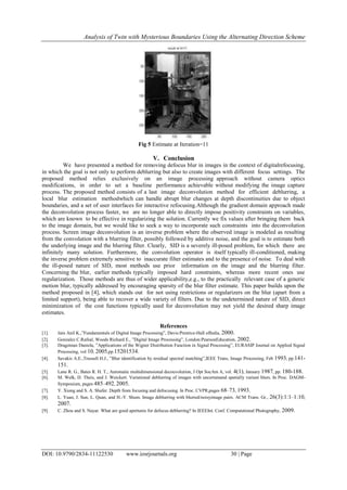 Analysis of Twin with Mysterious Boundaries Using the Alternating Direction Scheme
DOI: 10.9790/2834-11122530 www.iosrjournals.org 30 | Page
Fig 5 Estimate at Iteration=11
V. Conclusion
We have presented a method for removing defocus blur in images in the context of digitalrefocusing,
in which the goal is not only to perform deblurring but also to create images with different focus settings. The
proposed method relies exclusively on an image processing approach without camera optics
modifications, in order to set a baseline performance achievable without modifying the image capture
process. The proposed method consists of a last image deconvolution method for efficient deblurring, a
local blur estimation methodwhich can handle abrupt blur changes at depth discontinuities due to object
boundaries, and a set of user interfaces for interactive refocusing.Although the gradient domain approach made
the deconvolution process faster, we are no longer able to directly impose positivity constraints on variables,
which are known to be effective in regularizing the solution. Currently we fix values after bringing them back
to the image domain, but we would like to seek a way to incorporate such constraints into the deconvolution
process. Screen image deconvolution is an inverse problem where the observed image is modeled as resulting
from the convolution with a blurring filter, possibly followed by additive noise, and the goal is to estimate both
the underlying image and the blurring filter. Clearly, SID is a severely ill-posed problem, for which there are
infinitely many solution. Furthermore, the convolution operator is itself typically ill-conditioned, making
the inverse problem extremely sensitive to inaccurate filter estimates and to the presence of noise. To deal with
the ill-posed nature of SID, most methods use prior information on the image and the blurring filter.
Concerning the blur, earlier methods typically imposed hard constraints, whereas more recent ones use
regularization. Those methods are thus of wider applicability,e.g., to the practically relevant case of a generic
motion blur, typically addressed by encouraging sparsity of the blur filter estimate. This paper builds upon the
method proposed in [4], which stands out for not using restrictions or regularizers on the blur (apart from a
limited support), being able to recover a wide variety of filters. Due to the undetermined nature of SID, direct
minimization of the cost functions typically used for deconvolution may not yield the desired sharp image
estimates.
References
[1]. Jain Anil K.,”Fundamentals of Digital Image Processing”, Davis:Prentice-Hall ofIndia, 2000.
[2]. Gonzalez C.Rafeal, Woods Richard E., ”Digital Image Processing”, London:PearsonEducation, 2002.
[3]. Dragoman Daniela, ”Applications of the Wigner Distribution Function in Signal Processing”, EURASIP Journal on Applied Signal
Processing, vol 10, 2005,pp.15201534.
[4]. Savakis A.E.,Trussell H.J., ”Blur identification by residual spectral matching”,IEEE Trans, Image Processing, Feb 1993, pp.141-
151.
[5]. Lane R. G., Bates R. H. T., Automatic multidimensional decouvolution, J Opt SocAm A, vol. 4(1), January 1987, pp. 180-188.
[6]. M. Welk, D. Theis, and J. Weickert. Variational deblurring of images with uncertainand spatially variant blurs. In Proc. DAGM-
Symposium, pages 485–492, 2005.
[7]. Y. Xiong and S. A. Shafer. Depth from focusing and defocusing. In Proc. CVPR,pages 68–73, 1993.
[8]. L. Yuan, J. Sun, L. Quan, and H.-Y. Shum. Image deblurring with blurred/noisyimage pairs. ACM Trans. Gr., 26(3):1:1–1:10,
2007.
[9]. C. Zhou and S. Nayar. What are good apertures for defocus deblurring? In IEEEInt. Conf. Computational Photography, 2009.
 