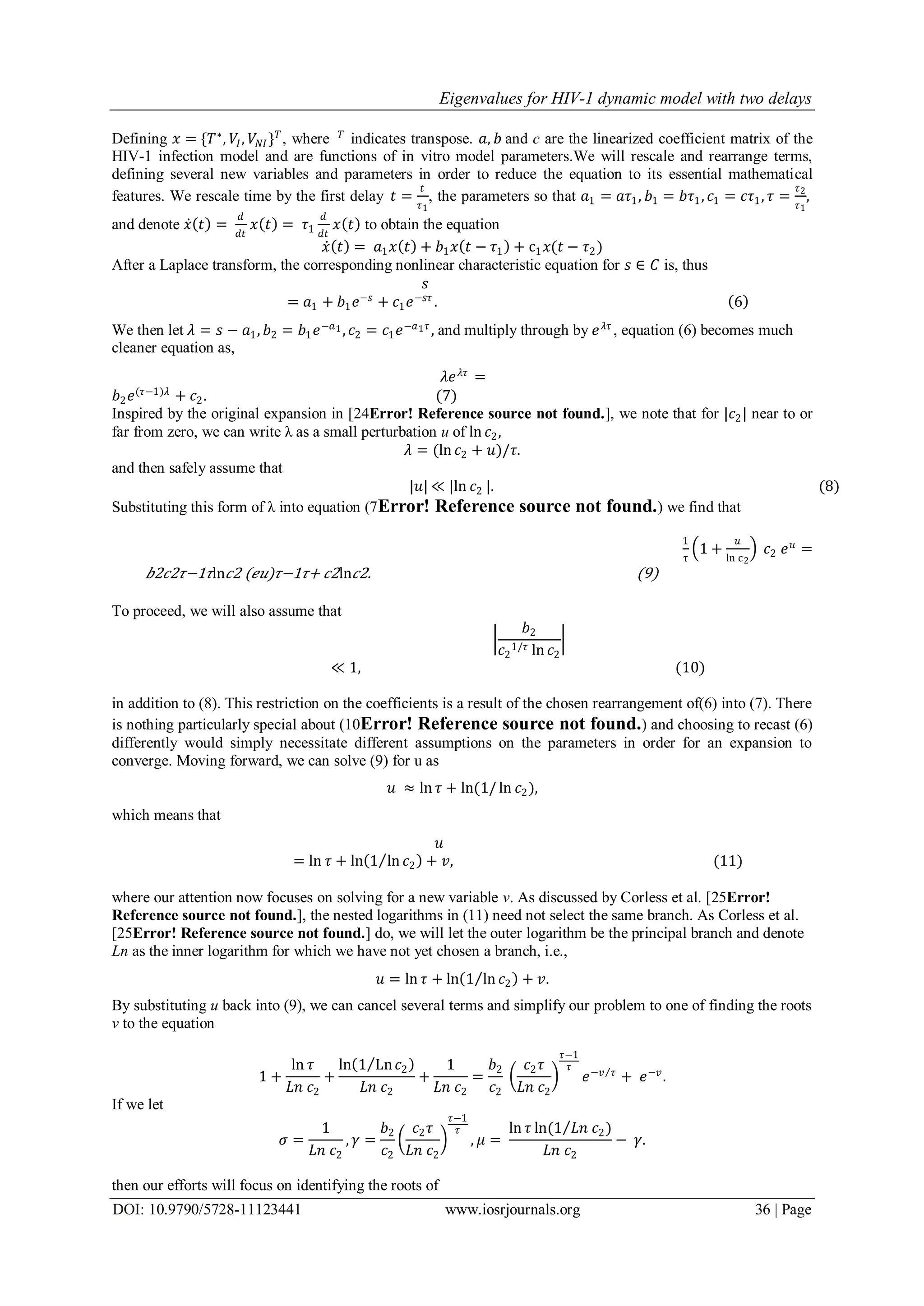 Eigenvalues for HIV-1 dynamic model with two delays
DOI: 10.9790/5728-11123441 www.iosrjournals.org 36 | Page
Defining 𝑥 = {𝑇∗
, 𝑉𝐼, 𝑉𝑁𝐼} 𝑇
, where 𝑇
indicates transpose. 𝑎, 𝑏 and c are the linearized coefficient matrix of the
HIV-1 infection model and are functions of in vitro model parameters.We will rescale and rearrange terms,
defining several new variables and parameters in order to reduce the equation to its essential mathematical
features. We rescale time by the first delay 𝑡 =
𝑡
𝜏1
, the parameters so that 𝑎1 = 𝑎𝜏1, 𝑏1 = 𝑏𝜏1, 𝑐1 = 𝑐𝜏1, 𝜏 =
𝜏2
𝜏1
,
and denote 𝑥 𝑡 =
𝑑
𝑑𝑡
𝑥 𝑡 = 𝜏1
𝑑
𝑑𝑡
𝑥 𝑡 to obtain the equation
𝑥 𝑡 = 𝑎1 𝑥 𝑡 + 𝑏1 𝑥 𝑡 − 𝜏1 + c1 𝑥(𝑡 − 𝜏2)
After a Laplace transform, the corresponding nonlinear characteristic equation for 𝑠 ∈ 𝐶 is, thus
𝑠
= 𝑎1 + 𝑏1 𝑒−𝑠
+ 𝑐1 𝑒−𝑠𝜏
. 6
We then let 𝜆 = 𝑠 − 𝑎1, 𝑏2 = 𝑏1 𝑒−𝑎1 , 𝑐2 = 𝑐1 𝑒−𝑎1 𝜏
, and multiply through by 𝑒 𝜆𝜏
, equation (6) becomes much
cleaner equation as,
𝜆𝑒 𝜆𝜏
=
𝑏2 𝑒(𝜏−1)𝜆
+ 𝑐2. (7)
Inspired by the original expansion in [24Error! Reference source not found.], we note that for |𝑐2| near to or
far from zero, we can write λ as a small perturbation u of ln 𝑐2,
𝜆 = (ln 𝑐2 + 𝑢)/𝜏.
and then safely assume that
|𝑢| ≪ |ln 𝑐2 |. (8)
Substituting this form of λ into equation (7Error! Reference source not found.) we find that
1
τ
1 +
𝑢
ln c2
𝑐2 𝑒 𝑢
=
𝑏2𝑐2𝜏−1𝜏ln 𝑐2 (𝑒𝑢)𝜏−1𝜏+ 𝑐2ln 𝑐2. (9)
To proceed, we will also assume that
𝑏2
𝑐2
1/𝜏 ln 𝑐2
≪ 1, (10)
in addition to (8). This restriction on the coefficients is a result of the chosen rearrangement of(6) into (7). There
is nothing particularly special about (10Error! Reference source not found.) and choosing to recast (6)
differently would simply necessitate different assumptions on the parameters in order for an expansion to
converge. Moving forward, we can solve (9) for u as
𝑢 ≈ ln 𝜏 + ln(1/ ln 𝑐2),
which means that
𝑢
= ln 𝜏 + ln 1 ln 𝑐2 + 𝑣, (11)
where our attention now focuses on solving for a new variable v. As discussed by Corless et al. [25Error!
Reference source not found.], the nested logarithms in (11) need not select the same branch. As Corless et al.
[25Error! Reference source not found.] do, we will let the outer logarithm be the principal branch and denote
Ln as the inner logarithm for which we have not yet chosen a branch, i.e.,
𝑢 = ln 𝜏 + ln 1 ln 𝑐2 + 𝑣.
By substituting u back into (9), we can cancel several terms and simplify our problem to one of finding the roots
v to the equation
1 +
ln 𝜏
𝐿𝑛 𝑐2
+
ln 1 Ln 𝑐2
𝐿𝑛 𝑐2
+
1
𝐿𝑛 𝑐2
=
𝑏2
𝑐2
𝑐2 𝜏
𝐿𝑛 𝑐2
𝜏−1
𝜏
𝑒−𝑣 𝜏
+ 𝑒−𝑣
.
If we let
𝜎 =
1
𝐿𝑛 𝑐2
, 𝛾 =
𝑏2
𝑐2
𝑐2 𝜏
𝐿𝑛 𝑐2
𝜏−1
𝜏
, 𝜇 =
ln 𝜏 ln(1 𝐿𝑛 𝑐2)
𝐿𝑛 𝑐2
− 𝛾.
then our efforts will focus on identifying the roots of
 