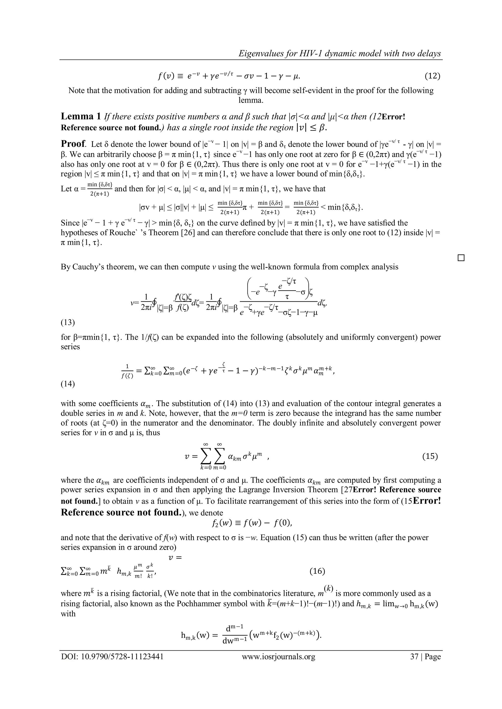 Eigenvalues for HIV-1 dynamic model with two delays
DOI: 10.9790/5728-11123441 www.iosrjournals.org 37 | Page
𝑓 𝑣 ≡ 𝑒−𝑣
+ 𝛾𝑒−𝑣 𝜏
− 𝜎𝑣 − 1 − 𝛾 − 𝜇. (12)
Note that the motivation for adding and subtracting γ will become self-evident in the proof for the following
lemma.
Lemma 1 If there exists positive numbers α and β such that |σ|<α and |μ|<α then (12Error!
Reference source not found.) has a single root inside the region 𝑣 ≤ 𝛽.
Proof. Let δ denote the lower bound of |e−v
− 1| on |v| = β and δτ denote the lower bound of |γe−v/ τ
- γ| on |v| =
β. We can arbitrarily choose β = π min{1, τ} since e−v
−1 has only one root at zero for β ∈ (0,2πτ) and γ(e−v/ τ
−1)
also has only one root at v = 0 for β ∈ (0,2πτ). Thus there is only one root at v = 0 for e−v
−1+γ(e−v/ τ
−1) in the
region |v| ≤ π min{1, τ} and that on |v| = π min{1, τ} we have a lower bound of min{δ,δτ}.
Let α =
min {δ,δτ}
2(π+1)
and then for |σ| < α, |µ| < α, and |v| = π min{1, τ}, we have that
|σv + µ| ≤ |σ||v| + |µ| ≤
min {δ,δτ}
2(π+1)
π +
min {δ,δτ}
2(π+1)
=
min {δ,δτ}
2(π+1)
< min{δ,δτ}.
Since |e−v
− 1 + γ e−v/ τ
− γ| > min{δ, δτ} on the curve deﬁned by |v| = π min{1, τ}, we have satisﬁed the
hypotheses of Rouche` ’s Theorem [26] and can therefore conclude that there is only one root to (12) inside |v| =
π min{1, τ}.
By Cauchy’s theorem, we can then compute v using the well-known formula from complex analysis
v=
1
2πi
∮
|δ|=β
f'(δ)δ
f(δ)
dδ=
1
2πi
∮
|δ|=β






−e
−δ
−γ
e
−δ/τ
τ
−σ δ
e
−δ
+γe
−δ/τ
−σδ−1−γ−μ
dδ.
(13)
for β=πmin{1, τ}. The 1/f(δ) can be expanded into the following (absolutely and uniformly convergent) power
series
1
𝑓(𝜁)
= (𝑒−𝜁
+ 𝛾𝑒−
𝜁
τ − 1 − 𝛾)−𝑘−𝑚−1
𝜁 𝑘
𝜎 𝑘
𝜇 𝑚
𝛼 𝑚
𝑚+𝑘
,∞
𝑚=0
∞
𝑘=0
(14)
with some coefficients 𝛼 𝑚 . The substitution of (14) into (13) and evaluation of the contour integral generates a
double series in m and k. Note, however, that the m=0 term is zero because the integrand has the same number
of roots (at δ=0) in the numerator and the denominator. The doubly infinite and absolutely convergent power
series for v in σ and μ is, thus
𝑣 = 𝛼 𝑘𝑚 𝜎 𝑘
𝜇 𝑚
∞
𝑚=0
∞
𝑘=0
, (15)
where the 𝛼 𝑘𝑚 are coefficients independent of σ and μ. The coefficients 𝛼 𝑘𝑚 are computed by first computing a
power series expansion in σ and then applying the Lagrange Inversion Theorem [27Error! Reference source
not found.] to obtain v as a function of μ. To facilitate rearrangement of this series into the form of (15Error!
Reference source not found.), we denote
𝑓2 𝑤 ≡ 𝑓 𝑤 − 𝑓 0 ,
and note that the derivative of f(w) with respect to σ is −w. Equation (15) can thus be written (after the power
series expansion in σ around zero)
𝑣 =
𝑚 𝑘∞
𝑚=0
∞
𝑘=0 ℎ 𝑚,𝑘
𝜇 𝑚
𝑚!
𝜎 𝑘
𝑘!
, (16)
where 𝑚 𝑘
is a rising factorial, (We note that in the combinatorics literature, m
(k)
is more commonly used as a
rising factorial, also known as the Pochhammer symbol with 𝑘=(m+k−1)!−(m−1)!) and ℎ 𝑚,𝑘 = limw→0 hm,k(w)
with
hm,k w =
dm−1
dwm−1
wm+k
f2(w)−(m+k)
.
 