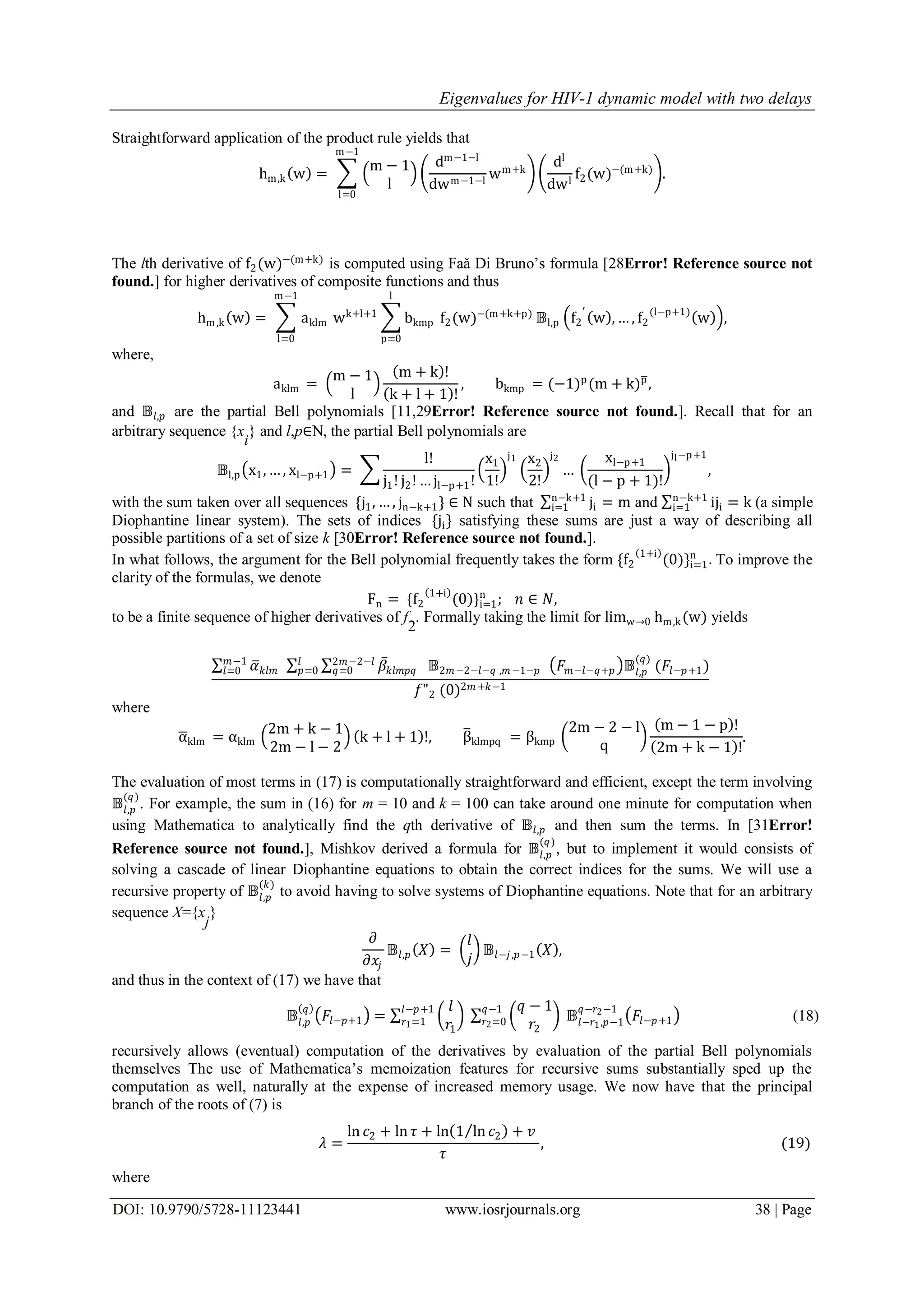 Eigenvalues for HIV-1 dynamic model with two delays
DOI: 10.9790/5728-11123441 www.iosrjournals.org 38 | Page
Straightforward application of the product rule yields that
hm,k w =
m − 1
l
m−1
l=0
dm−1−l
dwm−1−l
wm+k
dl
dwl
f2(w)−(m+k)
.
The lth derivative of f2(w)−(m+k)
is computed using Faǎ Di Bruno’s formula [28Error! Reference source not
found.] for higher derivatives of composite functions and thus
hm,k w = aklm wk+l+1
m−1
l=0
bkmp f2(w)−(m+k+p)
l
p=0
𝔹l,p f2
′
w , … , f2
(l−p+1)
w ,
where,
aklm =
m − 1
l
m + k !
k + l + 1 !
, bkmp = (−1)p
(m + k)p
,
and 𝔹𝑙,𝑝 are the partial Bell polynomials [11,29Error! Reference source not found.]. Recall that for an
arbitrary sequence {x
i
} and l,p∈N, the partial Bell polynomials are
𝔹l,p x1, … , xl−p+1 =
l!
j1! j2! … jl−p+1!
x1
1!
j1 x2
2!
j2
…
xl−p+1
(l − p + 1)!
jl−p+1
,
with the sum taken over all sequences {j1, … , jn−k+1} ∈ N such that ji
n−k+1
i=1 = m and iji
n−k+1
i=1 = k (a simple
Diophantine linear system). The sets of indices {ji} satisfying these sums are just a way of describing all
possible partitions of a set of size k [30Error! Reference source not found.].
In what follows, the argument for the Bell polynomial frequently takes the form {f2
1+i
(0)}i=1
n
. To improve the
clarity of the formulas, we denote
Fn = {f2
1+i
(0)}i=1
n
; 𝑛 ∈ 𝑁,
to be a finite sequence of higher derivatives of f
2
. Formally taking the limit for limw→0 hm,k(w) yields
𝛼 𝑘𝑙𝑚 𝛽𝑘𝑙𝑚𝑝𝑞 𝔹2𝑚−2−𝑙−𝑞 ,𝑚−1−𝑝
2𝑚−2−𝑙
𝑞=0
𝑙
𝑝=0
𝑚−1
𝑙=0 𝐹 𝑚−𝑙−𝑞+𝑝 𝔹𝑙,𝑝
(𝑞)
(𝐹𝑙−𝑝+1)
𝑓"2 (0)2𝑚+𝑘−1
where
αklm = αklm
2m + k − 1
2m − l − 2
k + l + 1 !, βklmpq = βkmp
2m − 2 − l
q
m − 1 − p !
2m + k − 1 !
.
The evaluation of most terms in (17) is computationally straightforward and efficient, except the term involving
𝔹𝑙,𝑝
(𝑞)
. For example, the sum in (16) for m = 10 and k = 100 can take around one minute for computation when
using Mathematica to analytically find the qth derivative of 𝔹𝑙,𝑝 and then sum the terms. In [31Error!
Reference source not found.], Mishkov derived a formula for 𝔹𝑙,𝑝
(𝑞)
, but to implement it would consists of
solving a cascade of linear Diophantine equations to obtain the correct indices for the sums. We will use a
recursive property of 𝔹𝑙,𝑝
(𝑘)
to avoid having to solve systems of Diophantine equations. Note that for an arbitrary
sequence X={x
j
}
𝜕
𝜕𝑥𝑗
𝔹𝑙,𝑝 𝑋 =
𝑙
𝑗
𝔹𝑙−𝑗,𝑝−1 𝑋 ,
and thus in the context of (17) we have that
𝔹𝑙,𝑝
𝑞
𝐹𝑙−𝑝+1 =
𝑙
𝑟1
𝑙−𝑝+1
𝑟1=1
𝑞 − 1
𝑟2
𝑞−1
𝑟2=0 𝔹𝑙−𝑟1,𝑝−1
𝑞−𝑟2−1
𝐹𝑙−𝑝+1 (18)
recursively allows (eventual) computation of the derivatives by evaluation of the partial Bell polynomials
themselves The use of Mathematica’s memoization features for recursive sums substantially sped up the
computation as well, naturally at the expense of increased memory usage. We now have that the principal
branch of the roots of (7) is
𝜆 =
ln 𝑐2 + ln 𝜏 + ln 1 ln 𝑐2 + 𝑣
𝜏
, (19)
where
 