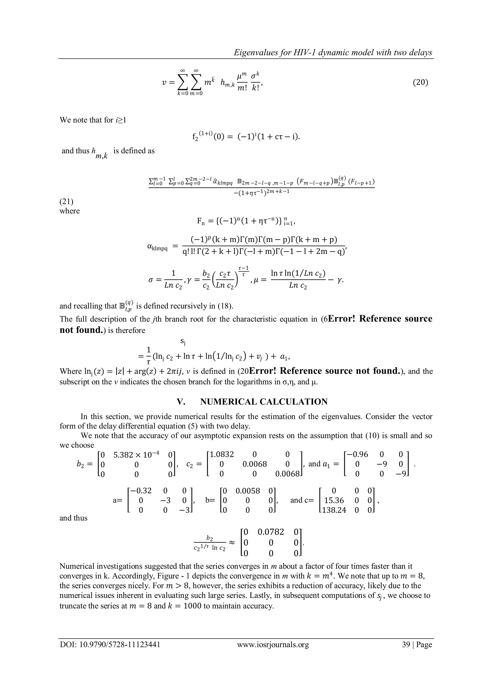 Eigenvalues for HIV-1 dynamic model with two delays
DOI: 10.9790/5728-11123441 www.iosrjournals.org 39 | Page
𝑣 = 𝑚 𝑘
∞
𝑚=0
∞
𝑘=0
ℎ 𝑚,𝑘
𝜇 𝑚
𝑚!
𝜎 𝑘
𝑘!
, (20)
We note that for i≥1
f2
1+i
0 = −1 i
1 + cτ − i .
and thus h
m,k
is defined as
𝛼 𝑘𝑙𝑚𝑝𝑞 𝔹2𝑚 −2−𝑙−𝑞 ,𝑚 −1−𝑝
2𝑚 −2−𝑙
𝑞=0
𝑙
𝑝=0
𝑚 −1
𝑙=0 𝐹 𝑚 −𝑙−𝑞+𝑝 𝔹𝑙,𝑝
(𝑞)
(𝐹 𝑙−𝑝+1)
−(1+𝜂τ−1)2𝑚 +𝑘−1
(21)
where
Fn = { −1 n
1 + ητ−n
} i=1
n
,
αklmpq =
−1 p
k + m Γ(m)Γ(m − p)Γ(k + m + p)
q! l! Γ(2 + k + l)Γ(−l + m)Γ(−1 − l + 2m − q)
,
𝜎 =
1
𝐿𝑛 𝑐2
, 𝛾 =
𝑏2
𝑐2
𝑐2 𝜏
𝐿𝑛 𝑐2
𝜏−1
𝜏
, 𝜇 =
ln 𝜏 ln(1 𝐿𝑛 𝑐2)
𝐿𝑛 𝑐2
− 𝛾.
and recalling that 𝔹𝑙,𝑝
(𝑞)
is defined recursively in (18).
The full description of the jth branch root for the characteristic equation in (6Error! Reference source
not found.) is therefore
sj
=
1
𝜏
(lnj 𝑐2 + ln 𝜏 + ln 1 lnj 𝑐2 + 𝑣𝑗 ) + 𝑎1,
Where lnj(𝑧) = 𝑧 + arg 𝑧 + 2𝜋𝑖𝑗, v is defined in (20Error! Reference source not found.), and the
subscript on the v indicates the chosen branch for the logarithms in σ,ε, and μ.
V. NUMERICAL CALCULATION
In this section, we provide numerical results for the estimation of the eigenvalues. Consider the vector
form of the delay differential equation (5) with two delay.
We note that the accuracy of our asymptotic expansion rests on the assumption that (10) is small and so
we choose
𝑏2 =
0 5.382 × 10−4
0
0 0 0
0 0 0
, 𝑐2 =
1.0832 0 0
0 0.0068 0
0 0 0.0068
, and 𝑎1 =
−0.96 0 0
0 −9 0
0 0 −9
.
a=
−0.32 0 0
0 −3 0
0 0 −3
, b=
0 0.0058 0
0 0 0
0 0 0
, and c=
0 0 0
15.36 0 0
138.24 0 0
,
and thus
𝑏2
𝑐2
1/𝜏 ln 𝑐2
≈
0 0.0782 0
0 0 0
0 0 0
.
Numerical investigations suggested that the series converges in m about a factor of four times faster than it
converges in k. Accordingly, Figure - 1 depicts the convergence in m with 𝑘 = 𝑚4
. We note that up to 𝑚 = 8,
the series converges nicely. For 𝑚 > 8, however, the series exhibits a reduction of accuracy, likely due to the
numerical issues inherent in evaluating such large series. Lastly, in subsequent computations of 𝑠𝑗 , we choose to
truncate the series at 𝑚 = 8 and 𝑘 = 1000 to maintain accuracy.
 
