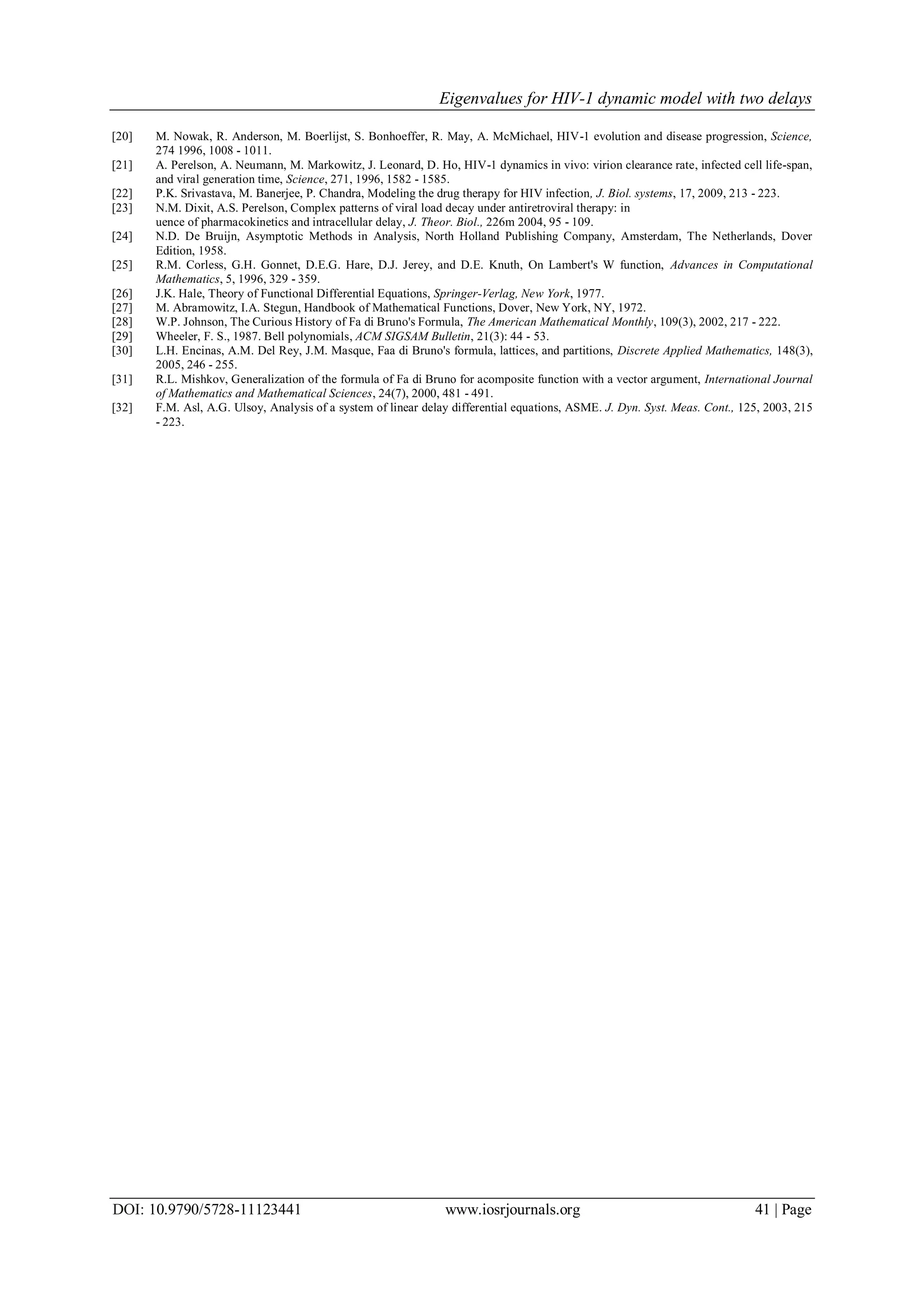 Eigenvalues for HIV-1 dynamic model with two delays
DOI: 10.9790/5728-11123441 www.iosrjournals.org 41 | Page
[20] M. Nowak, R. Anderson, M. Boerlijst, S. Bonhoeffer, R. May, A. McMichael, HIV-1 evolution and disease progression, Science,
274 1996, 1008 - 1011.
[21] A. Perelson, A. Neumann, M. Markowitz, J. Leonard, D. Ho, HIV-1 dynamics in vivo: virion clearance rate, infected cell life-span,
and viral generation time, Science, 271, 1996, 1582 - 1585.
[22] P.K. Srivastava, M. Banerjee, P. Chandra, Modeling the drug therapy for HIV infection, J. Biol. systems, 17, 2009, 213 - 223.
[23] N.M. Dixit, A.S. Perelson, Complex patterns of viral load decay under antiretroviral therapy: in
uence of pharmacokinetics and intracellular delay, J. Theor. Biol., 226m 2004, 95 - 109.
[24] N.D. De Bruijn, Asymptotic Methods in Analysis, North Holland Publishing Company, Amsterdam, The Netherlands, Dover
Edition, 1958.
[25] R.M. Corless, G.H. Gonnet, D.E.G. Hare, D.J. Jerey, and D.E. Knuth, On Lambert's W function, Advances in Computational
Mathematics, 5, 1996, 329 - 359.
[26] J.K. Hale, Theory of Functional Differential Equations, Springer-Verlag, New York, 1977.
[27] M. Abramowitz, I.A. Stegun, Handbook of Mathematical Functions, Dover, New York, NY, 1972.
[28] W.P. Johnson, The Curious History of Fa di Bruno's Formula, The American Mathematical Monthly, 109(3), 2002, 217 - 222.
[29] Wheeler, F. S., 1987. Bell polynomials, ACM SIGSAM Bulletin, 21(3): 44 - 53.
[30] L.H. Encinas, A.M. Del Rey, J.M. Masque, Faa di Bruno's formula, lattices, and partitions, Discrete Applied Mathematics, 148(3),
2005, 246 - 255.
[31] R.L. Mishkov, Generalization of the formula of Fa di Bruno for acomposite function with a vector argument, International Journal
of Mathematics and Mathematical Sciences, 24(7), 2000, 481 - 491.
[32] F.M. Asl, A.G. Ulsoy, Analysis of a system of linear delay differential equations, ASME. J. Dyn. Syst. Meas. Cont., 125, 2003, 215
- 223.
 