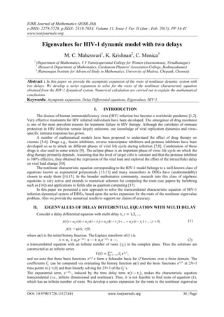IOSR Journal of Mathematics (IOSR-JM)
e-ISSN: 2278-5728, p-ISSN: 2319-765X. Volume 11, Issue 1 Ver. II (Jan - Feb. 2015), PP 34-41
www.iosrjournals.org
DOI: 10.9790/5728-11123441 www.iosrjournals.org 34 | Page
Eigenvalues for HIV-1 dynamic model with two delays
M. C. Maheswari1
, K. Krishnan2
, C. Monica3
1
(Department of Mathematics, V.V.Vanniyaperumal College for Women (Autonomous), Virudhunagar)
2
(Research Department of Mathematics, Cardamom Planters' Association College, Bodinayakanur)
3
(Ramanujan Institute for Advanced Study in Mathematics, University of Madras, Chepauk, Chennai)
Abstract : In this paper we provide the asymptotic expansion of the roots of nonlinear dynamic system with
two delays. We develop a series expansion to solve for the roots of the nonlinear characteristic equation
obtained from the HIV-1 dynamical system. Numerical calculation are carried out to explain the mathematical
conclusions.
Keywords: Asymptotic expansion, Delay Differential equations, Eigenvalues, HIV-1.
I. INTRODUCTION
The disease of human immunodeficiency virus (HIV) infection has become a worldwide pandemic [1,2].
Very effective treatments for HIV infected individuals have been developed. The emergence of drug resistance
is one of the most prevalent reasons for treatment failure in HIV therapy. Although the correlates of immune
protection in HIV infection remain largely unknown, our knowledge of viral replication dynamics and virus-
specific immune responses has grown.
A number of mathematical models have been proposed to understand the effect of drug therapy on
viremia [3-6]. Drugs e.g., fusion inhibitors, reverse transcriptase inhibitors and protease inhibitors have been
developed so as to attack on different phases of viral life cycle during infection [7,8]. Combination of these
drugs is also used in some article [9]. The eclipse phase is an important phase of virus life cycle on which the
drug therapy primarily depends. Assuming that the level of target cells is constant and that the protease inhibitor
is 100% effective, they obtained the expression of the viral load and explored the effect of the intracellular delay
on viral load change [10].
The nonlinear characteristic equation corresponding to the HIV-1 model belongs to a well-known class of
equations known as exponential polynomials [11-13] and many researchers in DDEs have (understandably)
chosen to study them [14,15]. In the broader mathematics community, research into this class of algebraic
equations is very active and extends to numerical schemes for computing the roots (see papers by Jarlebring
such as [16]) and applications to fields afar as quantum computing [17].
In this paper we presented a new approach to solve the transcendental characteristic equation of HIV-1
infection dynamical system of DDEs, based upon the series expansion for the roots of the nonlinear eigenvalue
problem. Also we provide the numerical results to support our claims of accuracy.
II. EIGENVALUES OF DELAY DIFFERENTIAL EQUATION WITH MULTI DELAY
Consider a delay differential equation with multi delay τi, i = 1,2, …,
,0;)(...)()()()( 23121  ttyatyatyatyaty ii   (1)
y(t) = υ(t); t≤0,
where υ(t) is the initial history function. The Laplace transform of (1) is
𝑠 = 𝑎1 + 𝑎2 𝑒−𝑠𝜏1 + ⋯+ 𝑎𝑖 𝑒−𝑠𝜏 𝑖 + ⋯, (2)
a transcendental equation with an infinite number of roots {𝑠𝑗 } in the complex plane. Thus the solutions are
constructed as an infinite series
𝑌 𝑡 = 𝐶𝑗 𝑒 𝑠 𝑗 𝑡∞
𝑗 =−∞ ,
and we note that these basis functions 𝑒 𝑠 𝑗 𝑡
𝑥 form a Schauder basis for 𝐿 𝑝
functions over a finite domain. The
coefficients 𝐶𝑗 can be computed via evaluating the history function υ(t) and the basis functions 𝑒 𝑠 𝑗 𝑡
at 2N+1
time points in [−τ,0] and then linearly solving for 2N+1 of the 𝐶𝑗 ’s.
The exponential term, 𝑒−𝑠𝜏 𝑖 , induced by the time delay term 𝑥(𝑡 − 𝜏𝑖), makes the characteristic equation
transcendental (i.e., infinite dimensional and nonlinear). Thus, it is not feasible to find roots of equation (1),
which has an infinite number of roots. We develop a series expansion for the roots to the nonlinear eigenvalue
 