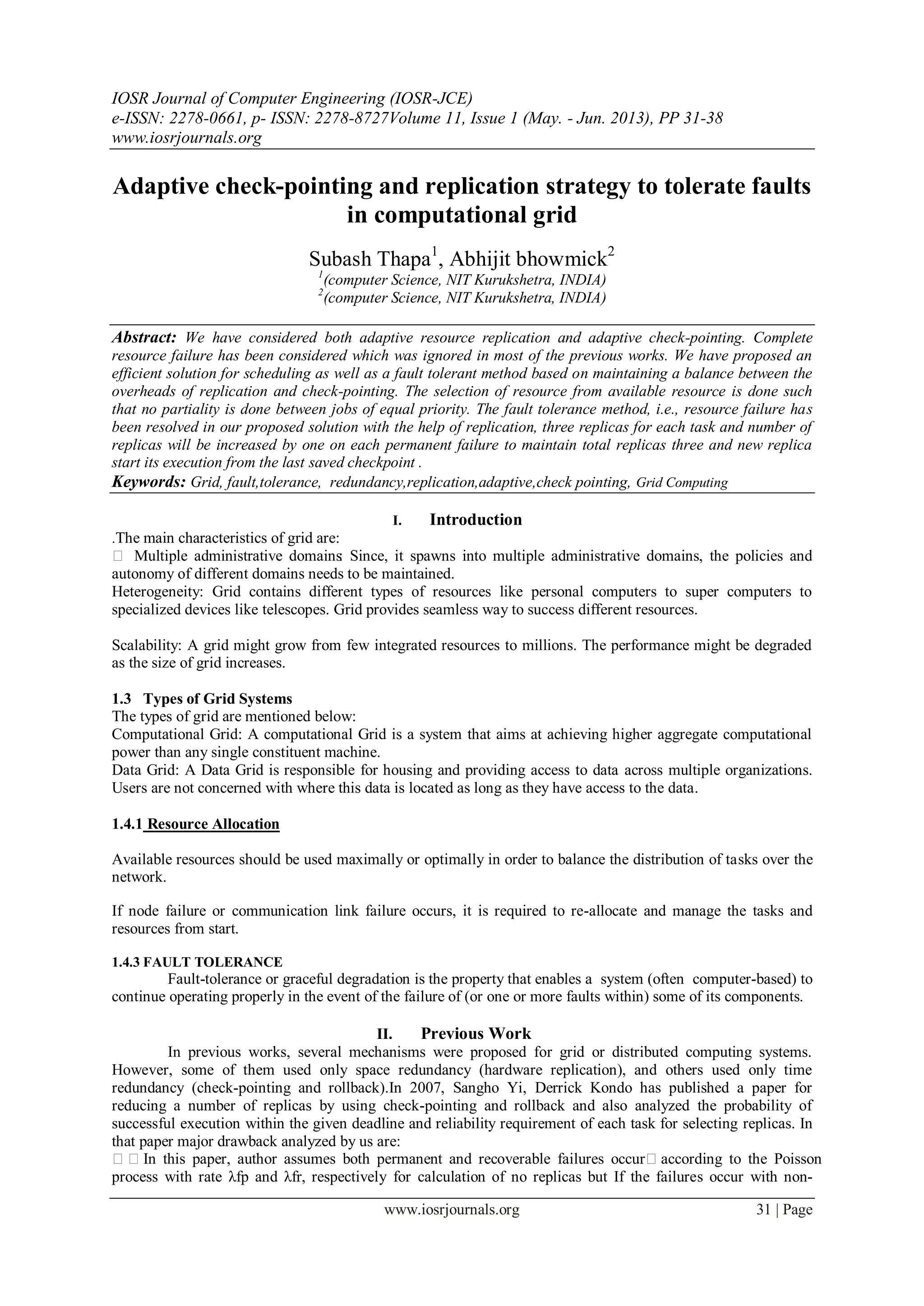 IOSR Journal of Computer Engineering (IOSR-JCE)
e-ISSN: 2278-0661, p- ISSN: 2278-8727Volume 11, Issue 1 (May. - Jun. 2013), PP 31-38
www.iosrjournals.org
www.iosrjournals.org 31 | Page
Adaptive check-pointing and replication strategy to tolerate faults
in computational grid
Subash Thapa1
, Abhijit bhowmick2
1
(computer Science, NIT Kurukshetra, INDIA)
2
(computer Science, NIT Kurukshetra, INDIA)
Abstract: We have considered both adaptive resource replication and adaptive check-pointing. Complete
resource failure has been considered which was ignored in most of the previous works. We have proposed an
efficient solution for scheduling as well as a fault tolerant method based on maintaining a balance between the
overheads of replication and check-pointing. The selection of resource from available resource is done such
that no partiality is done between jobs of equal priority. The fault tolerance method, i.e., resource failure has
been resolved in our proposed solution with the help of replication, three replicas for each task and number of
replicas will be increased by one on each permanent failure to maintain total replicas three and new replica
start its execution from the last saved checkpoint .
Keywords: Grid, fault,tolerance, redundancy,replication,adaptive,check pointing, Grid Computing
I. Introduction
.The main characteristics of grid are:
 Multiple administrative domains: Since, it spawns into multiple administrative domains, the policies and
autonomy of different domains needs to be maintained.
Heterogeneity: Grid contains different types of resources like personal computers to super computers to
specialized devices like telescopes. Grid provides seamless way to success different resources.
Scalability: A grid might grow from few integrated resources to millions. The performance might be degraded
as the size of grid increases.
1.3 Types of Grid Systems
The types of grid are mentioned below:
Computational Grid: A computational Grid is a system that aims at achieving higher aggregate computational
power than any single constituent machine.
Data Grid: A Data Grid is responsible for housing and providing access to data across multiple organizations.
Users are not concerned with where this data is located as long as they have access to the data.
1.4.1 Resource Allocation
Available resources should be used maximally or optimally in order to balance the distribution of tasks over the
network.
If node failure or communication link failure occurs, it is required to re-allocate and manage the tasks and
resources from start.
1.4.3 FAULT TOLERANCE
Fault-tolerance or graceful degradation is the property that enables a system (often computer-based) to
continue operating properly in the event of the failure of (or one or more faults within) some of its components.
II. Previous Work
In previous works, several mechanisms were proposed for grid or distributed computing systems.
However, some of them used only space redundancy (hardware replication), and others used only time
redundancy (check-pointing and rollback).In 2007, Sangho Yi, Derrick Kondo has published a paper for
reducing a number of replicas by using check-pointing and rollback and also analyzed the probability of
successful execution within the given deadline and reliability requirement of each task for selecting replicas. In
that paper major drawback analyzed by us are:
In this paper, author assumes both permanent and recoverable failures occuraccording to the Poisson
process with rate λfp and λfr, respectively for calculation of no replicas but If the failures occur with non-
 