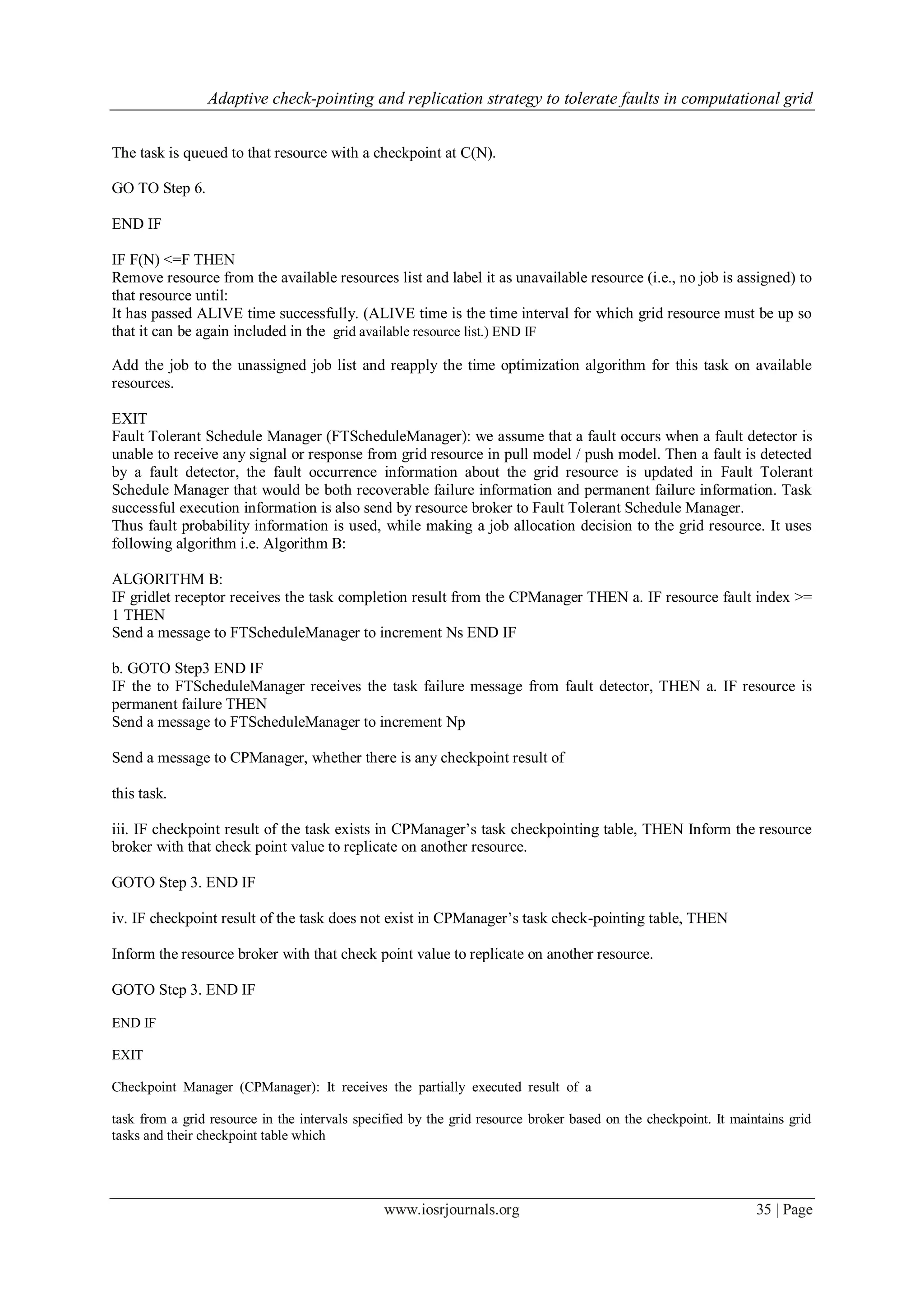Adaptive check-pointing and replication strategy to tolerate faults in computational grid
www.iosrjournals.org 35 | Page
The task is queued to that resource with a checkpoint at C(N).
GO TO Step 6.
END IF
IF F(N) <=F THEN
Remove resource from the available resources list and label it as unavailable resource (i.e., no job is assigned) to
that resource until:
It has passed ALIVE time successfully. (ALIVE time is the time interval for which grid resource must be up so
that it can be again included in the grid available resource list.) END IF
Add the job to the unassigned job list and reapply the time optimization algorithm for this task on available
resources.
EXIT
Fault Tolerant Schedule Manager (FTScheduleManager): we assume that a fault occurs when a fault detector is
unable to receive any signal or response from grid resource in pull model / push model. Then a fault is detected
by a fault detector, the fault occurrence information about the grid resource is updated in Fault Tolerant
Schedule Manager that would be both recoverable failure information and permanent failure information. Task
successful execution information is also send by resource broker to Fault Tolerant Schedule Manager.
Thus fault probability information is used, while making a job allocation decision to the grid resource. It uses
following algorithm i.e. Algorithm B:
ALGORITHM B:
IF gridlet receptor receives the task completion result from the CPManager THEN a. IF resource fault index >=
1 THEN
Send a message to FTScheduleManager to increment Ns END IF
b. GOTO Step3 END IF
IF the to FTScheduleManager receives the task failure message from fault detector, THEN a. IF resource is
permanent failure THEN
Send a message to FTScheduleManager to increment Np
Send a message to CPManager, whether there is any checkpoint result of
this task.
iii. IF checkpoint result of the task exists in CPManager’s task checkpointing table, THEN Inform the resource
broker with that check point value to replicate on another resource.
GOTO Step 3. END IF
iv. IF checkpoint result of the task does not exist in CPManager’s task check-pointing table, THEN
Inform the resource broker with that check point value to replicate on another resource.
GOTO Step 3. END IF
END IF
EXIT
Checkpoint Manager (CPManager): It receives the partially executed result of a
task from a grid resource in the intervals specified by the grid resource broker based on the checkpoint. It maintains grid
tasks and their checkpoint table which
 