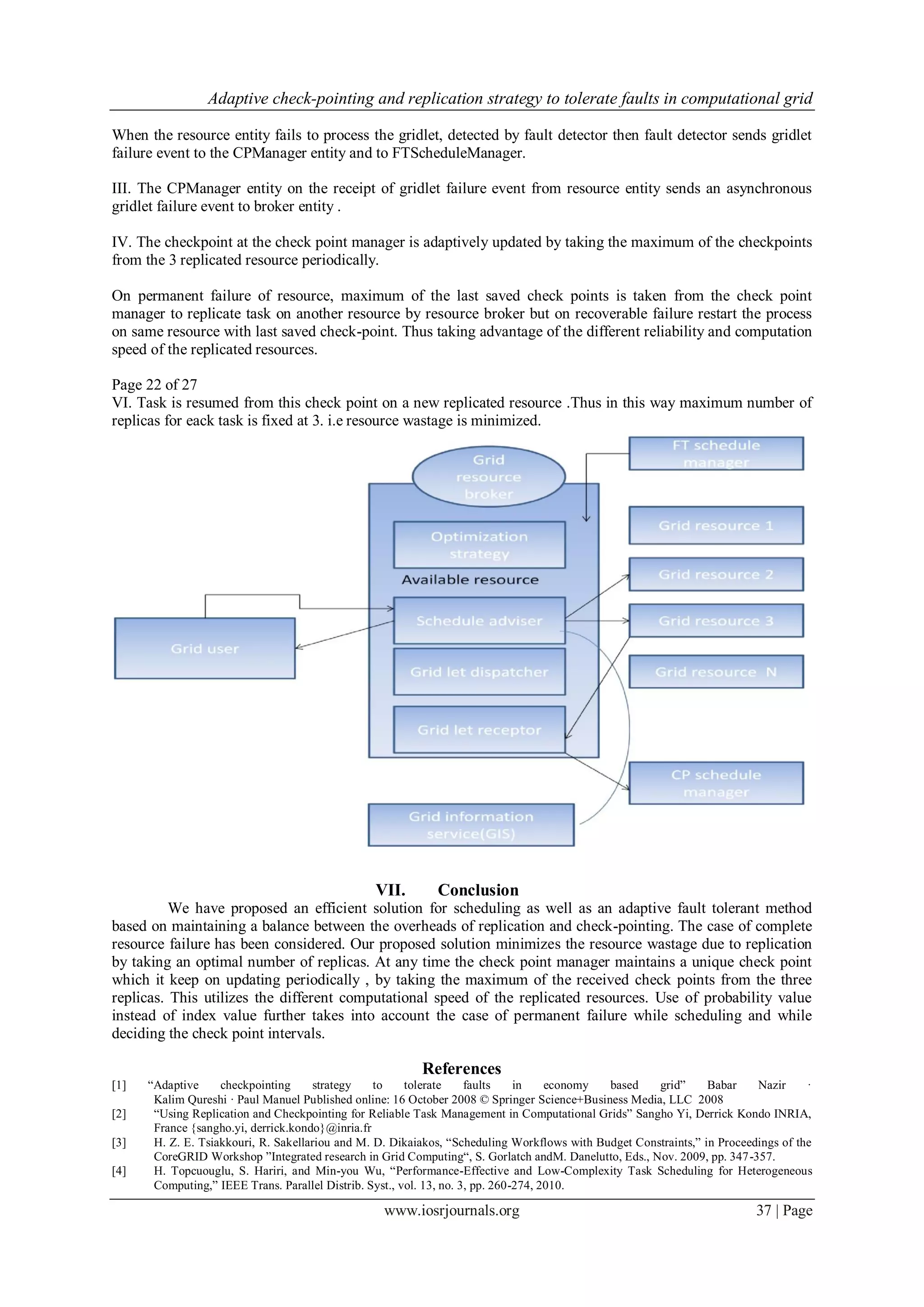 Adaptive check-pointing and replication strategy to tolerate faults in computational grid
www.iosrjournals.org 37 | Page
When the resource entity fails to process the gridlet, detected by fault detector then fault detector sends gridlet
failure event to the CPManager entity and to FTScheduleManager.
III. The CPManager entity on the receipt of gridlet failure event from resource entity sends an asynchronous
gridlet failure event to broker entity .
IV. The checkpoint at the check point manager is adaptively updated by taking the maximum of the checkpoints
from the 3 replicated resource periodically.
On permanent failure of resource, maximum of the last saved check points is taken from the check point
manager to replicate task on another resource by resource broker but on recoverable failure restart the process
on same resource with last saved check-point. Thus taking advantage of the different reliability and computation
speed of the replicated resources.
Page 22 of 27
VI. Task is resumed from this check point on a new replicated resource .Thus in this way maximum number of
replicas for eack task is fixed at 3. i.e resource wastage is minimized.
VII. Conclusion
We have proposed an efficient solution for scheduling as well as an adaptive fault tolerant method
based on maintaining a balance between the overheads of replication and check-pointing. The case of complete
resource failure has been considered. Our proposed solution minimizes the resource wastage due to replication
by taking an optimal number of replicas. At any time the check point manager maintains a unique check point
which it keep on updating periodically , by taking the maximum of the received check points from the three
replicas. This utilizes the different computational speed of the replicated resources. Use of probability value
instead of index value further takes into account the case of permanent failure while scheduling and while
deciding the check point intervals.
References
[1] “Adaptive checkpointing strategy to tolerate faults in economy based grid” Babar Nazir ·
Kalim Qureshi · Paul Manuel Published online: 16 October 2008 © Springer Science+Business Media, LLC 2008
[2] “Using Replication and Checkpointing for Reliable Task Management in Computational Grids” Sangho Yi, Derrick Kondo INRIA,
France {sangho.yi, derrick.kondo}@inria.fr
[3] H. Z. E. Tsiakkouri, R. Sakellariou and M. D. Dikaiakos, “Scheduling Workflows with Budget Constraints,” in Proceedings of the
CoreGRID Workshop ”Integrated research in Grid Computing“, S. Gorlatch andM. Danelutto, Eds., Nov. 2009, pp. 347-357.
[4] H. Topcuouglu, S. Hariri, and Min-you Wu, “Performance-Effective and Low-Complexity Task Scheduling for Heterogeneous
Computing,” IEEE Trans. Parallel Distrib. Syst., vol. 13, no. 3, pp. 260-274, 2010.
 