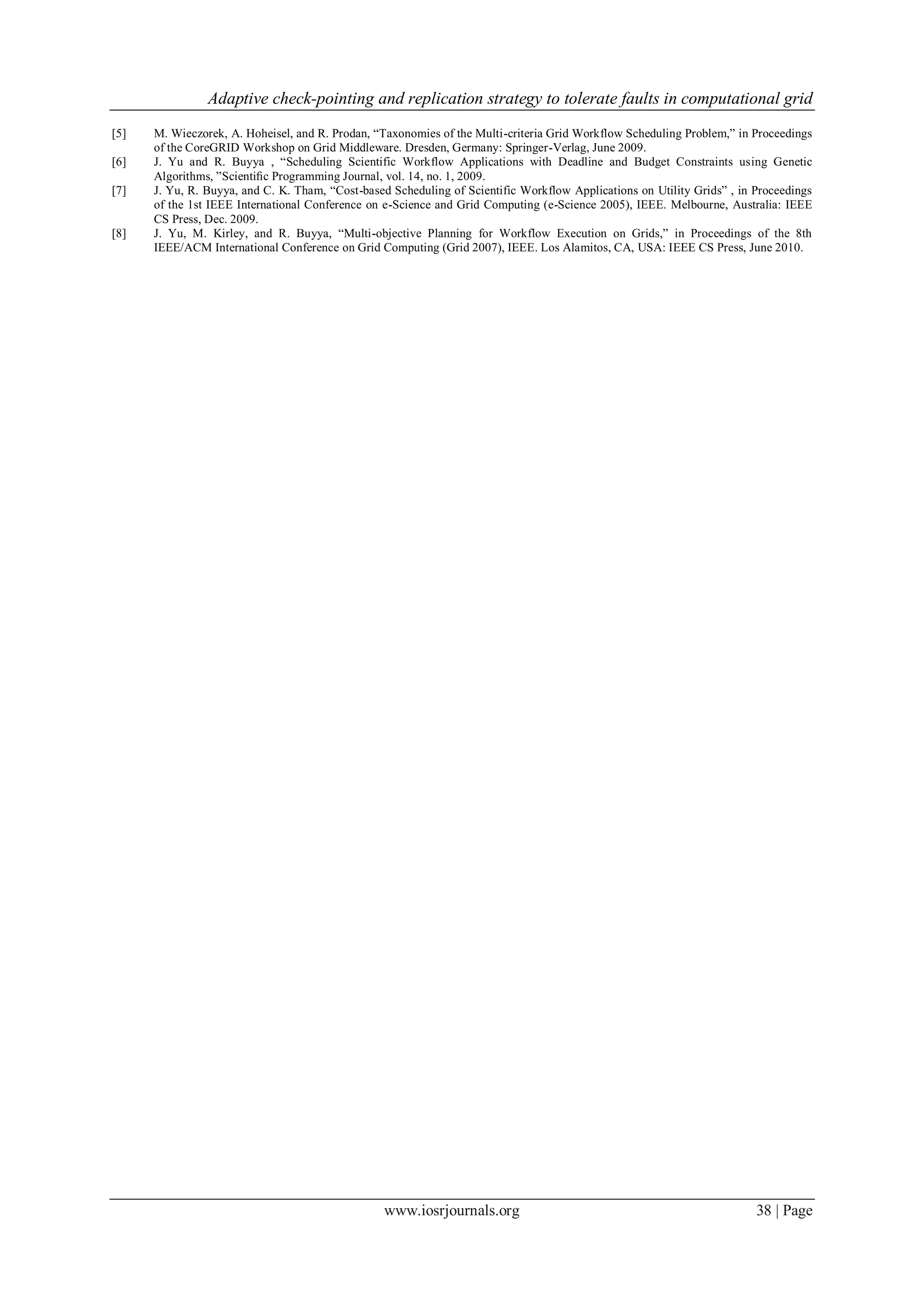 Adaptive check-pointing and replication strategy to tolerate faults in computational grid
www.iosrjournals.org 38 | Page
[5] M. Wieczorek, A. Hoheisel, and R. Prodan, “Taxonomies of the Multi-criteria Grid Workflow Scheduling Problem,” in Proceedings
of the CoreGRID Workshop on Grid Middleware. Dresden, Germany: Springer-Verlag, June 2009.
[6] J. Yu and R. Buyya , “Scheduling Scientific Workflow Applications with Deadline and Budget Constraints using Genetic
Algorithms, ”Scientiﬁc Programming Journal, vol. 14, no. 1, 2009.
[7] J. Yu, R. Buyya, and C. K. Tham, “Cost-based Scheduling of Scientific Workflow Applications on Utility Grids” , in Proceedings
of the 1st IEEE International Conference on e-Science and Grid Computing (e-Science 2005), IEEE. Melbourne, Australia: IEEE
CS Press, Dec. 2009.
[8] J. Yu, M. Kirley, and R. Buyya, “Multi-objective Planning for Workflow Execution on Grids,” in Proceedings of the 8th
IEEE/ACM International Conference on Grid Computing (Grid 2007), IEEE. Los Alamitos, CA, USA: IEEE CS Press, June 2010.
 