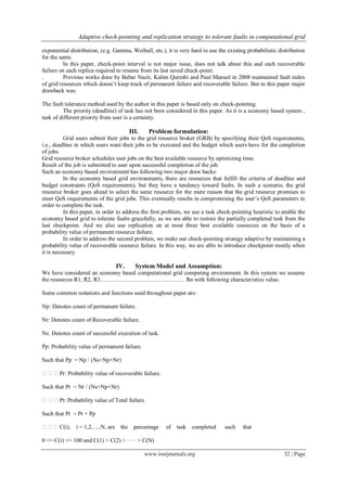 Adaptive check-pointing and replication strategy to tolerate faults in computational grid
www.iosrjournals.org 32 | Page
exponential distribution, (e.g. Gamma, Weibull, etc.), it is very hard to use the existing probabilistic distribution
for the same.
In this paper, check-point interval is not major issue, does not talk about this and each recoverable
failure on each replica required to resume from its last saved check-point.
. Previous works done by Babar Nazir, Kalim Qureshi and Paul Manuel in 2008 maintained fault index
of grid resources which doesn’t keep track of permanent failure and recoverable failure. But in this paper major
drawback was:
The fault tolerance method used by the author in this paper is based only on check-pointing.
The priority (deadline) of task has not been considered in this paper. As it is a economy based system ,
task of different priority from user is a certainty.
III. Problem formulation:
Grid users submit their jobs to the grid resource broker (GRB) by specifying their QoS requirements,
i.e., deadline in which users want their jobs to be executed and the budget which users have for the completion
of jobs.
Grid resource broker schedules user jobs on the best available resource by optimizing time.
Result of the job is submitted to user upon successful completion of the job.
Such an economy based environment has following two major draw backs:
In the economy based grid environments, there are resources that fulfill the criteria of deadline and
budget constraints (QoS requirements), but they have a tendency toward faults. In such a scenario, the grid
resource broker goes ahead to select the same resource for the mere reason that the grid resource promises to
meet QoS requirements of the grid jobs. This eventually results in compromising the user’s QoS parameters in
order to complete the task.
In this paper, in order to address the first problem, we use a task check-pointing heuristic to enable the
economy based grid to tolerate faults gracefully, as we are able to restore the partially completed task from the
last checkpoint. And we also use replication on at most three best available resources on the basis of a
probability value of permanent resource failure.
In order to address the second problem, we make our check-pointing strategy adaptive by maintaining a
probability value of recoverable resource failure. In this way, we are able to introduce checkpoint mostly when
it is necessary.
IV. System Model and Assumption:
We have considered an economy based computational grid computing environment. In this system we assume
the resources R1, R2, R3……………………………..……… Rn with following characteristics value.
Some common notations and functions used throughout paper are:
Np: Denotes count of permanent failure.
Nr: Denotes count of Recoverable failure.
Ns: Denotes count of successful execution of task.
Pp: Probability value of permanent failure.
Such that Pp = Np / (Ns+Np+Nr)
Pr: Probability value of recoverable failure.
Such that Pr = Nr / (Ns+Np+Nr)
Pt: Probability value of Total failure.
Such that Pt = Pr + Pp
C(i), i = 1,2, . .. ,N, are the percentage of task completed such that
0 <= C(i) <= 100 and C(1) > C(2) > · · · > C(N)
 