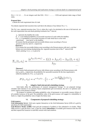 Adaptive check-pointing and replication strategy to tolerate faults in computational grid
www.iosrjournals.org 33 | Page
F(i), i = 0, 1,2, . . . ,N, are integers such that F(0) < F(1) < ……… <F(N) and represent index range of fault
index.
Proposed Idea:
tr denote the work requirement time of a task
T(tr) denote expected total execution time such that in the absence of any failures T(tr ) = tr
The T(tr ) can expected execution time, Ti(ti,ci), where the ti and ci be calculated as the sum of all intervals are
the work requirement time and check-pointing overhead of an ith
interval.
td represents the deadline for a task.
Ps is a user-defined probability of successful execution of a task within the deadline.
P (tr , td ) is probability of successful execution of a task which has tr as the work .
requirement time and td as the deadline
He assume that the permanent and recoverable failures occur according to Poisson
process at rate λf p and λf r , respectively
Theorem 1
If we assume the recoverable failures occur according to the Poisson process with rate λfr and that
failures can occur during checkpointing, the expected execution time of the ith
interval with
check- pointing, Tri (ti , ci ) is given by
Theorem 2
If we assume both permanent and recover able failures occur according to the Poisson process with
rate λfp and λfr , respectively, the probability for successful execution for the time requirement tr
within the deadline td , P (tr , td ) is given by
V. Adaptive fault tolerant job scheduling strategy
Grid faults affect the performance of resource management strategy. As our proposed strategy
considers fault tolerance in an economy based computational grid environment, the aim is to optimize user-
centric metrics in the presence of faults
We propose to maintain and update probability value of permanent or recoverable resource failure of
all available resources of the grid. The probability value of the grid resource will suggest its vulnerability to
faults (i.e. higher the probability value is higher the failure rate).
VI. Components of proposed scheduling strategy:
Grid resource:
Grid Information Server: Grid users register themselves to the Grid Information Server (GIS) of a grid by
specifying the QoS requirements
Grid Resource Broker (GRB): Each grid job (composed of gridlets) is first submitted to its broker. When
GRB receives a grid job from a user, it gets the contact information of available grid resources from the GIS
and then requests the resources to send their current work load condition.
 