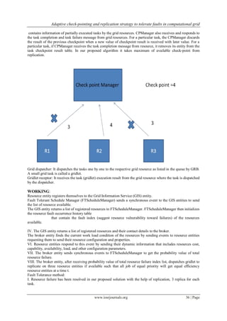 Adaptive check-pointing and replication strategy to tolerate faults in computational grid
www.iosrjournals.org 36 | Page
contains information of partially executed tasks by the grid resources. CPManager also receives and responds to
the task completion and task failure message from grid resources. For a particular task, the CPManager discards
the result of the previous checkpoint when a new value of checkpoint result is received with later value. For a
particular task, if CPManager receives the task completion message from resource, it removes its entity from the
task checkpoint result table. In our proposed algorithm it takes maximum of available check-point from
replication.
Grid dispatcher: It dispatches the tasks one by one to the respective grid resource as listed in the queue by GRB.
A small grid task is called a gridlet.
Gridlet receptor: It receives the task (gridlet) execution result from the grid resource where the task is dispatched
by the dispatcher.
WORKING:
Resource entity registers themselves to the Grid Information Service (GIS) entity.
Fault Tolerant Schedule Manager (FTScheduleManager) sends a synchronous event to the GIS entities to send
the list of resource available.
The GIS entity returns a list of registered resources to FTScheduleManager. FTScheduleManager then initializes
the resource fault occurrence history table
that contain the fault index (suggest resource vulnerability toward failures) of the resources
available.
IV. The GIS entity returns a list of registered resources and their contact details to the broker.
The broker entity finds the current work load condition of the resources by sending events to resource entities
requesting them to send their resource configuration and properties.
VI. Resource entities respond to this event by sending their dynamic information that includes resources cost,
capability, availability, load, and other configuration parameters.
VII. The broker entity sends synchronous events to FTScheduleManager to get the probability value of total
resource failure.
VIII. The broker entity, after receiving probability value of total resource failure index list, dispatches gridlet to
replicate on three resource entities if available such that all job of equal priority will get equal efficiency
resource entities at a time t.
Fault Tolerance method:
I. Resource failure has been resolved in our proposed solution with the help of replication, 3 replica for each
task.
 