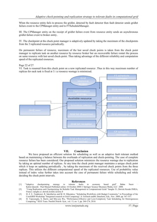 Adaptive check-pointing and replication strategy to tolerate faults in computational grid
www.iosrjournals.org 37 | Page
When the resource entity fails to process the gridlet, detected by fault detector then fault detector sends gridlet
failure event to the CPManager entity and to FTScheduleManager.
III. The CPManager entity on the receipt of gridlet failure event from resource entity sends an asynchronous
gridlet failure event to broker entity .
IV. The checkpoint at the check point manager is adaptively updated by taking the maximum of the checkpoints
from the 3 replicated resource periodically.
On permanent failure of resource, maximum of the last saved check points is taken from the check point
manager to replicate task on another resource by resource broker but on recoverable failure restart the process
on same resource with last saved check-point. Thus taking advantage of the different reliability and computation
speed of the replicated resources.
Page 22 of 27
VI. Task is resumed from this check point on a new replicated resource .Thus in this way maximum number of
replicas for eack task is fixed at 3. i.e resource wastage is minimized.
VII. Conclusion
We have proposed an efficient solution for scheduling as well as an adaptive fault tolerant method
based on maintaining a balance between the overheads of replication and check-pointing. The case of complete
resource failure has been considered. Our proposed solution minimizes the resource wastage due to replication
by taking an optimal number of replicas. At any time the check point manager maintains a unique check point
which it keep on updating periodically , by taking the maximum of the received check points from the three
replicas. This utilizes the different computational speed of the replicated resources. Use of probability value
instead of index value further takes into account the case of permanent failure while scheduling and while
deciding the check point intervals.
References
[1] “Adaptive checkpointing strategy to tolerate faults in economy based grid” Babar Nazir ·
Kalim Qureshi · Paul Manuel Published online: 16 October 2008 © Springer Science+Business Media, LLC 2008
[2] “Using Replication and Checkpointing for Reliable Task Management in Computational Grids” Sangho Yi, Derrick Kondo INRIA,
France {sangho.yi, derrick.kondo}@inria.fr
[3] H. Z. E. Tsiakkouri, R. Sakellariou and M. D. Dikaiakos, “Scheduling Workflows with Budget Constraints,” in Proceedings of the
CoreGRID Workshop ”Integrated research in Grid Computing“, S. Gorlatch andM. Danelutto, Eds., Nov. 2009, pp. 347-357.
[4] H. Topcuouglu, S. Hariri, and Min-you Wu, “Performance-Effective and Low-Complexity Task Scheduling for Heterogeneous
Computing,” IEEE Trans. Parallel Distrib. Syst., vol. 13, no. 3, pp. 260-274, 2010.
 