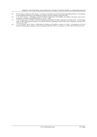 Adaptive check-pointing and replication strategy to tolerate faults in computational grid
www.iosrjournals.org 38 | Page
[5] M. Wieczorek, A. Hoheisel, and R. Prodan, “Taxonomies of the Multi-criteria Grid Workflow Scheduling Problem,” in Proceedings
of the CoreGRID Workshop on Grid Middleware. Dresden, Germany: Springer-Verlag, June 2009.
[6] J. Yu and R. Buyya , “Scheduling Scientific Workflow Applications with Deadline and Budget Constraints using Genetic
Algorithms, ”Scientiﬁc Programming Journal, vol. 14, no. 1, 2009.
[7] J. Yu, R. Buyya, and C. K. Tham, “Cost-based Scheduling of Scientific Workflow Applications on Utility Grids” , in Proceedings
of the 1st IEEE International Conference on e-Science and Grid Computing (e-Science 2005), IEEE. Melbourne, Australia: IEEE
CS Press, Dec. 2009.
[8] J. Yu, M. Kirley, and R. Buyya, “Multi-objective Planning for Workflow Execution on Grids,” in Proceedings of the 8th
IEEE/ACM International Conference on Grid Computing (Grid 2007), IEEE. Los Alamitos, CA, USA: IEEE CS Press, June 2010.
 