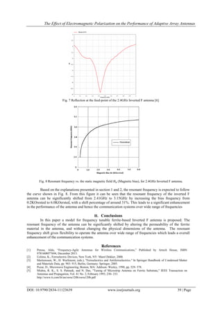 The Effect of Electromagnetic Polarization on the Performance of Adaptive Array Antennas
DOI: 10.9790/2834-11123639 www.iosrjournals.org 39 | Page
Fig. 7 Reflection at the feed-point of the 2.4GHz Inverted F antenna [6].
Fig. 8 Resonant frequency vs. the static magnetic field (Magnetic bias), for 2.4GHz Inverted F antenna.
Based on the explanations presented in section 1 and 2, the resonant frequency is expected to follow
the curve shown in Fig. 8. From this figure it can be seen that the resonant frequency of the inverted F
antenna can be significantly shifted from 2.41GHz to 3.15GHz by increasing the bias frequency from
0.2KOrested to 6.0KOersted, with a shift percentage of around 31%. This leads to a significant enhancement
in the performance of the antenna and hence the communication systems over wide range of frequencies
II. Conclusions
In this paper a model for frequency tunable ferrite-based Inverted F antenna is proposed. The
resonant frequency of the antenna can be significantly shifted by altering the permeability of the ferrite
material in the antenna, and without changing the physical dimensions of the antenna. The resonant
frequency shift gives flexibility to operate the antenna over wide range of frequencies which leads a overall
enhancement of the communication systems.
References
[1] Petosa, Aldo, “Frequency-Agile Antennas for Wireless Communications,” Published by Artech House, ISBN
9781608077694, December 2013.
[2] Uchino, K., Ferroelectric Devices, New York, NY: Marel Dekker, 2000.
[3] Martienssen, W., H. Warlimont, (eds.), "Ferroelectrics and Antiferroelectrics." In Springer Handbook of Condensed Matter
and Materials Data, pp. 903- 915, Berlin, Germany: Springer, 2005.
[4] Pozar, D., Microwave Engineering, Boston, MA: Addison- Wesley, 1990, pp. 529- 578.
[5] Mishra, R. K., S. S. Pattnaik, and N. Das, "Tuning of Microstrip Antenna on Ferrite Substrate," IEEE Transaction on
Antennas and Propagation, Vol. 41 No. 2, February 1993, 230- 233.
http://www.ti.com/lit/an/swru120b/swru120b.pdf
 