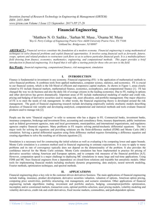 Invention Journal of Research Technology in Engineering & Management (IJRTEM)
ISSN: 2455-3689
www.ijrtem.com Volume 1 Issue 12 ǁ September. 2017 ǁ PP 27-29
| Volume 1 | Issue 12 | www.ijrtem.com | 27 |
Financial Engineering
1
Matthew N. O. Sadiku , 1
Sarhan M. Musa , 2
Osama M. Musa
1
Roy G. Perry College of Engineering Prairie View A&M University Prairie View, TX 77446
2
Ashland Inc. Bridgewater, NJ 08807
ABSTRACT : Financial services constitute the foundation of a modern economy. Financial engineering is using mathematical
techniques to solve financial problems and exploit financial opportunities. It involves using financial such as forwards, futures,
swaps, options and related products to restructure cash flows so as to achieve particular financial goals. It is a multidisciplinary
field drawing from finance, economics, mathematics, engineering, and computational methods. This paper provides a brief
introduction to financial engineering. It is hoped that it will offer a starting point for those who are new to the field.
Key Words: financial engineering, computational finance, risk management, simulation
I. INTRODUCTION
Finance is fundamental to investment in any economy. Financial engineering (FE) is the application of mathematical methods to
solve financial problems. It combines tools from applied mathematics, computer science, statistics, and economics. FE is crucial
to our financial system, which is the life blood of efficient and responsive capital markets. As shown in Figure 1, areas closely
related to FE include financial markets, mathematical finance, economics, econophysics, and computational finance [1]. FE has
changed the way we do business and also the daily life of average citizens in the leading economies. Due to FE, trading in options
and other derivatives has grown dramatically. Important areas of FE include mathematical modeling of market and credit risk,
pricing and hedging of derivative securities used to manage risk, asset allocation, and portfolio management. One major objective
of FE is to meet the needs of risk management. In other words, the financial engineering theory is developed around the risk
management. The goals of financial engineering research include developing empirically realistic stochastic models describing
dynamics of financial risk variable and developing analytical, computational and statistical methods and tools evaluate financial
products used to manage risk [2].
People use the term “financial engineer” to refer to someone who has a degree in FE. Commercial banks, investment banks,
insurance companies, brokerage and investment firms, accounting and consultancy firms, treasury departments, public institutions
such as federal government agencies, state and local governments, municipalities, and international organizations, and regulatory
agencies employ financial engineers. Many problems in FE require solving partial/stochastic differential equations. The two
major tools for solving the equations and providing solutions are the finite-difference method (FDM) and Monte Carlo (MC)
simulation. Solving a partial differential equation using finite difference method requires formulating a difference equation and
creating algorithms to solve the resulting set of discrete equations [3].
Simulation is a necessary tool for constructing the initial solution as well as evaluating it by computing lower and upper bounds.
Monte Carlo simulation is a common method used in financial engineering to estimate expectations. It is easy to apply to many
problems and its rate of convergence typically does not depend on the dimensionality of the problem. It also provides the
confidence interval for the Monte Carlo estimate. Monte Carlo simulation has been implemented in practice for pricing of
derivative securities valuing American and European options, and to compute risk measures of the financial portfolios [4,5].
However, computation speed is a major challenge to deploying MC simulations in many large and real-time applications. Using
FDM and MC frees financial engineers from a dependence on closed-form solutions and tractable but unrealistic models. Other
tools for implementing financial models including stochastic dynamic programming, data analysis, neural network modeling,
Fourier methods, optimization techniques, and spectral methods.
II. APPLICATIONS
Financial engineering plays a key role in the customer-driven derivatives business. The main applications of financial engineering
include trading, insurance, product development, derivative securities valuation, valuation of options, American option pricing,
computing price sensitivities, portfolio structuring, risk management, and scenario simulation. Other applications of financial
engineering include algorithmic trading, investment and portfolio analysis, hedging, consumption/portfolio optimization,
incomplete and/or constrained markets, transaction costs, optimal portfolio selection, asset pricing models, volatility modeling and
volatility derivatives, credit risk and credit derivatives, fixed income markets, commodities, and path-dependent options.
 